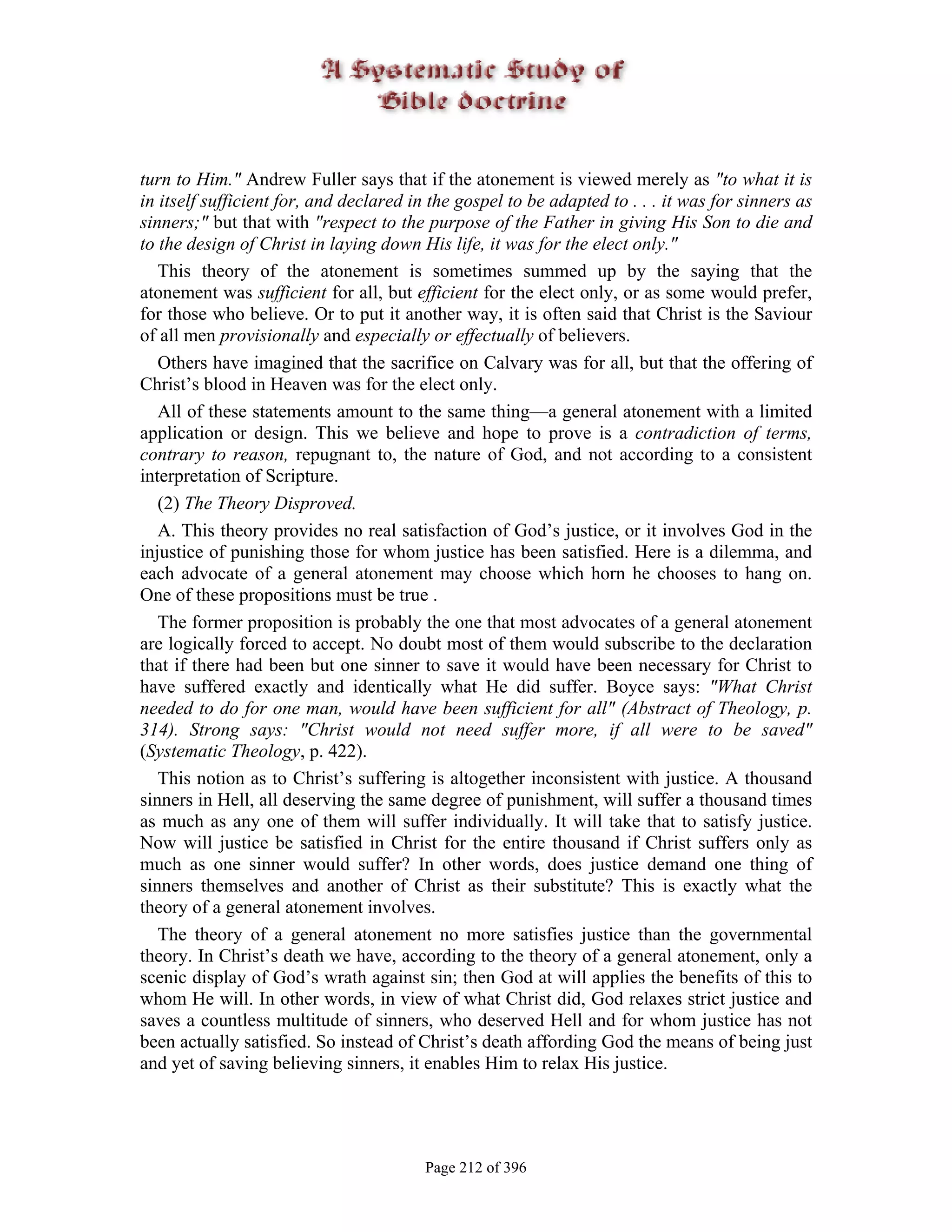 turn to Him." Andrew Fuller says that if the atonement is viewed merely as "to what it is
in itself sufficient for, and declared in the gospel to be adapted to . . . it was for sinners as
sinners;" but that with "respect to the purpose of the Father in giving His Son to die and
to the design of Christ in laying down His life, it was for the elect only."
   This theory of the atonement is sometimes summed up by the saying that the
atonement was sufficient for all, but efficient for the elect only, or as some would prefer,
for those who believe. Or to put it another way, it is often said that Christ is the Saviour
of all men provisionally and especially or effectually of believers.
   Others have imagined that the sacrifice on Calvary was for all, but that the offering of
Christ’s blood in Heaven was for the elect only.
   All of these statements amount to the same thing—a general atonement with a limited
application or design. This we believe and hope to prove is a contradiction of terms,
contrary to reason, repugnant to, the nature of God, and not according to a consistent
interpretation of Scripture.
   (2) The Theory Disproved.
   A. This theory provides no real satisfaction of God’s justice, or it involves God in the
injustice of punishing those for whom justice has been satisfied. Here is a dilemma, and
each advocate of a general atonement may choose which horn he chooses to hang on.
One of these propositions must be true .
   The former proposition is probably the one that most advocates of a general atonement
are logically forced to accept. No doubt most of them would subscribe to the declaration
that if there had been but one sinner to save it would have been necessary for Christ to
have suffered exactly and identically what He did suffer. Boyce says: "What Christ
needed to do for one man, would have been sufficient for all" (Abstract of Theology, p.
314). Strong says: "Christ would not need suffer more, if all were to be saved"
(Systematic Theology, p. 422).
   This notion as to Christ’s suffering is altogether inconsistent with justice. A thousand
sinners in Hell, all deserving the same degree of punishment, will suffer a thousand times
as much as any one of them will suffer individually. It will take that to satisfy justice.
Now will justice be satisfied in Christ for the entire thousand if Christ suffers only as
much as one sinner would suffer? In other words, does justice demand one thing of
sinners themselves and another of Christ as their substitute? This is exactly what the
theory of a general atonement involves.
   The theory of a general atonement no more satisfies justice than the governmental
theory. In Christ’s death we have, according to the theory of a general atonement, only a
scenic display of God’s wrath against sin; then God at will applies the benefits of this to
whom He will. In other words, in view of what Christ did, God relaxes strict justice and
saves a countless multitude of sinners, who deserved Hell and for whom justice has not
been actually satisfied. So instead of Christ’s death affording God the means of being just
and yet of saving believing sinners, it enables Him to relax His justice.




                                         Page 212 of 396
 