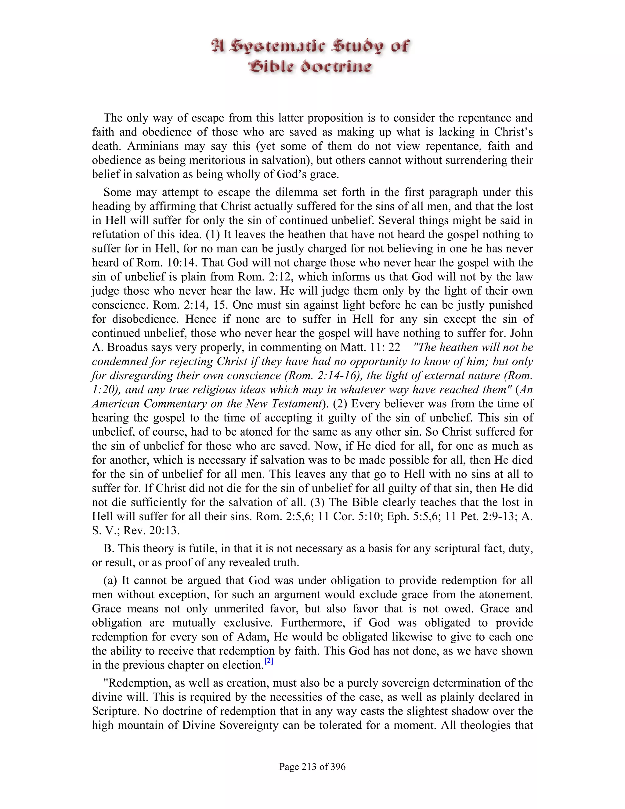 The only way of escape from this latter proposition is to consider the repentance and
faith and obedience of those who are saved as making up what is lacking in Christ’s
death. Arminians may say this (yet some of them do not view repentance, faith and
obedience as being meritorious in salvation), but others cannot without surrendering their
belief in salvation as being wholly of God’s grace.
   Some may attempt to escape the dilemma set forth in the first paragraph under this
heading by affirming that Christ actually suffered for the sins of all men, and that the lost
in Hell will suffer for only the sin of continued unbelief. Several things might be said in
refutation of this idea. (1) It leaves the heathen that have not heard the gospel nothing to
suffer for in Hell, for no man can be justly charged for not believing in one he has never
heard of Rom. 10:14. That God will not charge those who never hear the gospel with the
sin of unbelief is plain from Rom. 2:12, which informs us that God will not by the law
judge those who never hear the law. He will judge them only by the light of their own
conscience. Rom. 2:14, 15. One must sin against light before he can be justly punished
for disobedience. Hence if none are to suffer in Hell for any sin except the sin of
continued unbelief, those who never hear the gospel will have nothing to suffer for. John
A. Broadus says very properly, in commenting on Matt. 11: 22—"The heathen will not be
condemned for rejecting Christ if they have had no opportunity to know of him; but only
for disregarding their own conscience (Rom. 2:14-16), the light of external nature (Rom.
1:20), and any true religious ideas which may in whatever way have reached them" (An
American Commentary on the New Testament). (2) Every believer was from the time of
hearing the gospel to the time of accepting it guilty of the sin of unbelief. This sin of
unbelief, of course, had to be atoned for the same as any other sin. So Christ suffered for
the sin of unbelief for those who are saved. Now, if He died for all, for one as much as
for another, which is necessary if salvation was to be made possible for all, then He died
for the sin of unbelief for all men. This leaves any that go to Hell with no sins at all to
suffer for. If Christ did not die for the sin of unbelief for all guilty of that sin, then He did
not die sufficiently for the salvation of all. (3) The Bible clearly teaches that the lost in
Hell will suffer for all their sins. Rom. 2:5,6; 11 Cor. 5:10; Eph. 5:5,6; 11 Pet. 2:9-13; A.
S. V.; Rev. 20:13.
   B. This theory is futile, in that it is not necessary as a basis for any scriptural fact, duty,
or result, or as proof of any revealed truth.
   (a) It cannot be argued that God was under obligation to provide redemption for all
men without exception, for such an argument would exclude grace from the atonement.
Grace means not only unmerited favor, but also favor that is not owed. Grace and
obligation are mutually exclusive. Furthermore, if God was obligated to provide
redemption for every son of Adam, He would be obligated likewise to give to each one
the ability to receive that redemption by faith. This God has not done, as we have shown
in the previous chapter on election.[2]
   "Redemption, as well as creation, must also be a purely sovereign determination of the
divine will. This is required by the necessities of the case, as well as plainly declared in
Scripture. No doctrine of redemption that in any way casts the slightest shadow over the
high mountain of Divine Sovereignty can be tolerated for a moment. All theologies that


                                         Page 213 of 396
 