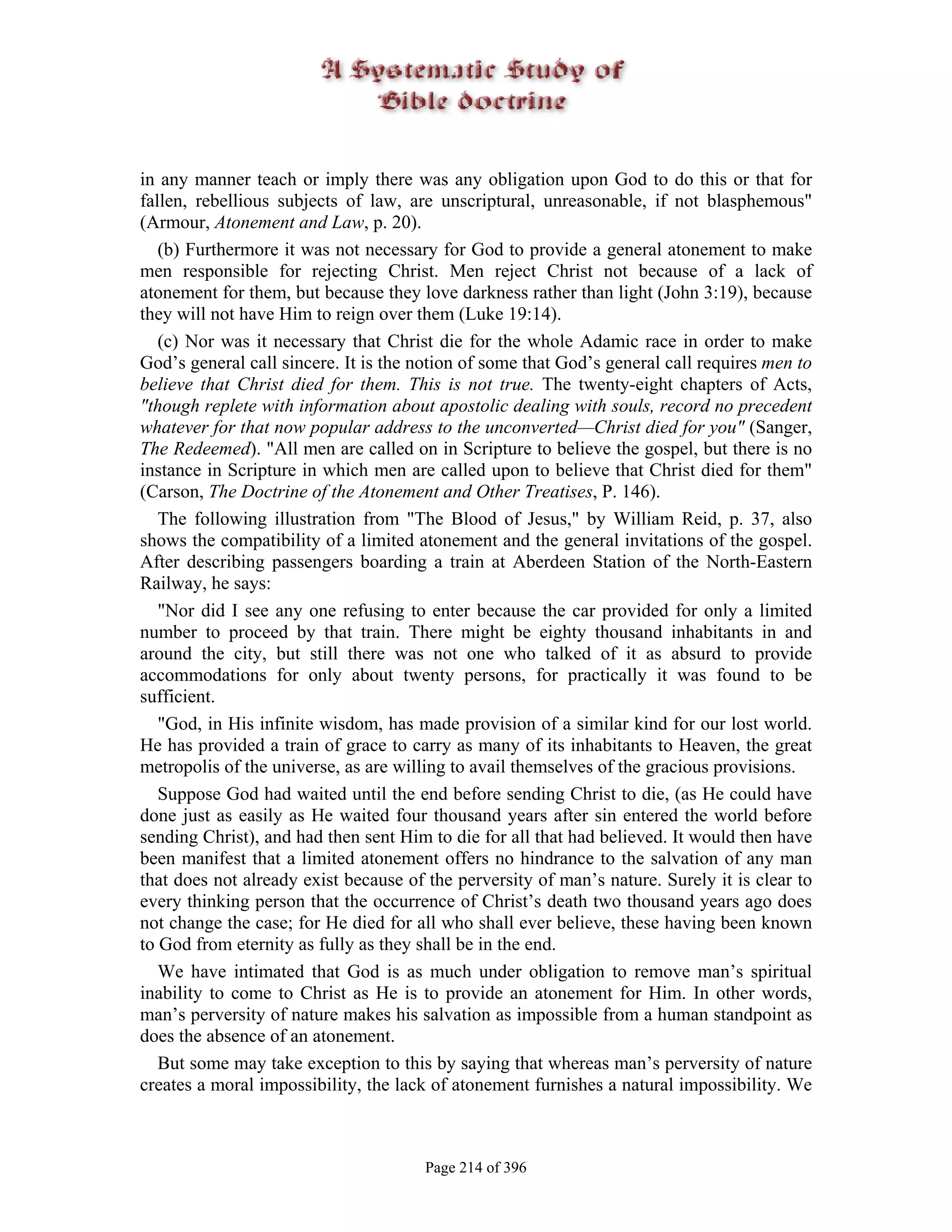 in any manner teach or imply there was any obligation upon God to do this or that for
fallen, rebellious subjects of law, are unscriptural, unreasonable, if not blasphemous"
(Armour, Atonement and Law, p. 20).
   (b) Furthermore it was not necessary for God to provide a general atonement to make
men responsible for rejecting Christ. Men reject Christ not because of a lack of
atonement for them, but because they love darkness rather than light (John 3:19), because
they will not have Him to reign over them (Luke 19:14).
   (c) Nor was it necessary that Christ die for the whole Adamic race in order to make
God’s general call sincere. It is the notion of some that God’s general call requires men to
believe that Christ died for them. This is not true. The twenty-eight chapters of Acts,
"though replete with information about apostolic dealing with souls, record no precedent
whatever for that now popular address to the unconverted—Christ died for you" (Sanger,
The Redeemed). "All men are called on in Scripture to believe the gospel, but there is no
instance in Scripture in which men are called upon to believe that Christ died for them"
(Carson, The Doctrine of the Atonement and Other Treatises, P. 146).
   The following illustration from "The Blood of Jesus," by William Reid, p. 37, also
shows the compatibility of a limited atonement and the general invitations of the gospel.
After describing passengers boarding a train at Aberdeen Station of the North-Eastern
Railway, he says:
   "Nor did I see any one refusing to enter because the car provided for only a limited
number to proceed by that train. There might be eighty thousand inhabitants in and
around the city, but still there was not one who talked of it as absurd to provide
accommodations for only about twenty persons, for practically it was found to be
sufficient.
   "God, in His infinite wisdom, has made provision of a similar kind for our lost world.
He has provided a train of grace to carry as many of its inhabitants to Heaven, the great
metropolis of the universe, as are willing to avail themselves of the gracious provisions.
   Suppose God had waited until the end before sending Christ to die, (as He could have
done just as easily as He waited four thousand years after sin entered the world before
sending Christ), and had then sent Him to die for all that had believed. It would then have
been manifest that a limited atonement offers no hindrance to the salvation of any man
that does not already exist because of the perversity of man’s nature. Surely it is clear to
every thinking person that the occurrence of Christ’s death two thousand years ago does
not change the case; for He died for all who shall ever believe, these having been known
to God from eternity as fully as they shall be in the end.
   We have intimated that God is as much under obligation to remove man’s spiritual
inability to come to Christ as He is to provide an atonement for Him. In other words,
man’s perversity of nature makes his salvation as impossible from a human standpoint as
does the absence of an atonement.
   But some may take exception to this by saying that whereas man’s perversity of nature
creates a moral impossibility, the lack of atonement furnishes a natural impossibility. We



                                       Page 214 of 396
 