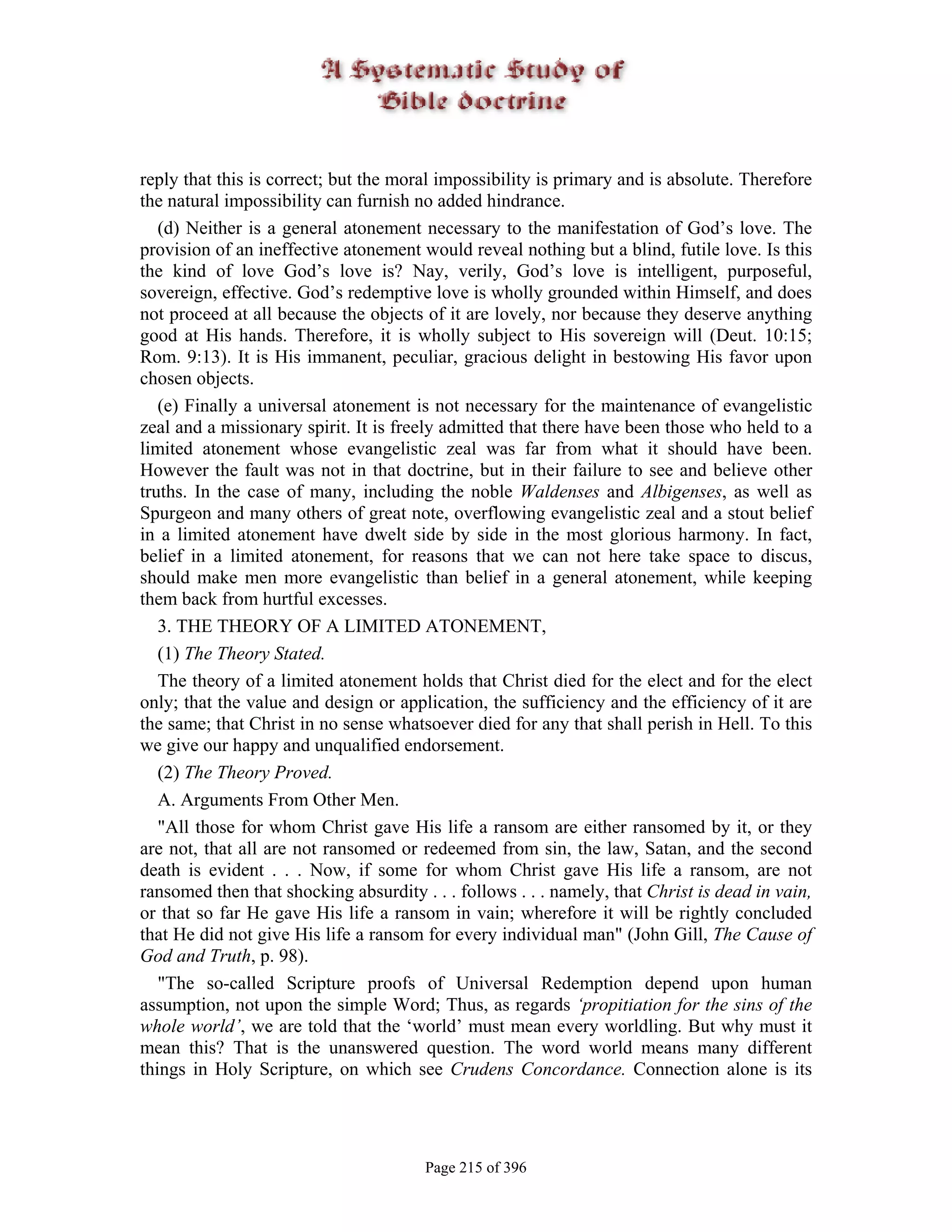 reply that this is correct; but the moral impossibility is primary and is absolute. Therefore
the natural impossibility can furnish no added hindrance.
   (d) Neither is a general atonement necessary to the manifestation of God’s love. The
provision of an ineffective atonement would reveal nothing but a blind, futile love. Is this
the kind of love God’s love is? Nay, verily, God’s love is intelligent, purposeful,
sovereign, effective. God’s redemptive love is wholly grounded within Himself, and does
not proceed at all because the objects of it are lovely, nor because they deserve anything
good at His hands. Therefore, it is wholly subject to His sovereign will (Deut. 10:15;
Rom. 9:13). It is His immanent, peculiar, gracious delight in bestowing His favor upon
chosen objects.
   (e) Finally a universal atonement is not necessary for the maintenance of evangelistic
zeal and a missionary spirit. It is freely admitted that there have been those who held to a
limited atonement whose evangelistic zeal was far from what it should have been.
However the fault was not in that doctrine, but in their failure to see and believe other
truths. In the case of many, including the noble Waldenses and Albigenses, as well as
Spurgeon and many others of great note, overflowing evangelistic zeal and a stout belief
in a limited atonement have dwelt side by side in the most glorious harmony. In fact,
belief in a limited atonement, for reasons that we can not here take space to discus,
should make men more evangelistic than belief in a general atonement, while keeping
them back from hurtful excesses.
   3. THE THEORY OF A LIMITED ATONEMENT,
   (1) The Theory Stated.
   The theory of a limited atonement holds that Christ died for the elect and for the elect
only; that the value and design or application, the sufficiency and the efficiency of it are
the same; that Christ in no sense whatsoever died for any that shall perish in Hell. To this
we give our happy and unqualified endorsement.
   (2) The Theory Proved.
   A. Arguments From Other Men.
   "All those for whom Christ gave His life a ransom are either ransomed by it, or they
are not, that all are not ransomed or redeemed from sin, the law, Satan, and the second
death is evident . . . Now, if some for whom Christ gave His life a ransom, are not
ransomed then that shocking absurdity . . . follows . . . namely, that Christ is dead in vain,
or that so far He gave His life a ransom in vain; wherefore it will be rightly concluded
that He did not give His life a ransom for every individual man" (John Gill, The Cause of
God and Truth, p. 98).
   "The so-called Scripture proofs of Universal Redemption depend upon human
assumption, not upon the simple Word; Thus, as regards ‘propitiation for the sins of the
whole world’, we are told that the ‘world’ must mean every worldling. But why must it
mean this? That is the unanswered question. The word world means many different
things in Holy Scripture, on which see Crudens Concordance. Connection alone is its




                                       Page 215 of 396
 