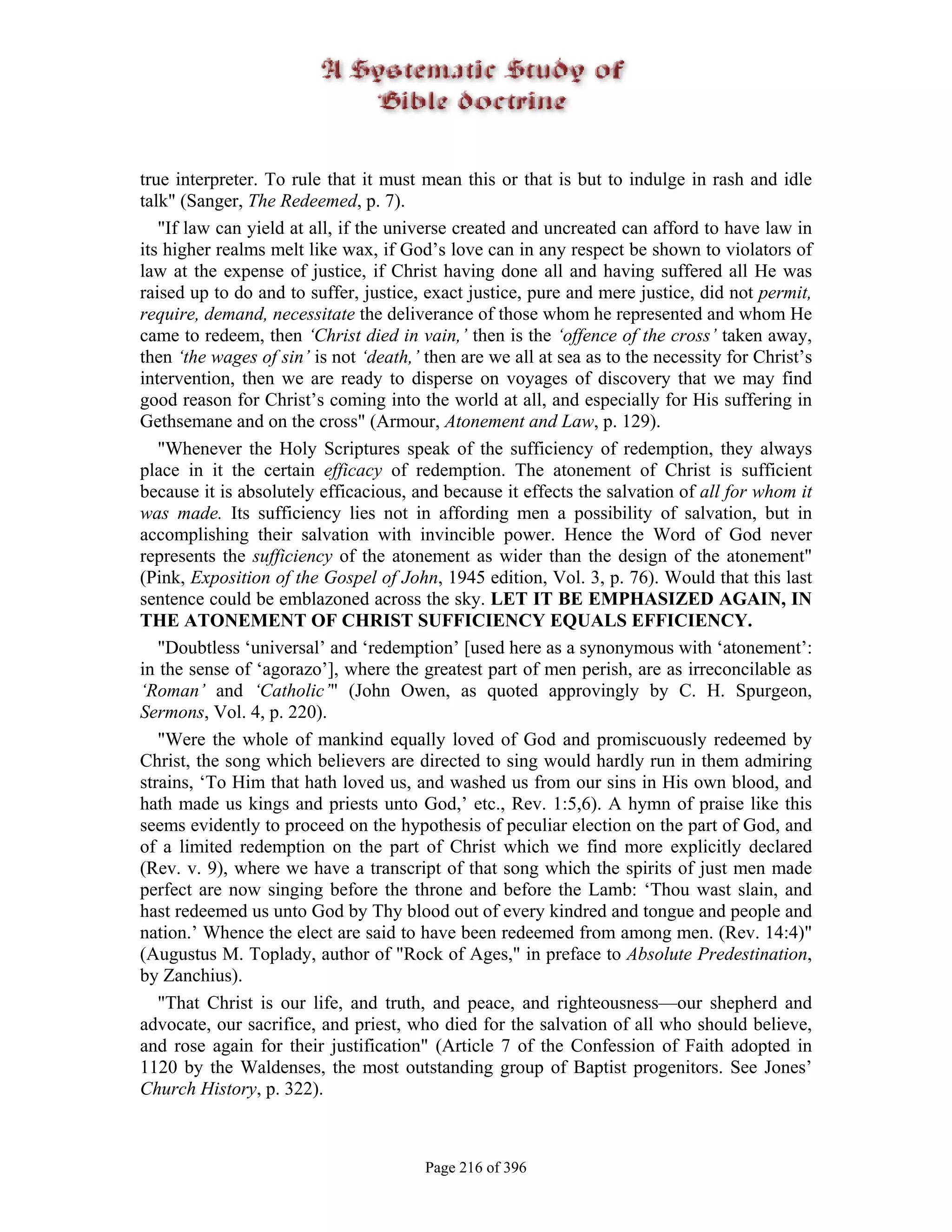 true interpreter. To rule that it must mean this or that is but to indulge in rash and idle
talk" (Sanger, The Redeemed, p. 7).
   "If law can yield at all, if the universe created and uncreated can afford to have law in
its higher realms melt like wax, if God’s love can in any respect be shown to violators of
law at the expense of justice, if Christ having done all and having suffered all He was
raised up to do and to suffer, justice, exact justice, pure and mere justice, did not permit,
require, demand, necessitate the deliverance of those whom he represented and whom He
came to redeem, then ‘Christ died in vain,’ then is the ‘offence of the cross’ taken away,
then ‘the wages of sin’ is not ‘death,’ then are we all at sea as to the necessity for Christ’s
intervention, then we are ready to disperse on voyages of discovery that we may find
good reason for Christ’s coming into the world at all, and especially for His suffering in
Gethsemane and on the cross" (Armour, Atonement and Law, p. 129).
   "Whenever the Holy Scriptures speak of the sufficiency of redemption, they always
place in it the certain efficacy of redemption. The atonement of Christ is sufficient
because it is absolutely efficacious, and because it effects the salvation of all for whom it
was made. Its sufficiency lies not in affording men a possibility of salvation, but in
accomplishing their salvation with invincible power. Hence the Word of God never
represents the sufficiency of the atonement as wider than the design of the atonement"
(Pink, Exposition of the Gospel of John, 1945 edition, Vol. 3, p. 76). Would that this last
sentence could be emblazoned across the sky. LET IT BE EMPHASIZED AGAIN, IN
THE ATONEMENT OF CHRIST SUFFICIENCY EQUALS EFFICIENCY.
   "Doubtless ‘universal’ and ‘redemption’ [used here as a synonymous with ‘atonement’:
in the sense of ‘agorazo’], where the greatest part of men perish, are as irreconcilable as
‘Roman’ and ‘Catholic’" (John Owen, as quoted approvingly by C. H. Spurgeon,
Sermons, Vol. 4, p. 220).
   "Were the whole of mankind equally loved of God and promiscuously redeemed by
Christ, the song which believers are directed to sing would hardly run in them admiring
strains, ‘To Him that hath loved us, and washed us from our sins in His own blood, and
hath made us kings and priests unto God,’ etc., Rev. 1:5,6). A hymn of praise like this
seems evidently to proceed on the hypothesis of peculiar election on the part of God, and
of a limited redemption on the part of Christ which we find more explicitly declared
(Rev. v. 9), where we have a transcript of that song which the spirits of just men made
perfect are now singing before the throne and before the Lamb: ‘Thou wast slain, and
hast redeemed us unto God by Thy blood out of every kindred and tongue and people and
nation.’ Whence the elect are said to have been redeemed from among men. (Rev. 14:4)"
(Augustus M. Toplady, author of "Rock of Ages," in preface to Absolute Predestination,
by Zanchius).
   "That Christ is our life, and truth, and peace, and righteousness—our shepherd and
advocate, our sacrifice, and priest, who died for the salvation of all who should believe,
and rose again for their justification" (Article 7 of the Confession of Faith adopted in
1120 by the Waldenses, the most outstanding group of Baptist progenitors. See Jones’
Church History, p. 322).



                                        Page 216 of 396
 