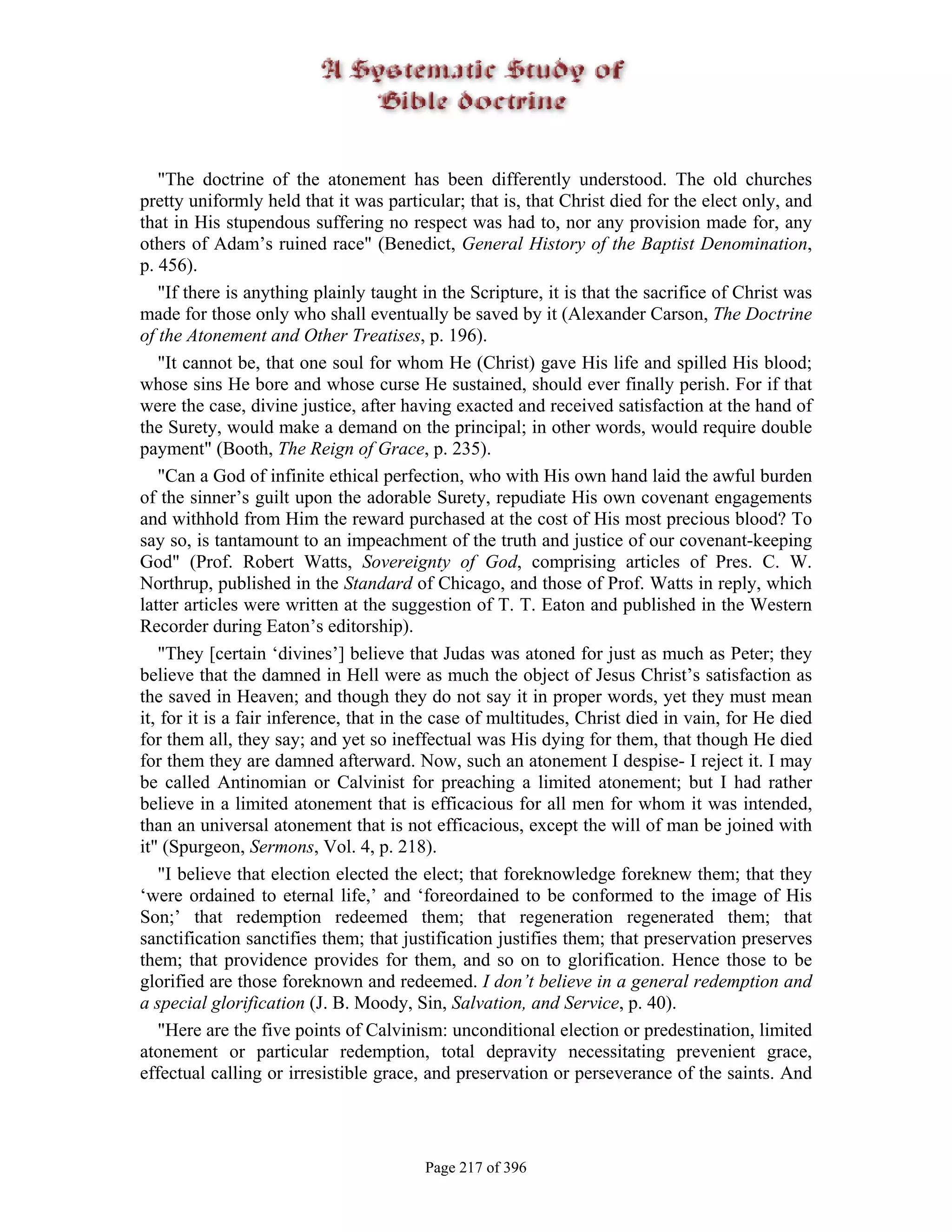 "The doctrine of the atonement has been differently understood. The old churches
pretty uniformly held that it was particular; that is, that Christ died for the elect only, and
that in His stupendous suffering no respect was had to, nor any provision made for, any
others of Adam’s ruined race" (Benedict, General History of the Baptist Denomination,
p. 456).
   "If there is anything plainly taught in the Scripture, it is that the sacrifice of Christ was
made for those only who shall eventually be saved by it (Alexander Carson, The Doctrine
of the Atonement and Other Treatises, p. 196).
   "It cannot be, that one soul for whom He (Christ) gave His life and spilled His blood;
whose sins He bore and whose curse He sustained, should ever finally perish. For if that
were the case, divine justice, after having exacted and received satisfaction at the hand of
the Surety, would make a demand on the principal; in other words, would require double
payment" (Booth, The Reign of Grace, p. 235).
   "Can a God of infinite ethical perfection, who with His own hand laid the awful burden
of the sinner’s guilt upon the adorable Surety, repudiate His own covenant engagements
and withhold from Him the reward purchased at the cost of His most precious blood? To
say so, is tantamount to an impeachment of the truth and justice of our covenant-keeping
God" (Prof. Robert Watts, Sovereignty of God, comprising articles of Pres. C. W.
Northrup, published in the Standard of Chicago, and those of Prof. Watts in reply, which
latter articles were written at the suggestion of T. T. Eaton and published in the Western
Recorder during Eaton’s editorship).
   "They [certain ‘divines’] believe that Judas was atoned for just as much as Peter; they
believe that the damned in Hell were as much the object of Jesus Christ’s satisfaction as
the saved in Heaven; and though they do not say it in proper words, yet they must mean
it, for it is a fair inference, that in the case of multitudes, Christ died in vain, for He died
for them all, they say; and yet so ineffectual was His dying for them, that though He died
for them they are damned afterward. Now, such an atonement I despise- I reject it. I may
be called Antinomian or Calvinist for preaching a limited atonement; but I had rather
believe in a limited atonement that is efficacious for all men for whom it was intended,
than an universal atonement that is not efficacious, except the will of man be joined with
it" (Spurgeon, Sermons, Vol. 4, p. 218).
   "I believe that election elected the elect; that foreknowledge foreknew them; that they
‘were ordained to eternal life,’ and ‘foreordained to be conformed to the image of His
Son;’ that redemption redeemed them; that regeneration regenerated them; that
sanctification sanctifies them; that justification justifies them; that preservation preserves
them; that providence provides for them, and so on to glorification. Hence those to be
glorified are those foreknown and redeemed. I don’t believe in a general redemption and
a special glorification (J. B. Moody, Sin, Salvation, and Service, p. 40).
   "Here are the five points of Calvinism: unconditional election or predestination, limited
atonement or particular redemption, total depravity necessitating prevenient grace,
effectual calling or irresistible grace, and preservation or perseverance of the saints. And




                                        Page 217 of 396
 