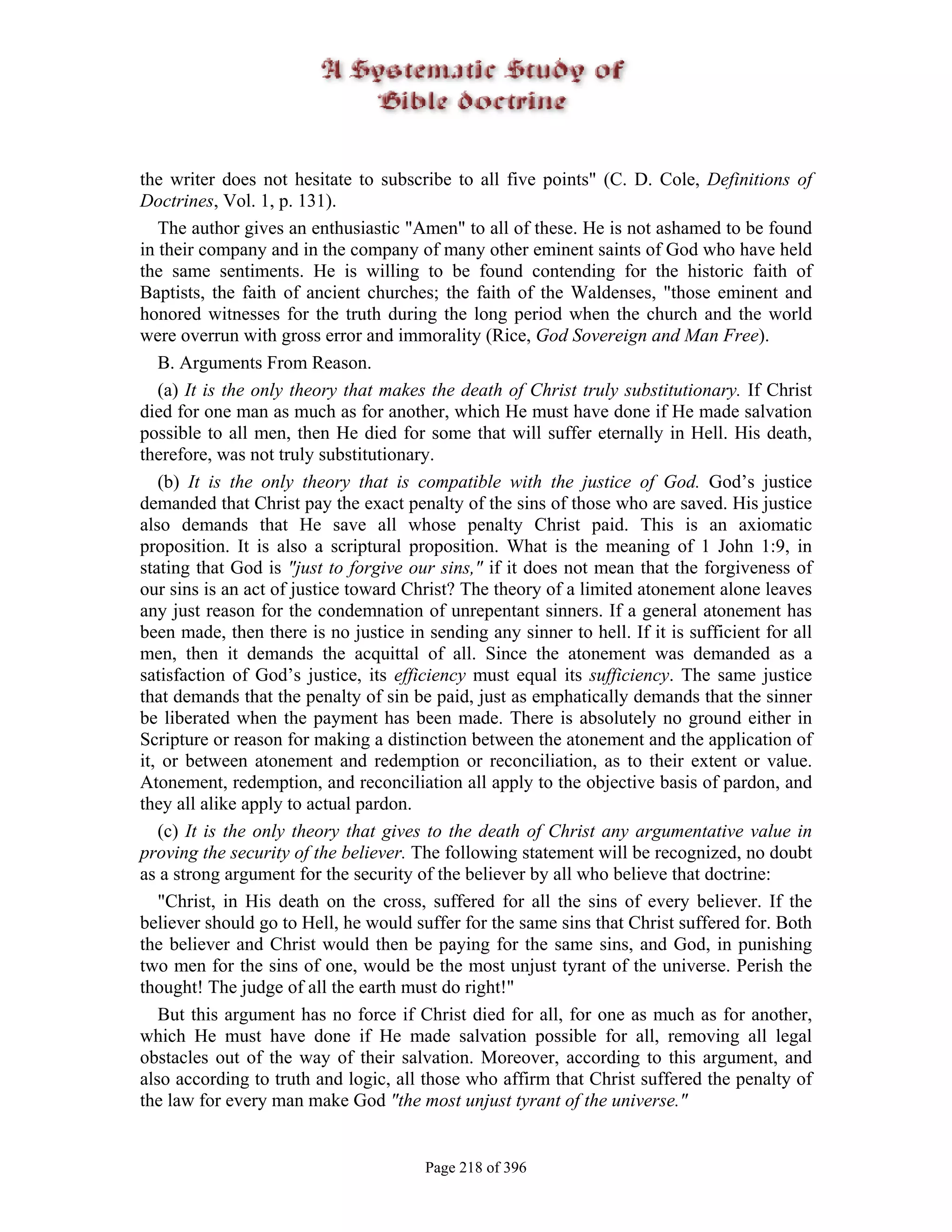 the writer does not hesitate to subscribe to all five points" (C. D. Cole, Definitions of
Doctrines, Vol. 1, p. 131).
   The author gives an enthusiastic "Amen" to all of these. He is not ashamed to be found
in their company and in the company of many other eminent saints of God who have held
the same sentiments. He is willing to be found contending for the historic faith of
Baptists, the faith of ancient churches; the faith of the Waldenses, "those eminent and
honored witnesses for the truth during the long period when the church and the world
were overrun with gross error and immorality (Rice, God Sovereign and Man Free).
   B. Arguments From Reason.
   (a) It is the only theory that makes the death of Christ truly substitutionary. If Christ
died for one man as much as for another, which He must have done if He made salvation
possible to all men, then He died for some that will suffer eternally in Hell. His death,
therefore, was not truly substitutionary.
   (b) It is the only theory that is compatible with the justice of God. God’s justice
demanded that Christ pay the exact penalty of the sins of those who are saved. His justice
also demands that He save all whose penalty Christ paid. This is an axiomatic
proposition. It is also a scriptural proposition. What is the meaning of 1 John 1:9, in
stating that God is "just to forgive our sins," if it does not mean that the forgiveness of
our sins is an act of justice toward Christ? The theory of a limited atonement alone leaves
any just reason for the condemnation of unrepentant sinners. If a general atonement has
been made, then there is no justice in sending any sinner to hell. If it is sufficient for all
men, then it demands the acquittal of all. Since the atonement was demanded as a
satisfaction of God’s justice, its efficiency must equal its sufficiency. The same justice
that demands that the penalty of sin be paid, just as emphatically demands that the sinner
be liberated when the payment has been made. There is absolutely no ground either in
Scripture or reason for making a distinction between the atonement and the application of
it, or between atonement and redemption or reconciliation, as to their extent or value.
Atonement, redemption, and reconciliation all apply to the objective basis of pardon, and
they all alike apply to actual pardon.
   (c) It is the only theory that gives to the death of Christ any argumentative value in
proving the security of the believer. The following statement will be recognized, no doubt
as a strong argument for the security of the believer by all who believe that doctrine:
   "Christ, in His death on the cross, suffered for all the sins of every believer. If the
believer should go to Hell, he would suffer for the same sins that Christ suffered for. Both
the believer and Christ would then be paying for the same sins, and God, in punishing
two men for the sins of one, would be the most unjust tyrant of the universe. Perish the
thought! The judge of all the earth must do right!"
   But this argument has no force if Christ died for all, for one as much as for another,
which He must have done if He made salvation possible for all, removing all legal
obstacles out of the way of their salvation. Moreover, according to this argument, and
also according to truth and logic, all those who affirm that Christ suffered the penalty of
the law for every man make God "the most unjust tyrant of the universe."


                                       Page 218 of 396
 
