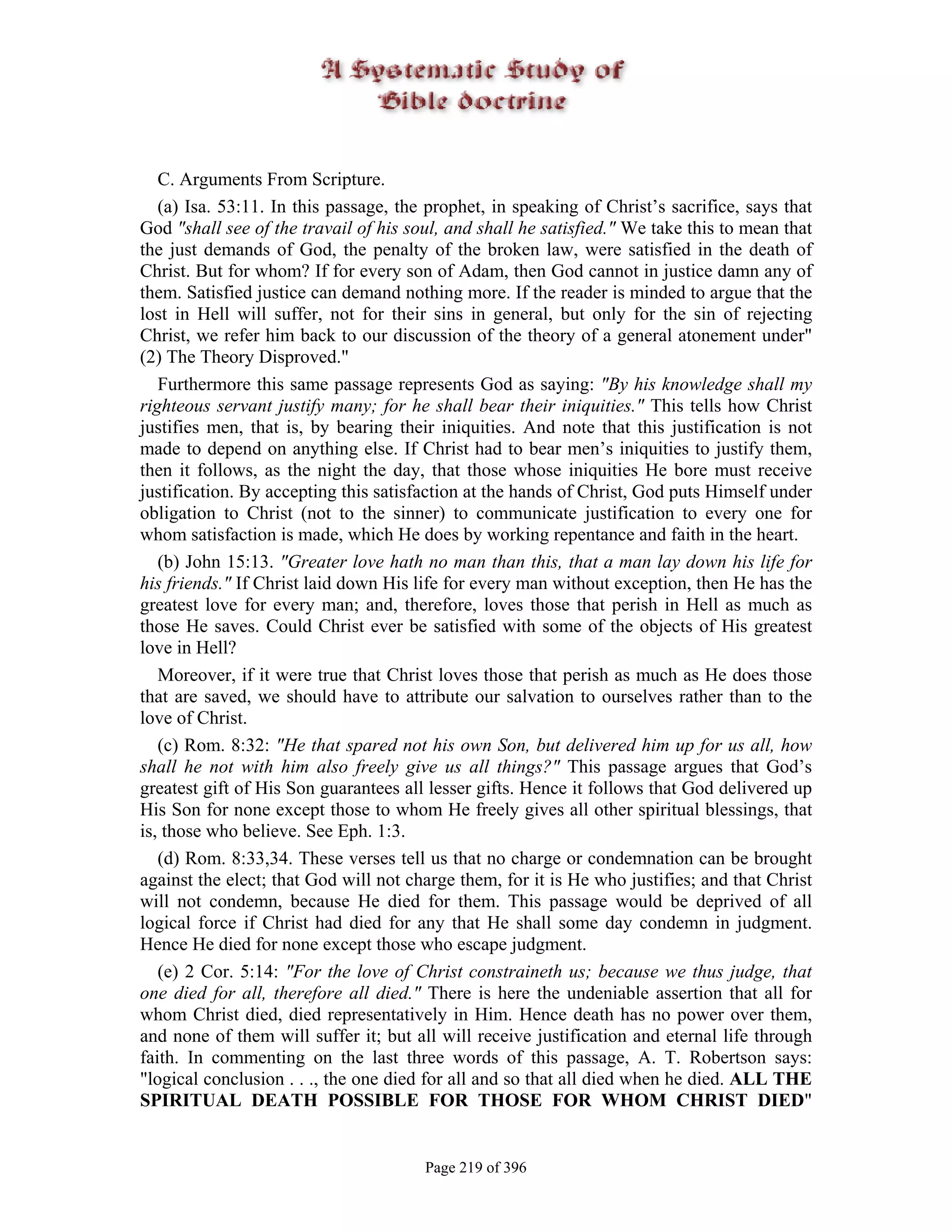 C. Arguments From Scripture.
   (a) Isa. 53:11. In this passage, the prophet, in speaking of Christ’s sacrifice, says that
God "shall see of the travail of his soul, and shall he satisfied." We take this to mean that
the just demands of God, the penalty of the broken law, were satisfied in the death of
Christ. But for whom? If for every son of Adam, then God cannot in justice damn any of
them. Satisfied justice can demand nothing more. If the reader is minded to argue that the
lost in Hell will suffer, not for their sins in general, but only for the sin of rejecting
Christ, we refer him back to our discussion of the theory of a general atonement under"
(2) The Theory Disproved."
   Furthermore this same passage represents God as saying: "By his knowledge shall my
righteous servant justify many; for he shall bear their iniquities." This tells how Christ
justifies men, that is, by bearing their iniquities. And note that this justification is not
made to depend on anything else. If Christ had to bear men’s iniquities to justify them,
then it follows, as the night the day, that those whose iniquities He bore must receive
justification. By accepting this satisfaction at the hands of Christ, God puts Himself under
obligation to Christ (not to the sinner) to communicate justification to every one for
whom satisfaction is made, which He does by working repentance and faith in the heart.
   (b) John 15:13. "Greater love hath no man than this, that a man lay down his life for
his friends." If Christ laid down His life for every man without exception, then He has the
greatest love for every man; and, therefore, loves those that perish in Hell as much as
those He saves. Could Christ ever be satisfied with some of the objects of His greatest
love in Hell?
   Moreover, if it were true that Christ loves those that perish as much as He does those
that are saved, we should have to attribute our salvation to ourselves rather than to the
love of Christ.
   (c) Rom. 8:32: "He that spared not his own Son, but delivered him up for us all, how
shall he not with him also freely give us all things?" This passage argues that God’s
greatest gift of His Son guarantees all lesser gifts. Hence it follows that God delivered up
His Son for none except those to whom He freely gives all other spiritual blessings, that
is, those who believe. See Eph. 1:3.
   (d) Rom. 8:33,34. These verses tell us that no charge or condemnation can be brought
against the elect; that God will not charge them, for it is He who justifies; and that Christ
will not condemn, because He died for them. This passage would be deprived of all
logical force if Christ had died for any that He shall some day condemn in judgment.
Hence He died for none except those who escape judgment.
   (e) 2 Cor. 5:14: "For the love of Christ constraineth us; because we thus judge, that
one died for all, therefore all died." There is here the undeniable assertion that all for
whom Christ died, died representatively in Him. Hence death has no power over them,
and none of them will suffer it; but all will receive justification and eternal life through
faith. In commenting on the last three words of this passage, A. T. Robertson says:
"logical conclusion . . ., the one died for all and so that all died when he died. ALL THE
SPIRITUAL DEATH POSSIBLE FOR THOSE FOR WHOM CHRIST DIED"


                                       Page 219 of 396
 