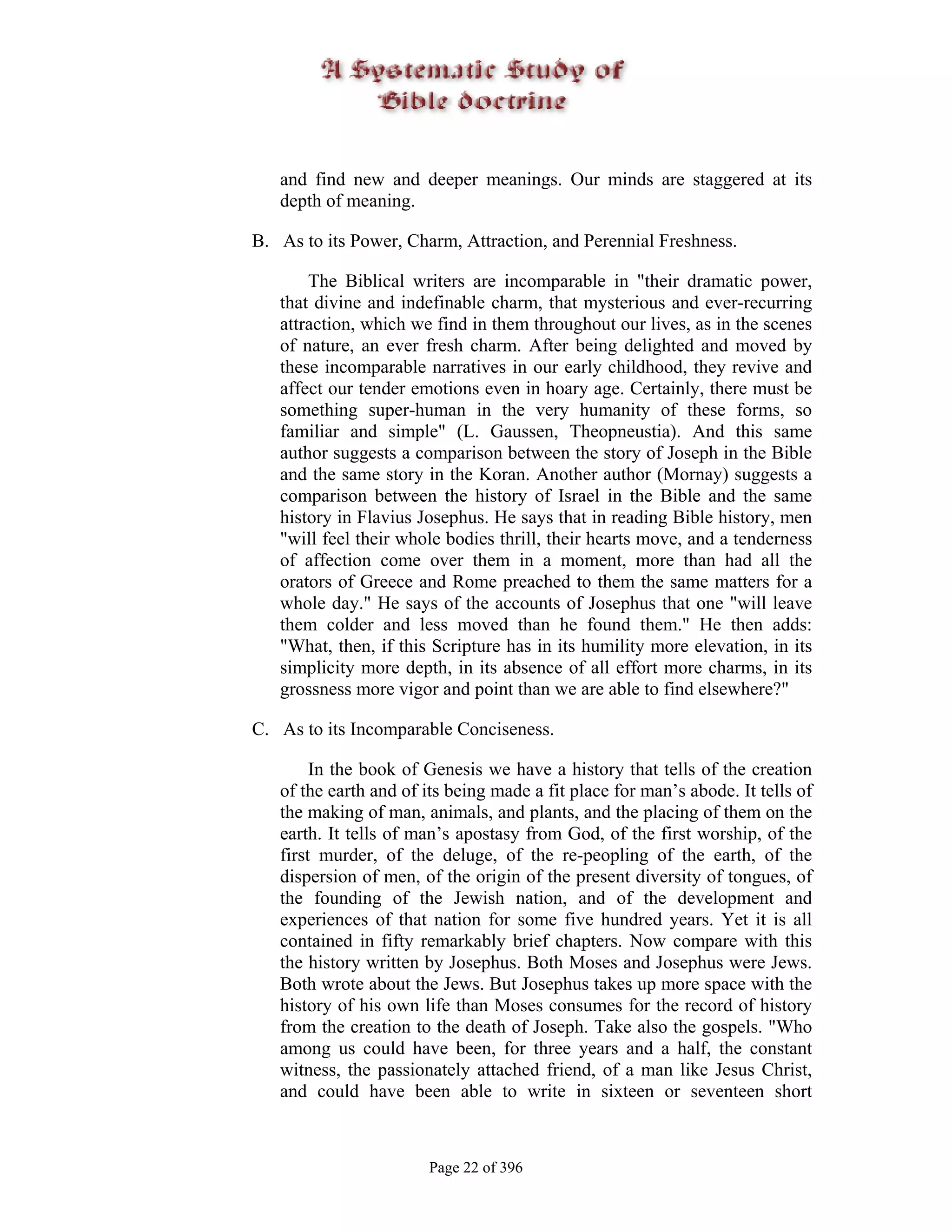 and find new and deeper meanings. Our minds are staggered at its
   depth of meaning.

B. As to its Power, Charm, Attraction, and Perennial Freshness.

       The Biblical writers are incomparable in "their dramatic power,
   that divine and indefinable charm, that mysterious and ever-recurring
   attraction, which we find in them throughout our lives, as in the scenes
   of nature, an ever fresh charm. After being delighted and moved by
   these incomparable narratives in our early childhood, they revive and
   affect our tender emotions even in hoary age. Certainly, there must be
   something super-human in the very humanity of these forms, so
   familiar and simple" (L. Gaussen, Theopneustia). And this same
   author suggests a comparison between the story of Joseph in the Bible
   and the same story in the Koran. Another author (Mornay) suggests a
   comparison between the history of Israel in the Bible and the same
   history in Flavius Josephus. He says that in reading Bible history, men
   "will feel their whole bodies thrill, their hearts move, and a tenderness
   of affection come over them in a moment, more than had all the
   orators of Greece and Rome preached to them the same matters for a
   whole day." He says of the accounts of Josephus that one "will leave
   them colder and less moved than he found them." He then adds:
   "What, then, if this Scripture has in its humility more elevation, in its
   simplicity more depth, in its absence of all effort more charms, in its
   grossness more vigor and point than we are able to find elsewhere?"

C. As to its Incomparable Conciseness.

        In the book of Genesis we have a history that tells of the creation
   of the earth and of its being made a fit place for man’s abode. It tells of
   the making of man, animals, and plants, and the placing of them on the
   earth. It tells of man’s apostasy from God, of the first worship, of the
   first murder, of the deluge, of the re-peopling of the earth, of the
   dispersion of men, of the origin of the present diversity of tongues, of
   the founding of the Jewish nation, and of the development and
   experiences of that nation for some five hundred years. Yet it is all
   contained in fifty remarkably brief chapters. Now compare with this
   the history written by Josephus. Both Moses and Josephus were Jews.
   Both wrote about the Jews. But Josephus takes up more space with the
   history of his own life than Moses consumes for the record of history
   from the creation to the death of Joseph. Take also the gospels. "Who
   among us could have been, for three years and a half, the constant
   witness, the passionately attached friend, of a man like Jesus Christ,
   and could have been able to write in sixteen or seventeen short



                        Page 22 of 396
 