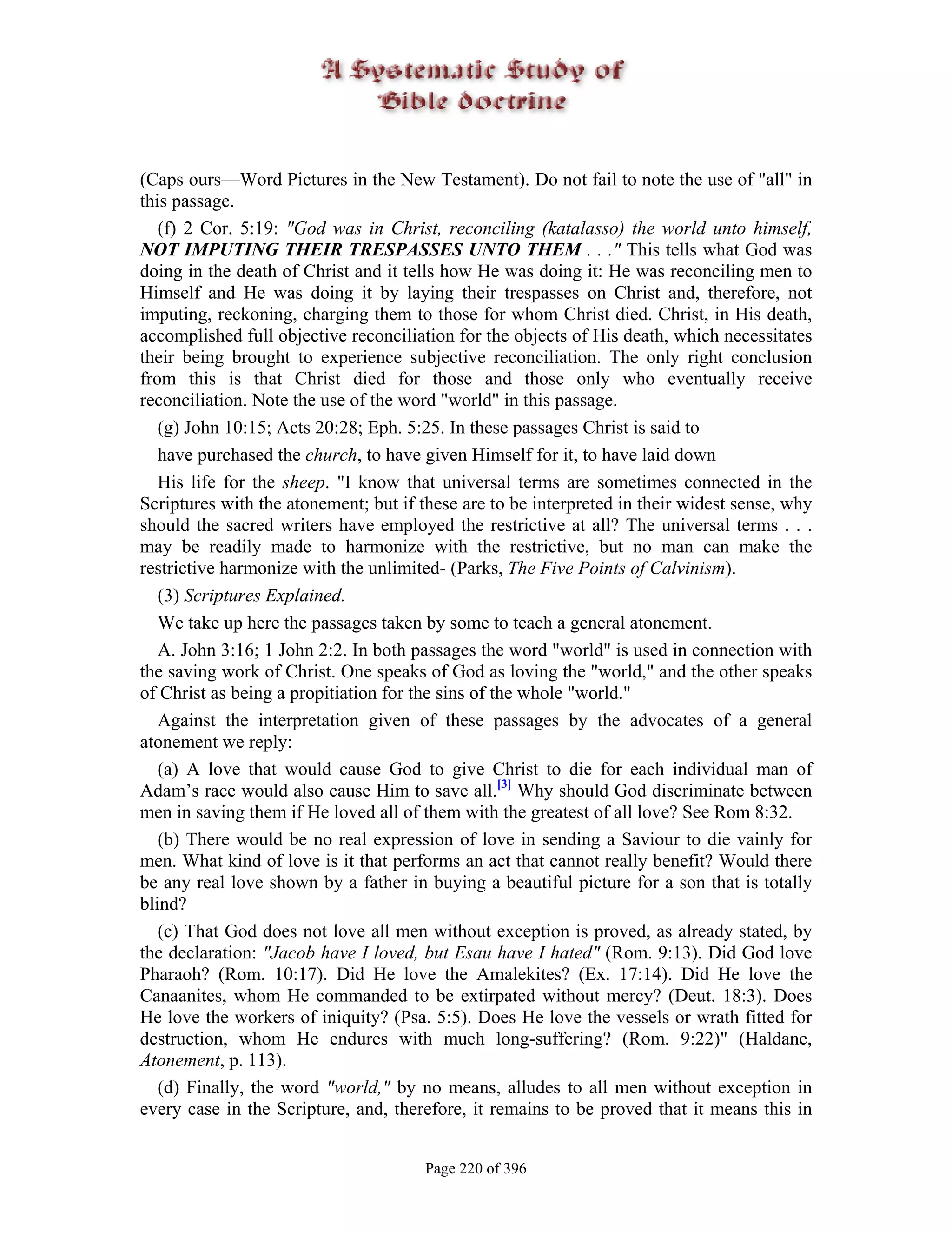 (Caps ours—Word Pictures in the New Testament). Do not fail to note the use of "all" in
this passage.
   (f) 2 Cor. 5:19: "God was in Christ, reconciling (katalasso) the world unto himself,
NOT IMPUTING THEIR TRESPASSES UNTO THEM . . ." This tells what God was
doing in the death of Christ and it tells how He was doing it: He was reconciling men to
Himself and He was doing it by laying their trespasses on Christ and, therefore, not
imputing, reckoning, charging them to those for whom Christ died. Christ, in His death,
accomplished full objective reconciliation for the objects of His death, which necessitates
their being brought to experience subjective reconciliation. The only right conclusion
from this is that Christ died for those and those only who eventually receive
reconciliation. Note the use of the word "world" in this passage.
   (g) John 10:15; Acts 20:28; Eph. 5:25. In these passages Christ is said to
   have purchased the church, to have given Himself for it, to have laid down
   His life for the sheep. "I know that universal terms are sometimes connected in the
Scriptures with the atonement; but if these are to be interpreted in their widest sense, why
should the sacred writers have employed the restrictive at all? The universal terms . . .
may be readily made to harmonize with the restrictive, but no man can make the
restrictive harmonize with the unlimited- (Parks, The Five Points of Calvinism).
   (3) Scriptures Explained.
   We take up here the passages taken by some to teach a general atonement.
   A. John 3:16; 1 John 2:2. In both passages the word "world" is used in connection with
the saving work of Christ. One speaks of God as loving the "world," and the other speaks
of Christ as being a propitiation for the sins of the whole "world."
   Against the interpretation given of these passages by the advocates of a general
atonement we reply:
   (a) A love that would cause God to give Christ to die for each individual man of
Adam’s race would also cause Him to save all.[3] Why should God discriminate between
men in saving them if He loved all of them with the greatest of all love? See Rom 8:32.
   (b) There would be no real expression of love in sending a Saviour to die vainly for
men. What kind of love is it that performs an act that cannot really benefit? Would there
be any real love shown by a father in buying a beautiful picture for a son that is totally
blind?
   (c) That God does not love all men without exception is proved, as already stated, by
the declaration: "Jacob have I loved, but Esau have I hated" (Rom. 9:13). Did God love
Pharaoh? (Rom. 10:17). Did He love the Amalekites? (Ex. 17:14). Did He love the
Canaanites, whom He commanded to be extirpated without mercy? (Deut. 18:3). Does
He love the workers of iniquity? (Psa. 5:5). Does He love the vessels or wrath fitted for
destruction, whom He endures with much long-suffering? (Rom. 9:22)" (Haldane,
Atonement, p. 113).
   (d) Finally, the word "world," by no means, alludes to all men without exception in
every case in the Scripture, and, therefore, it remains to be proved that it means this in


                                       Page 220 of 396
 