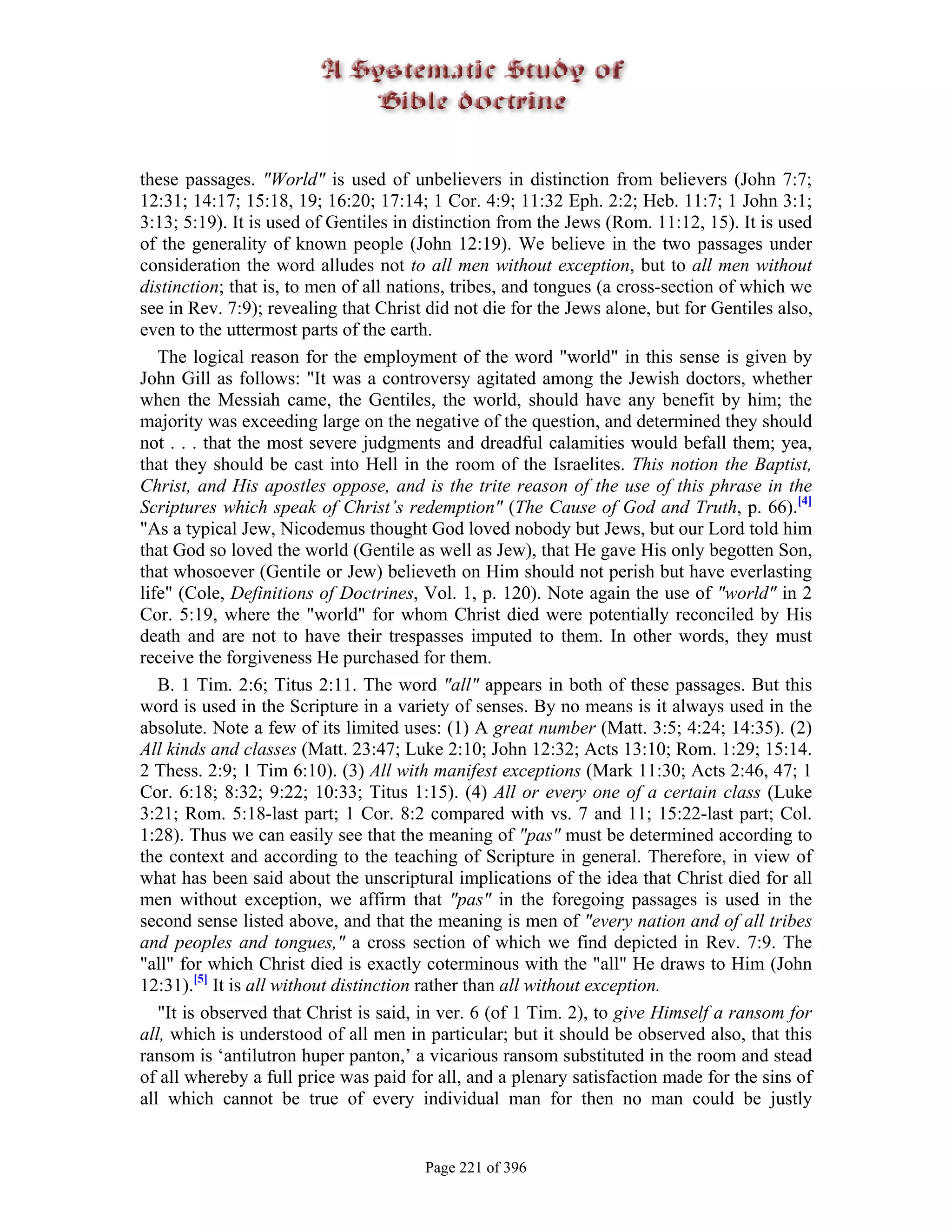 these passages. "World" is used of unbelievers in distinction from believers (John 7:7;
12:31; 14:17; 15:18, 19; 16:20; 17:14; 1 Cor. 4:9; 11:32 Eph. 2:2; Heb. 11:7; 1 John 3:1;
3:13; 5:19). It is used of Gentiles in distinction from the Jews (Rom. 11:12, 15). It is used
of the generality of known people (John 12:19). We believe in the two passages under
consideration the word alludes not to all men without exception, but to all men without
distinction; that is, to men of all nations, tribes, and tongues (a cross-section of which we
see in Rev. 7:9); revealing that Christ did not die for the Jews alone, but for Gentiles also,
even to the uttermost parts of the earth.
   The logical reason for the employment of the word "world" in this sense is given by
John Gill as follows: "It was a controversy agitated among the Jewish doctors, whether
when the Messiah came, the Gentiles, the world, should have any benefit by him; the
majority was exceeding large on the negative of the question, and determined they should
not . . . that the most severe judgments and dreadful calamities would befall them; yea,
that they should be cast into Hell in the room of the Israelites. This notion the Baptist,
Christ, and His apostles oppose, and is the trite reason of the use of this phrase in the
Scriptures which speak of Christ’s redemption" (The Cause of God and Truth, p. 66).[4]
"As a typical Jew, Nicodemus thought God loved nobody but Jews, but our Lord told him
that God so loved the world (Gentile as well as Jew), that He gave His only begotten Son,
that whosoever (Gentile or Jew) believeth on Him should not perish but have everlasting
life" (Cole, Definitions of Doctrines, Vol. 1, p. 120). Note again the use of "world" in 2
Cor. 5:19, where the "world" for whom Christ died were potentially reconciled by His
death and are not to have their trespasses imputed to them. In other words, they must
receive the forgiveness He purchased for them.
   B. 1 Tim. 2:6; Titus 2:11. The word "all" appears in both of these passages. But this
word is used in the Scripture in a variety of senses. By no means is it always used in the
absolute. Note a few of its limited uses: (1) A great number (Matt. 3:5; 4:24; 14:35). (2)
All kinds and classes (Matt. 23:47; Luke 2:10; John 12:32; Acts 13:10; Rom. 1:29; 15:14.
2 Thess. 2:9; 1 Tim 6:10). (3) All with manifest exceptions (Mark 11:30; Acts 2:46, 47; 1
Cor. 6:18; 8:32; 9:22; 10:33; Titus 1:15). (4) All or every one of a certain class (Luke
3:21; Rom. 5:18-last part; 1 Cor. 8:2 compared with vs. 7 and 11; 15:22-last part; Col.
1:28). Thus we can easily see that the meaning of "pas" must be determined according to
the context and according to the teaching of Scripture in general. Therefore, in view of
what has been said about the unscriptural implications of the idea that Christ died for all
men without exception, we affirm that "pas" in the foregoing passages is used in the
second sense listed above, and that the meaning is men of "every nation and of all tribes
and peoples and tongues," a cross section of which we find depicted in Rev. 7:9. The
"all" for which Christ died is exactly coterminous with the "all" He draws to Him (John
12:31).[5] It is all without distinction rather than all without exception.
   "It is observed that Christ is said, in ver. 6 (of 1 Tim. 2), to give Himself a ransom for
all, which is understood of all men in particular; but it should be observed also, that this
ransom is ‘antilutron huper panton,’ a vicarious ransom substituted in the room and stead
of all whereby a full price was paid for all, and a plenary satisfaction made for the sins of
all which cannot be true of every individual man for then no man could be justly


                                       Page 221 of 396
 