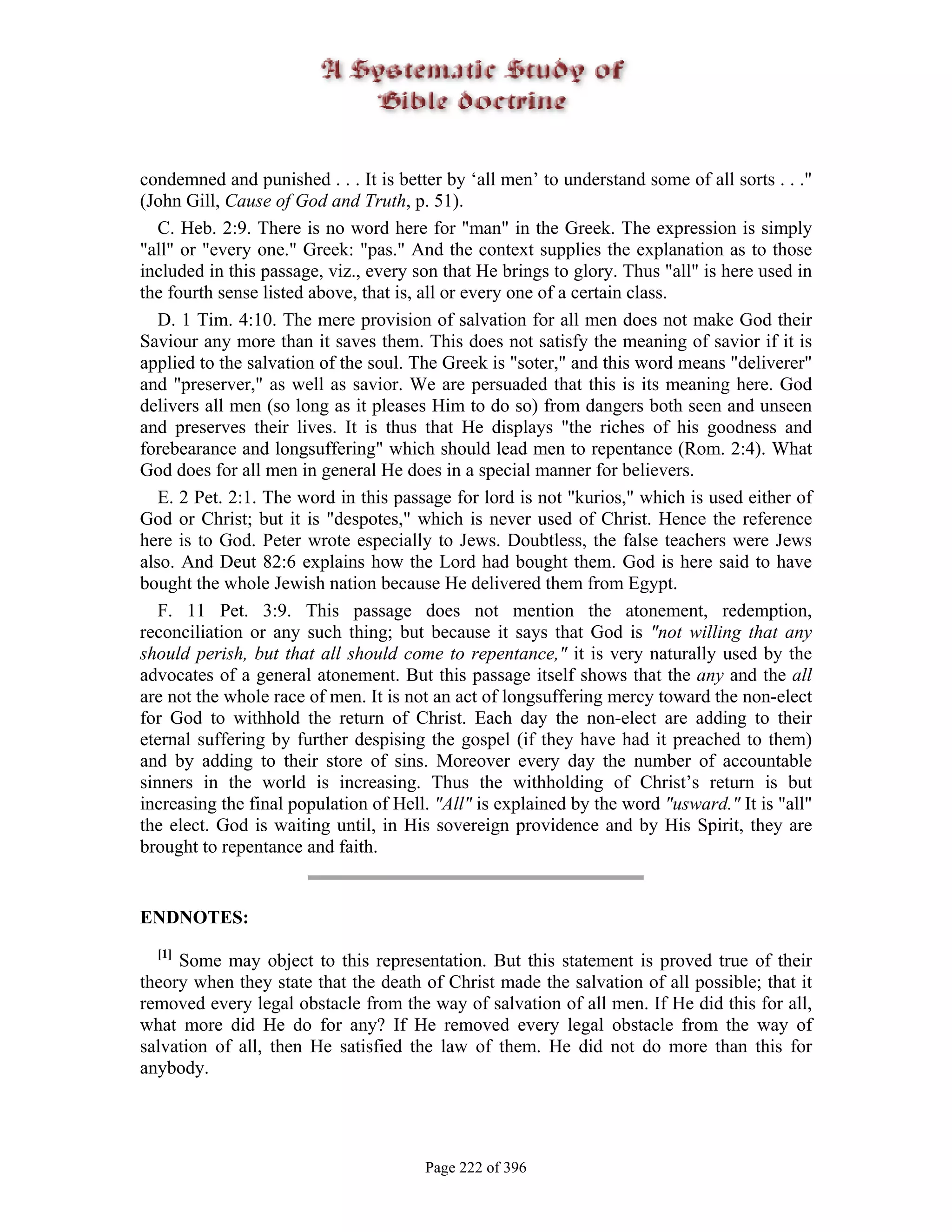 condemned and punished . . . It is better by ‘all men’ to understand some of all sorts . . ."
(John Gill, Cause of God and Truth, p. 51).
   C. Heb. 2:9. There is no word here for "man" in the Greek. The expression is simply
"all" or "every one." Greek: "pas." And the context supplies the explanation as to those
included in this passage, viz., every son that He brings to glory. Thus "all" is here used in
the fourth sense listed above, that is, all or every one of a certain class.
   D. 1 Tim. 4:10. The mere provision of salvation for all men does not make God their
Saviour any more than it saves them. This does not satisfy the meaning of savior if it is
applied to the salvation of the soul. The Greek is "soter," and this word means "deliverer"
and "preserver," as well as savior. We are persuaded that this is its meaning here. God
delivers all men (so long as it pleases Him to do so) from dangers both seen and unseen
and preserves their lives. It is thus that He displays "the riches of his goodness and
forebearance and longsuffering" which should lead men to repentance (Rom. 2:4). What
God does for all men in general He does in a special manner for believers.
   E. 2 Pet. 2:1. The word in this passage for lord is not "kurios," which is used either of
God or Christ; but it is "despotes," which is never used of Christ. Hence the reference
here is to God. Peter wrote especially to Jews. Doubtless, the false teachers were Jews
also. And Deut 82:6 explains how the Lord had bought them. God is here said to have
bought the whole Jewish nation because He delivered them from Egypt.
   F. 11 Pet. 3:9. This passage does not mention the atonement, redemption,
reconciliation or any such thing; but because it says that God is "not willing that any
should perish, but that all should come to repentance," it is very naturally used by the
advocates of a general atonement. But this passage itself shows that the any and the all
are not the whole race of men. It is not an act of longsuffering mercy toward the non-elect
for God to withhold the return of Christ. Each day the non-elect are adding to their
eternal suffering by further despising the gospel (if they have had it preached to them)
and by adding to their store of sins. Moreover every day the number of accountable
sinners in the world is increasing. Thus the withholding of Christ’s return is but
increasing the final population of Hell. "All" is explained by the word "usward." It is "all"
the elect. God is waiting until, in His sovereign providence and by His Spirit, they are
brought to repentance and faith.


ENDNOTES:
  [1]
     Some may object to this representation. But this statement is proved true of their
theory when they state that the death of Christ made the salvation of all possible; that it
removed every legal obstacle from the way of salvation of all men. If He did this for all,
what more did He do for any? If He removed every legal obstacle from the way of
salvation of all, then He satisfied the law of them. He did not do more than this for
anybody.




                                       Page 222 of 396
 