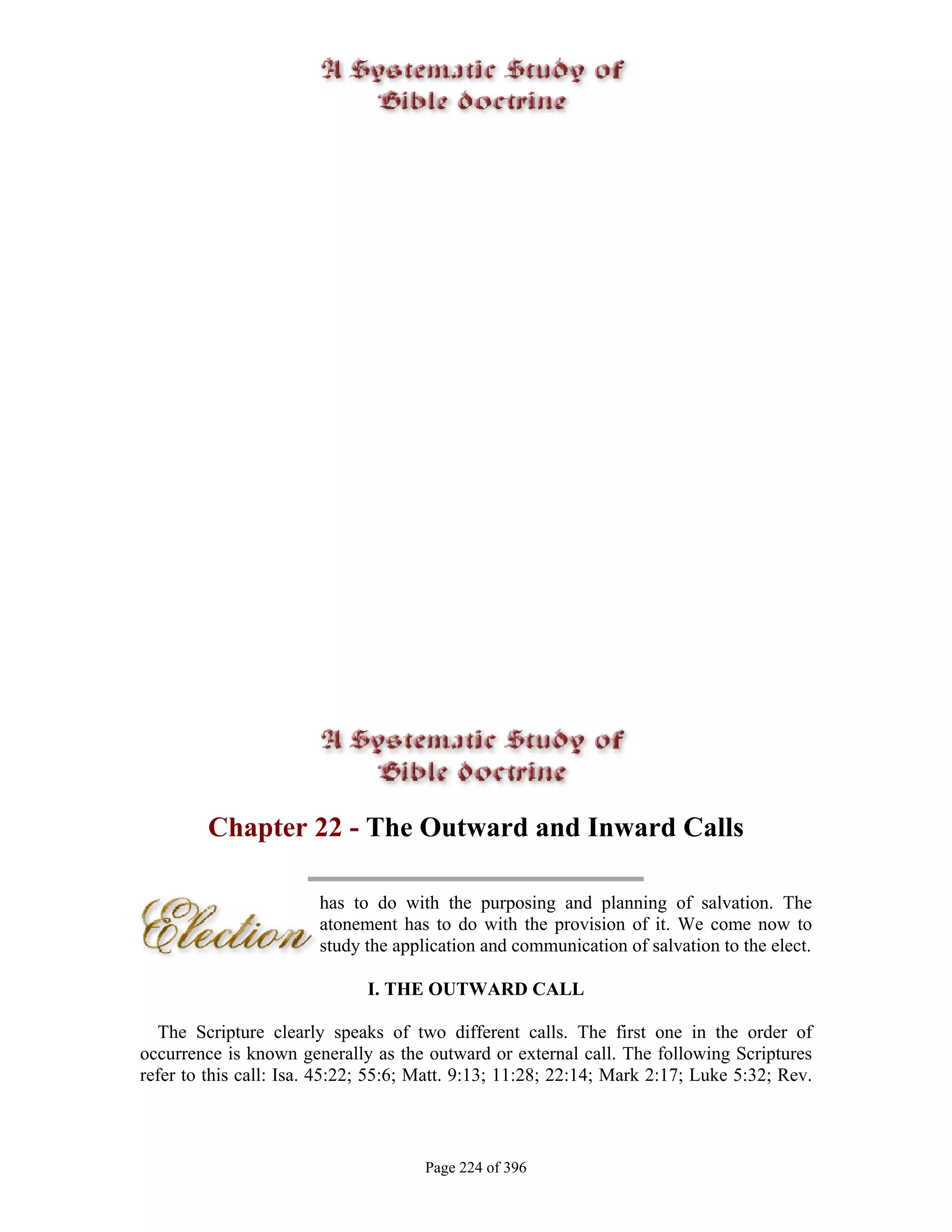 Chapter 22 - The Outward and Inward Calls

                        has to do with the purposing and planning of salvation. The
                        atonement has to do with the provision of it. We come now to
                        study the application and communication of salvation to the elect.

                              I. THE OUTWARD CALL

  The Scripture clearly speaks of two different calls. The first one in the order of
occurrence is known generally as the outward or external call. The following Scriptures
refer to this call: Isa. 45:22; 55:6; Matt. 9:13; 11:28; 22:14; Mark 2:17; Luke 5:32; Rev.



                                      Page 224 of 396
 