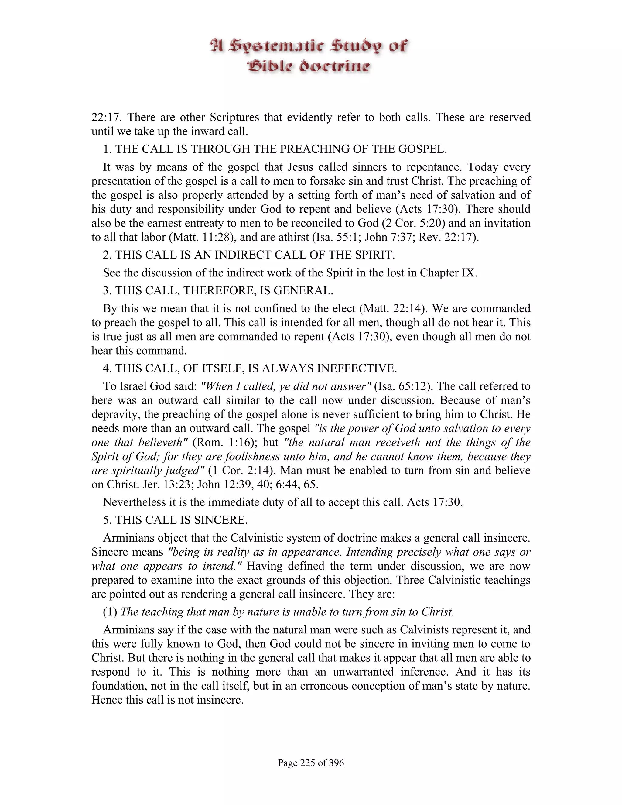 22:17. There are other Scriptures that evidently refer to both calls. These are reserved
until we take up the inward call.
   1. THE CALL IS THROUGH THE PREACHING OF THE GOSPEL.
   It was by means of the gospel that Jesus called sinners to repentance. Today every
presentation of the gospel is a call to men to forsake sin and trust Christ. The preaching of
the gospel is also properly attended by a setting forth of man’s need of salvation and of
his duty and responsibility under God to repent and believe (Acts 17:30). There should
also be the earnest entreaty to men to be reconciled to God (2 Cor. 5:20) and an invitation
to all that labor (Matt. 11:28), and are athirst (Isa. 55:1; John 7:37; Rev. 22:17).
   2. THIS CALL IS AN INDIRECT CALL OF THE SPIRIT.
   See the discussion of the indirect work of the Spirit in the lost in Chapter IX.
   3. THIS CALL, THEREFORE, IS GENERAL.
   By this we mean that it is not confined to the elect (Matt. 22:14). We are commanded
to preach the gospel to all. This call is intended for all men, though all do not hear it. This
is true just as all men are commanded to repent (Acts 17:30), even though all men do not
hear this command.
   4. THIS CALL, OF ITSELF, IS ALWAYS INEFFECTIVE.
   To Israel God said: "When I called, ye did not answer" (Isa. 65:12). The call referred to
here was an outward call similar to the call now under discussion. Because of man’s
depravity, the preaching of the gospel alone is never sufficient to bring him to Christ. He
needs more than an outward call. The gospel "is the power of God unto salvation to every
one that believeth" (Rom. 1:16); but "the natural man receiveth not the things of the
Spirit of God; for they are foolishness unto him, and he cannot know them, because they
are spiritually judged" (1 Cor. 2:14). Man must be enabled to turn from sin and believe
on Christ. Jer. 13:23; John 12:39, 40; 6:44, 65.
   Nevertheless it is the immediate duty of all to accept this call. Acts 17:30.
   5. THIS CALL IS SINCERE.
   Arminians object that the Calvinistic system of doctrine makes a general call insincere.
Sincere means "being in reality as in appearance. Intending precisely what one says or
what one appears to intend." Having defined the term under discussion, we are now
prepared to examine into the exact grounds of this objection. Three Calvinistic teachings
are pointed out as rendering a general call insincere. They are:
   (1) The teaching that man by nature is unable to turn from sin to Christ.
   Arminians say if the case with the natural man were such as Calvinists represent it, and
this were fully known to God, then God could not be sincere in inviting men to come to
Christ. But there is nothing in the general call that makes it appear that all men are able to
respond to it. This is nothing more than an unwarranted inference. And it has its
foundation, not in the call itself, but in an erroneous conception of man’s state by nature.
Hence this call is not insincere.




                                        Page 225 of 396
 