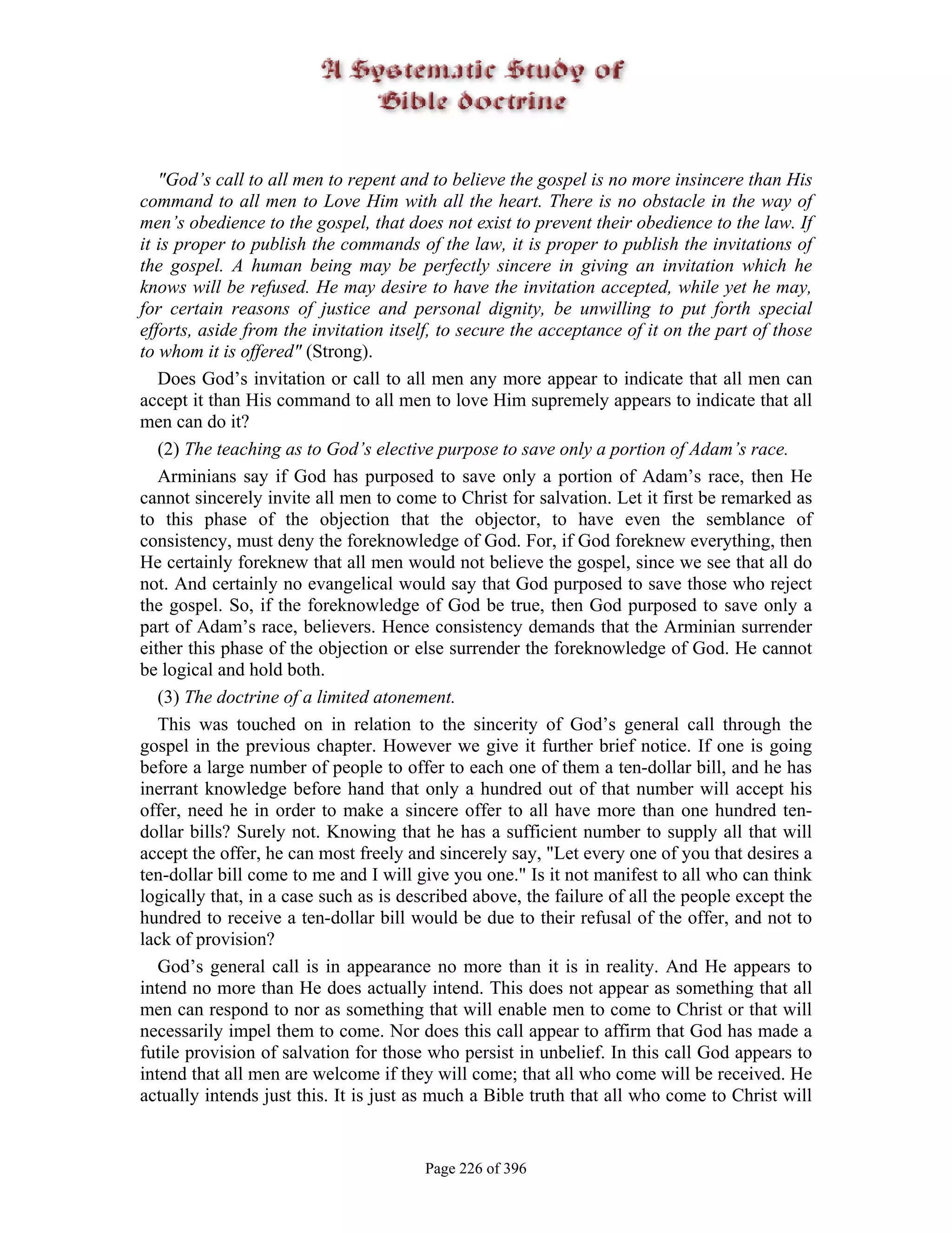 "God’s call to all men to repent and to believe the gospel is no more insincere than His
command to all men to Love Him with all the heart. There is no obstacle in the way of
men’s obedience to the gospel, that does not exist to prevent their obedience to the law. If
it is proper to publish the commands of the law, it is proper to publish the invitations of
the gospel. A human being may be perfectly sincere in giving an invitation which he
knows will be refused. He may desire to have the invitation accepted, while yet he may,
for certain reasons of justice and personal dignity, be unwilling to put forth special
efforts, aside from the invitation itself, to secure the acceptance of it on the part of those
to whom it is offered" (Strong).
   Does God’s invitation or call to all men any more appear to indicate that all men can
accept it than His command to all men to love Him supremely appears to indicate that all
men can do it?
   (2) The teaching as to God’s elective purpose to save only a portion of Adam’s race.
   Arminians say if God has purposed to save only a portion of Adam’s race, then He
cannot sincerely invite all men to come to Christ for salvation. Let it first be remarked as
to this phase of the objection that the objector, to have even the semblance of
consistency, must deny the foreknowledge of God. For, if God foreknew everything, then
He certainly foreknew that all men would not believe the gospel, since we see that all do
not. And certainly no evangelical would say that God purposed to save those who reject
the gospel. So, if the foreknowledge of God be true, then God purposed to save only a
part of Adam’s race, believers. Hence consistency demands that the Arminian surrender
either this phase of the objection or else surrender the foreknowledge of God. He cannot
be logical and hold both.
   (3) The doctrine of a limited atonement.
   This was touched on in relation to the sincerity of God’s general call through the
gospel in the previous chapter. However we give it further brief notice. If one is going
before a large number of people to offer to each one of them a ten-dollar bill, and he has
inerrant knowledge before hand that only a hundred out of that number will accept his
offer, need he in order to make a sincere offer to all have more than one hundred ten-
dollar bills? Surely not. Knowing that he has a sufficient number to supply all that will
accept the offer, he can most freely and sincerely say, "Let every one of you that desires a
ten-dollar bill come to me and I will give you one." Is it not manifest to all who can think
logically that, in a case such as is described above, the failure of all the people except the
hundred to receive a ten-dollar bill would be due to their refusal of the offer, and not to
lack of provision?
   God’s general call is in appearance no more than it is in reality. And He appears to
intend no more than He does actually intend. This does not appear as something that all
men can respond to nor as something that will enable men to come to Christ or that will
necessarily impel them to come. Nor does this call appear to affirm that God has made a
futile provision of salvation for those who persist in unbelief. In this call God appears to
intend that all men are welcome if they will come; that all who come will be received. He
actually intends just this. It is just as much a Bible truth that all who come to Christ will


                                       Page 226 of 396
 