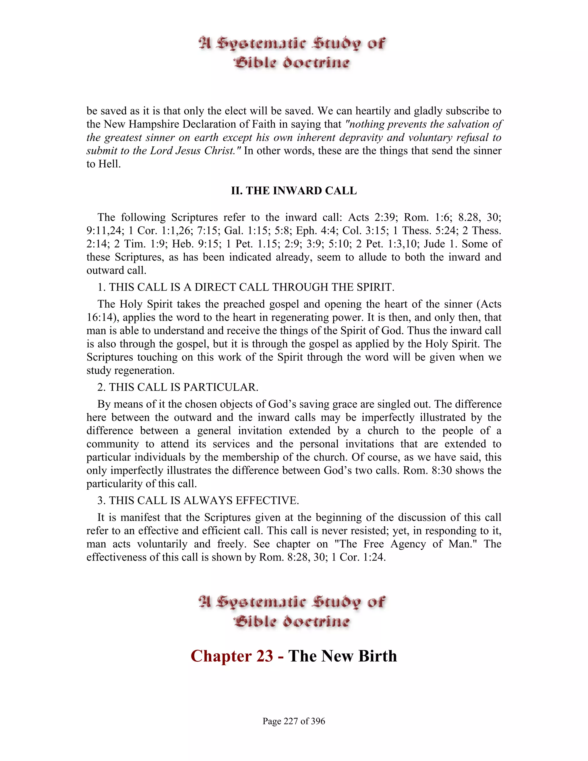 be saved as it is that only the elect will be saved. We can heartily and gladly subscribe to
the New Hampshire Declaration of Faith in saying that "nothing prevents the salvation of
the greatest sinner on earth except his own inherent depravity and voluntary refusal to
submit to the Lord Jesus Christ." In other words, these are the things that send the sinner
to Hell.

                                 II. THE INWARD CALL

   The following Scriptures refer to the inward call: Acts 2:39; Rom. 1:6; 8.28, 30;
9:11,24; 1 Cor. 1:1,26; 7:15; Gal. 1:15; 5:8; Eph. 4:4; Col. 3:15; 1 Thess. 5:24; 2 Thess.
2:14; 2 Tim. 1:9; Heb. 9:15; 1 Pet. 1.15; 2:9; 3:9; 5:10; 2 Pet. 1:3,10; Jude 1. Some of
these Scriptures, as has been indicated already, seem to allude to both the inward and
outward call.
   1. THIS CALL IS A DIRECT CALL THROUGH THE SPIRIT.
   The Holy Spirit takes the preached gospel and opening the heart of the sinner (Acts
16:14), applies the word to the heart in regenerating power. It is then, and only then, that
man is able to understand and receive the things of the Spirit of God. Thus the inward call
is also through the gospel, but it is through the gospel as applied by the Holy Spirit. The
Scriptures touching on this work of the Spirit through the word will be given when we
study regeneration.
   2. THIS CALL IS PARTICULAR.
   By means of it the chosen objects of God’s saving grace are singled out. The difference
here between the outward and the inward calls may be imperfectly illustrated by the
difference between a general invitation extended by a church to the people of a
community to attend its services and the personal invitations that are extended to
particular individuals by the membership of the church. Of course, as we have said, this
only imperfectly illustrates the difference between God’s two calls. Rom. 8:30 shows the
particularity of this call.
   3. THIS CALL IS ALWAYS EFFECTIVE.
   It is manifest that the Scriptures given at the beginning of the discussion of this call
refer to an effective and efficient call. This call is never resisted; yet, in responding to it,
man acts voluntarily and freely. See chapter on "The Free Agency of Man." The
effectiveness of this call is shown by Rom. 8:28, 30; 1 Cor. 1:24.




                        Chapter 23 - The New Birth


                                        Page 227 of 396
 