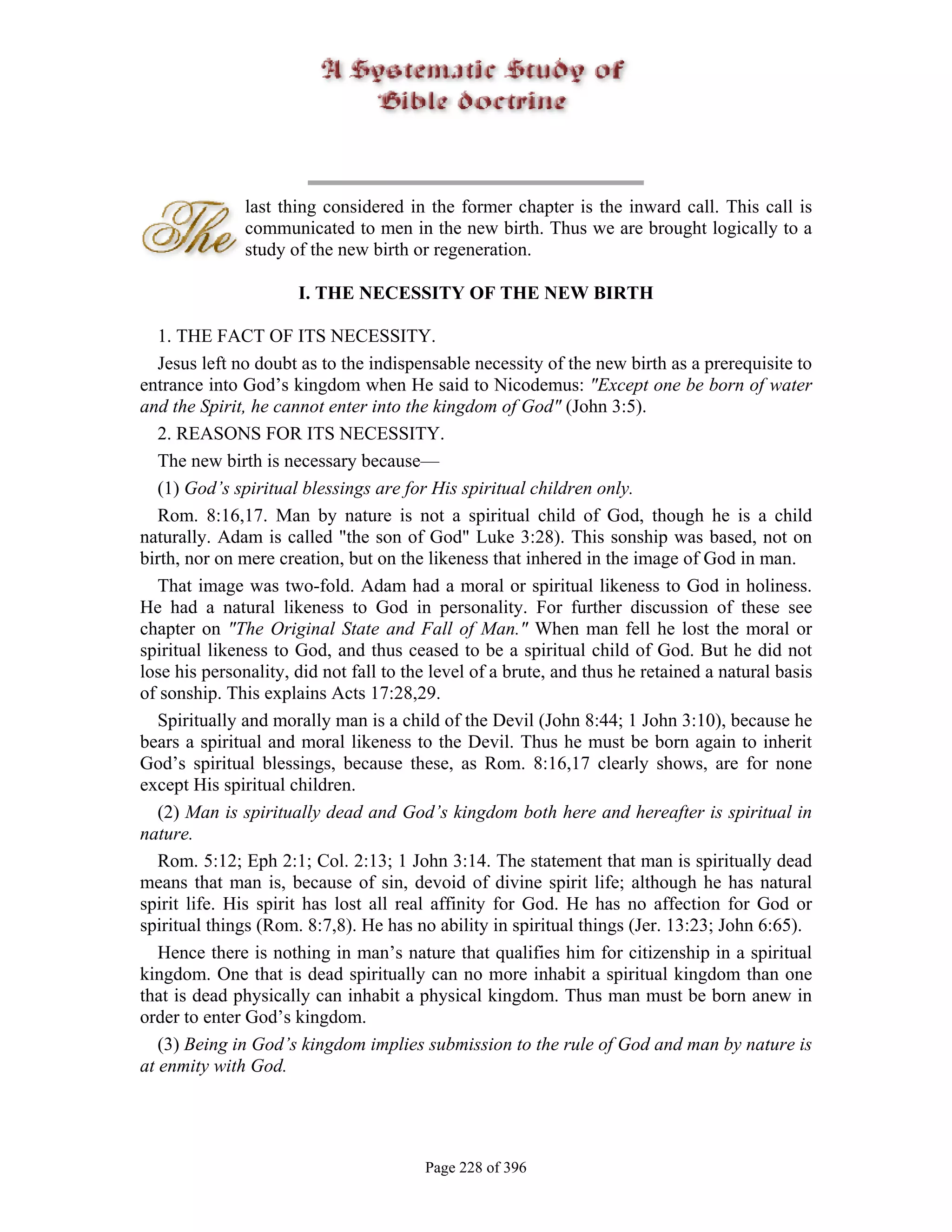 last thing considered in the former chapter is the inward call. This call is
              communicated to men in the new birth. Thus we are brought logically to a
              study of the new birth or regeneration.

                      I. THE NECESSITY OF THE NEW BIRTH

   1. THE FACT OF ITS NECESSITY.
   Jesus left no doubt as to the indispensable necessity of the new birth as a prerequisite to
entrance into God’s kingdom when He said to Nicodemus: "Except one be born of water
and the Spirit, he cannot enter into the kingdom of God" (John 3:5).
   2. REASONS FOR ITS NECESSITY.
   The new birth is necessary because—
   (1) God’s spiritual blessings are for His spiritual children only.
   Rom. 8:16,17. Man by nature is not a spiritual child of God, though he is a child
naturally. Adam is called "the son of God" Luke 3:28). This sonship was based, not on
birth, nor on mere creation, but on the likeness that inhered in the image of God in man.
   That image was two-fold. Adam had a moral or spiritual likeness to God in holiness.
He had a natural likeness to God in personality. For further discussion of these see
chapter on "The Original State and Fall of Man." When man fell he lost the moral or
spiritual likeness to God, and thus ceased to be a spiritual child of God. But he did not
lose his personality, did not fall to the level of a brute, and thus he retained a natural basis
of sonship. This explains Acts 17:28,29.
   Spiritually and morally man is a child of the Devil (John 8:44; 1 John 3:10), because he
bears a spiritual and moral likeness to the Devil. Thus he must be born again to inherit
God’s spiritual blessings, because these, as Rom. 8:16,17 clearly shows, are for none
except His spiritual children.
   (2) Man is spiritually dead and God’s kingdom both here and hereafter is spiritual in
nature.
   Rom. 5:12; Eph 2:1; Col. 2:13; 1 John 3:14. The statement that man is spiritually dead
means that man is, because of sin, devoid of divine spirit life; although he has natural
spirit life. His spirit has lost all real affinity for God. He has no affection for God or
spiritual things (Rom. 8:7,8). He has no ability in spiritual things (Jer. 13:23; John 6:65).
   Hence there is nothing in man’s nature that qualifies him for citizenship in a spiritual
kingdom. One that is dead spiritually can no more inhabit a spiritual kingdom than one
that is dead physically can inhabit a physical kingdom. Thus man must be born anew in
order to enter God’s kingdom.
   (3) Being in God’s kingdom implies submission to the rule of God and man by nature is
at enmity with God.




                                        Page 228 of 396
 