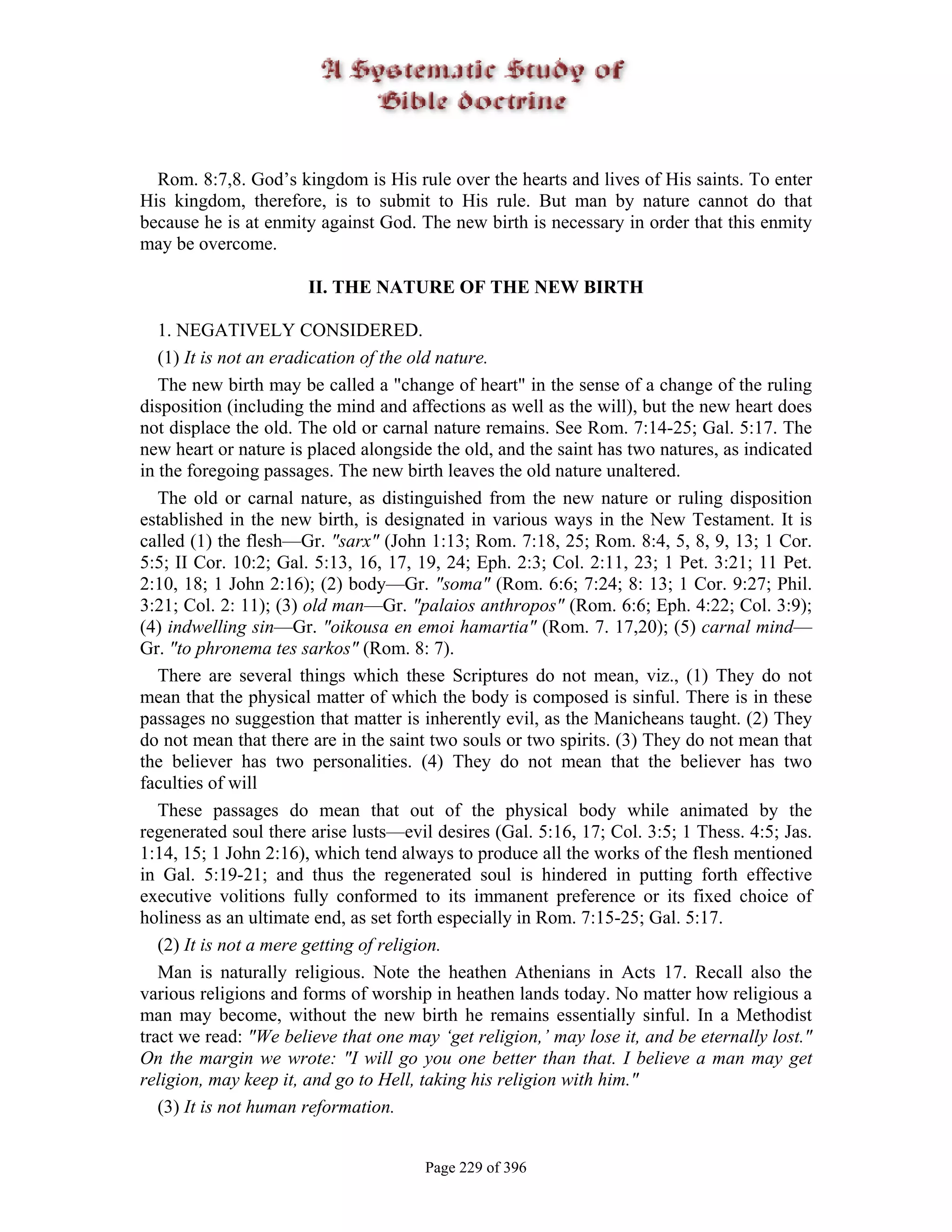 Rom. 8:7,8. God’s kingdom is His rule over the hearts and lives of His saints. To enter
His kingdom, therefore, is to submit to His rule. But man by nature cannot do that
because he is at enmity against God. The new birth is necessary in order that this enmity
may be overcome.

                       II. THE NATURE OF THE NEW BIRTH

   1. NEGATIVELY CONSIDERED.
   (1) It is not an eradication of the old nature.
   The new birth may be called a "change of heart" in the sense of a change of the ruling
disposition (including the mind and affections as well as the will), but the new heart does
not displace the old. The old or carnal nature remains. See Rom. 7:14-25; Gal. 5:17. The
new heart or nature is placed alongside the old, and the saint has two natures, as indicated
in the foregoing passages. The new birth leaves the old nature unaltered.
   The old or carnal nature, as distinguished from the new nature or ruling disposition
established in the new birth, is designated in various ways in the New Testament. It is
called (1) the flesh—Gr. "sarx" (John 1:13; Rom. 7:18, 25; Rom. 8:4, 5, 8, 9, 13; 1 Cor.
5:5; II Cor. 10:2; Gal. 5:13, 16, 17, 19, 24; Eph. 2:3; Col. 2:11, 23; 1 Pet. 3:21; 11 Pet.
2:10, 18; 1 John 2:16); (2) body—Gr. "soma" (Rom. 6:6; 7:24; 8: 13; 1 Cor. 9:27; Phil.
3:21; Col. 2: 11); (3) old man—Gr. "palaios anthropos" (Rom. 6:6; Eph. 4:22; Col. 3:9);
(4) indwelling sin—Gr. "oikousa en emoi hamartia" (Rom. 7. 17,20); (5) carnal mind—
Gr. "to phronema tes sarkos" (Rom. 8: 7).
   There are several things which these Scriptures do not mean, viz., (1) They do not
mean that the physical matter of which the body is composed is sinful. There is in these
passages no suggestion that matter is inherently evil, as the Manicheans taught. (2) They
do not mean that there are in the saint two souls or two spirits. (3) They do not mean that
the believer has two personalities. (4) They do not mean that the believer has two
faculties of will
   These passages do mean that out of the physical body while animated by the
regenerated soul there arise lusts—evil desires (Gal. 5:16, 17; Col. 3:5; 1 Thess. 4:5; Jas.
1:14, 15; 1 John 2:16), which tend always to produce all the works of the flesh mentioned
in Gal. 5:19-21; and thus the regenerated soul is hindered in putting forth effective
executive volitions fully conformed to its immanent preference or its fixed choice of
holiness as an ultimate end, as set forth especially in Rom. 7:15-25; Gal. 5:17.
   (2) It is not a mere getting of religion.
   Man is naturally religious. Note the heathen Athenians in Acts 17. Recall also the
various religions and forms of worship in heathen lands today. No matter how religious a
man may become, without the new birth he remains essentially sinful. In a Methodist
tract we read: "We believe that one may ‘get religion,’ may lose it, and be eternally lost."
On the margin we wrote: "I will go you one better than that. I believe a man may get
religion, may keep it, and go to Hell, taking his religion with him."
   (3) It is not human reformation.


                                       Page 229 of 396
 