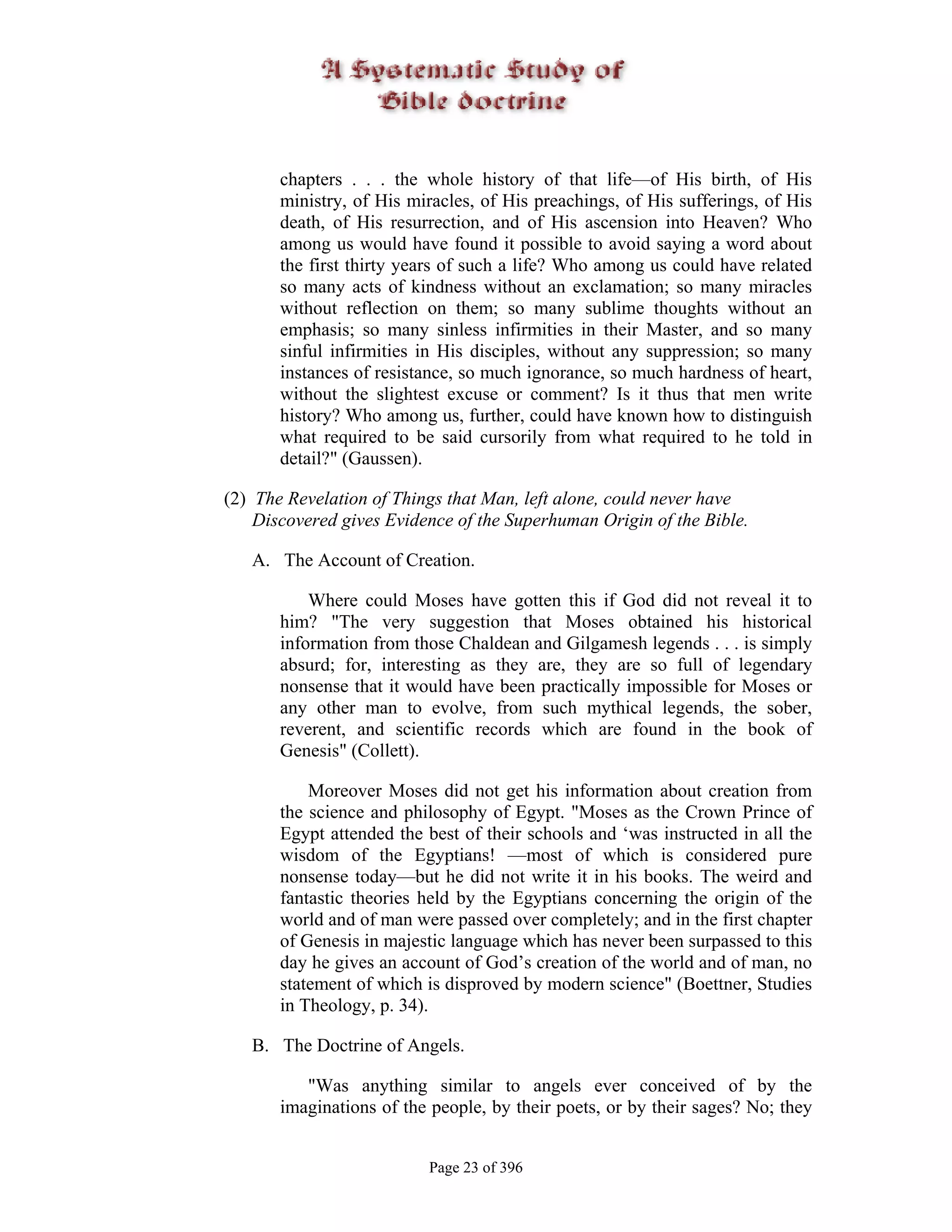 chapters . . . the whole history of that life—of His birth, of His
       ministry, of His miracles, of His preachings, of His sufferings, of His
       death, of His resurrection, and of His ascension into Heaven? Who
       among us would have found it possible to avoid saying a word about
       the first thirty years of such a life? Who among us could have related
       so many acts of kindness without an exclamation; so many miracles
       without reflection on them; so many sublime thoughts without an
       emphasis; so many sinless infirmities in their Master, and so many
       sinful infirmities in His disciples, without any suppression; so many
       instances of resistance, so much ignorance, so much hardness of heart,
       without the slightest excuse or comment? Is it thus that men write
       history? Who among us, further, could have known how to distinguish
       what required to be said cursorily from what required to he told in
       detail?" (Gaussen).

(2) The Revelation of Things that Man, left alone, could never have
    Discovered gives Evidence of the Superhuman Origin of the Bible.

   A. The Account of Creation.

           Where could Moses have gotten this if God did not reveal it to
       him? "The very suggestion that Moses obtained his historical
       information from those Chaldean and Gilgamesh legends . . . is simply
       absurd; for, interesting as they are, they are so full of legendary
       nonsense that it would have been practically impossible for Moses or
       any other man to evolve, from such mythical legends, the sober,
       reverent, and scientific records which are found in the book of
       Genesis" (Collett).

           Moreover Moses did not get his information about creation from
       the science and philosophy of Egypt. "Moses as the Crown Prince of
       Egypt attended the best of their schools and ‘was instructed in all the
       wisdom of the Egyptians! —most of which is considered pure
       nonsense today—but he did not write it in his books. The weird and
       fantastic theories held by the Egyptians concerning the origin of the
       world and of man were passed over completely; and in the first chapter
       of Genesis in majestic language which has never been surpassed to this
       day he gives an account of God’s creation of the world and of man, no
       statement of which is disproved by modern science" (Boettner, Studies
       in Theology, p. 34).

   B. The Doctrine of Angels.

          "Was anything similar to angels ever conceived of by the
       imaginations of the people, by their poets, or by their sages? No; they


                          Page 23 of 396
 
