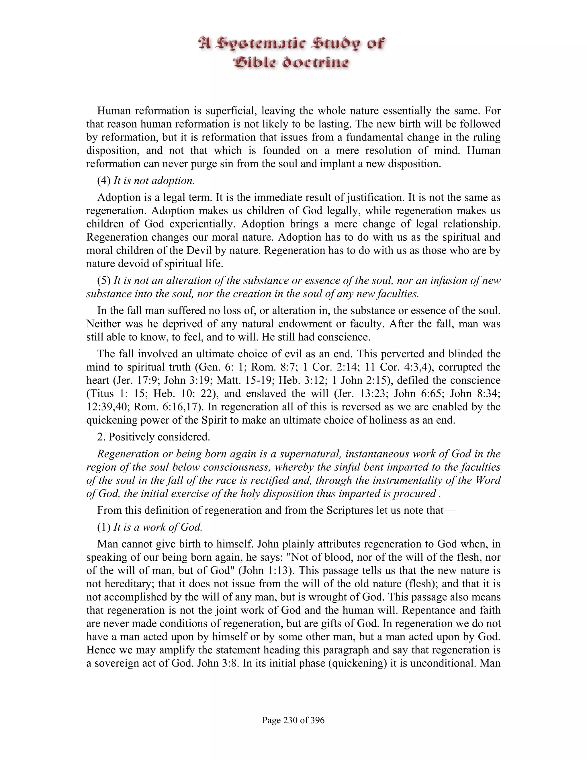 Human reformation is superficial, leaving the whole nature essentially the same. For
that reason human reformation is not likely to be lasting. The new birth will be followed
by reformation, but it is reformation that issues from a fundamental change in the ruling
disposition, and not that which is founded on a mere resolution of mind. Human
reformation can never purge sin from the soul and implant a new disposition.
   (4) It is not adoption.
   Adoption is a legal term. It is the immediate result of justification. It is not the same as
regeneration. Adoption makes us children of God legally, while regeneration makes us
children of God experientially. Adoption brings a mere change of legal relationship.
Regeneration changes our moral nature. Adoption has to do with us as the spiritual and
moral children of the Devil by nature. Regeneration has to do with us as those who are by
nature devoid of spiritual life.
   (5) It is not an alteration of the substance or essence of the soul, nor an infusion of new
substance into the soul, nor the creation in the soul of any new faculties.
   In the fall man suffered no loss of, or alteration in, the substance or essence of the soul.
Neither was he deprived of any natural endowment or faculty. After the fall, man was
still able to know, to feel, and to will. He still had conscience.
   The fall involved an ultimate choice of evil as an end. This perverted and blinded the
mind to spiritual truth (Gen. 6: 1; Rom. 8:7; 1 Cor. 2:14; 11 Cor. 4:3,4), corrupted the
heart (Jer. 17:9; John 3:19; Matt. 15-19; Heb. 3:12; 1 John 2:15), defiled the conscience
(Titus 1: 15; Heb. 10: 22), and enslaved the will (Jer. 13:23; John 6:65; John 8:34;
12:39,40; Rom. 6:16,17). In regeneration all of this is reversed as we are enabled by the
quickening power of the Spirit to make an ultimate choice of holiness as an end.
   2. Positively considered.
   Regeneration or being born again is a supernatural, instantaneous work of God in the
region of the soul below consciousness, whereby the sinful bent imparted to the faculties
of the soul in the fall of the race is rectified and, through the instrumentality of the Word
of God, the initial exercise of the holy disposition thus imparted is procured .
   From this definition of regeneration and from the Scriptures let us note that—
   (1) It is a work of God.
   Man cannot give birth to himself. John plainly attributes regeneration to God when, in
speaking of our being born again, he says: "Not of blood, nor of the will of the flesh, nor
of the will of man, but of God" (John 1:13). This passage tells us that the new nature is
not hereditary; that it does not issue from the will of the old nature (flesh); and that it is
not accomplished by the will of any man, but is wrought of God. This passage also means
that regeneration is not the joint work of God and the human will. Repentance and faith
are never made conditions of regeneration, but are gifts of God. In regeneration we do not
have a man acted upon by himself or by some other man, but a man acted upon by God.
Hence we may amplify the statement heading this paragraph and say that regeneration is
a sovereign act of God. John 3:8. In its initial phase (quickening) it is unconditional. Man



                                        Page 230 of 396
 