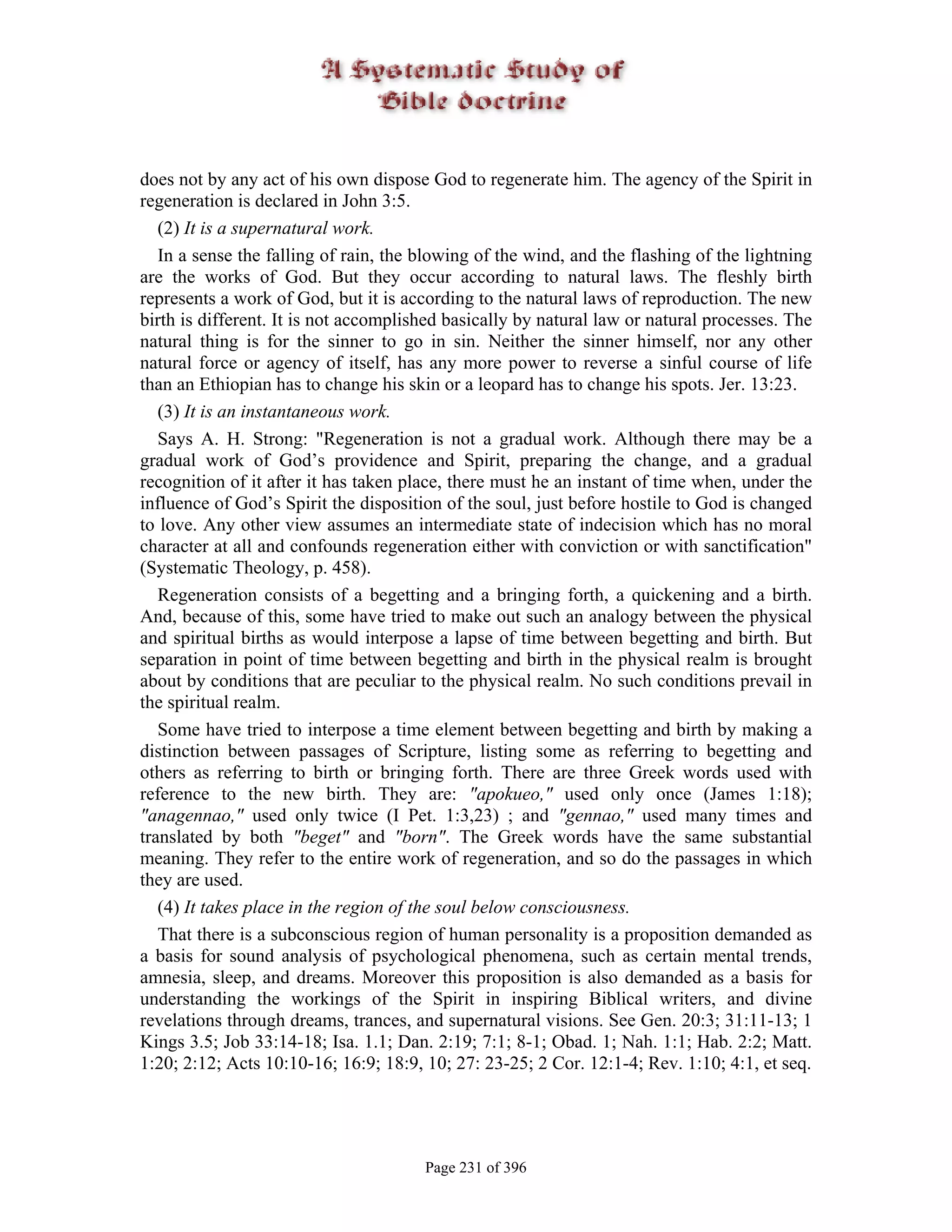 does not by any act of his own dispose God to regenerate him. The agency of the Spirit in
regeneration is declared in John 3:5.
   (2) It is a supernatural work.
   In a sense the falling of rain, the blowing of the wind, and the flashing of the lightning
are the works of God. But they occur according to natural laws. The fleshly birth
represents a work of God, but it is according to the natural laws of reproduction. The new
birth is different. It is not accomplished basically by natural law or natural processes. The
natural thing is for the sinner to go in sin. Neither the sinner himself, nor any other
natural force or agency of itself, has any more power to reverse a sinful course of life
than an Ethiopian has to change his skin or a leopard has to change his spots. Jer. 13:23.
   (3) It is an instantaneous work.
   Says A. H. Strong: "Regeneration is not a gradual work. Although there may be a
gradual work of God’s providence and Spirit, preparing the change, and a gradual
recognition of it after it has taken place, there must he an instant of time when, under the
influence of God’s Spirit the disposition of the soul, just before hostile to God is changed
to love. Any other view assumes an intermediate state of indecision which has no moral
character at all and confounds regeneration either with conviction or with sanctification"
(Systematic Theology, p. 458).
   Regeneration consists of a begetting and a bringing forth, a quickening and a birth.
And, because of this, some have tried to make out such an analogy between the physical
and spiritual births as would interpose a lapse of time between begetting and birth. But
separation in point of time between begetting and birth in the physical realm is brought
about by conditions that are peculiar to the physical realm. No such conditions prevail in
the spiritual realm.
   Some have tried to interpose a time element between begetting and birth by making a
distinction between passages of Scripture, listing some as referring to begetting and
others as referring to birth or bringing forth. There are three Greek words used with
reference to the new birth. They are: "apokueo," used only once (James 1:18);
"anagennao," used only twice (I Pet. 1:3,23) ; and "gennao," used many times and
translated by both "beget" and "born". The Greek words have the same substantial
meaning. They refer to the entire work of regeneration, and so do the passages in which
they are used.
   (4) It takes place in the region of the soul below consciousness.
   That there is a subconscious region of human personality is a proposition demanded as
a basis for sound analysis of psychological phenomena, such as certain mental trends,
amnesia, sleep, and dreams. Moreover this proposition is also demanded as a basis for
understanding the workings of the Spirit in inspiring Biblical writers, and divine
revelations through dreams, trances, and supernatural visions. See Gen. 20:3; 31:11-13; 1
Kings 3.5; Job 33:14-18; Isa. 1.1; Dan. 2:19; 7:1; 8-1; Obad. 1; Nah. 1:1; Hab. 2:2; Matt.
1:20; 2:12; Acts 10:10-16; 16:9; 18:9, 10; 27: 23-25; 2 Cor. 12:1-4; Rev. 1:10; 4:1, et seq.




                                       Page 231 of 396
 