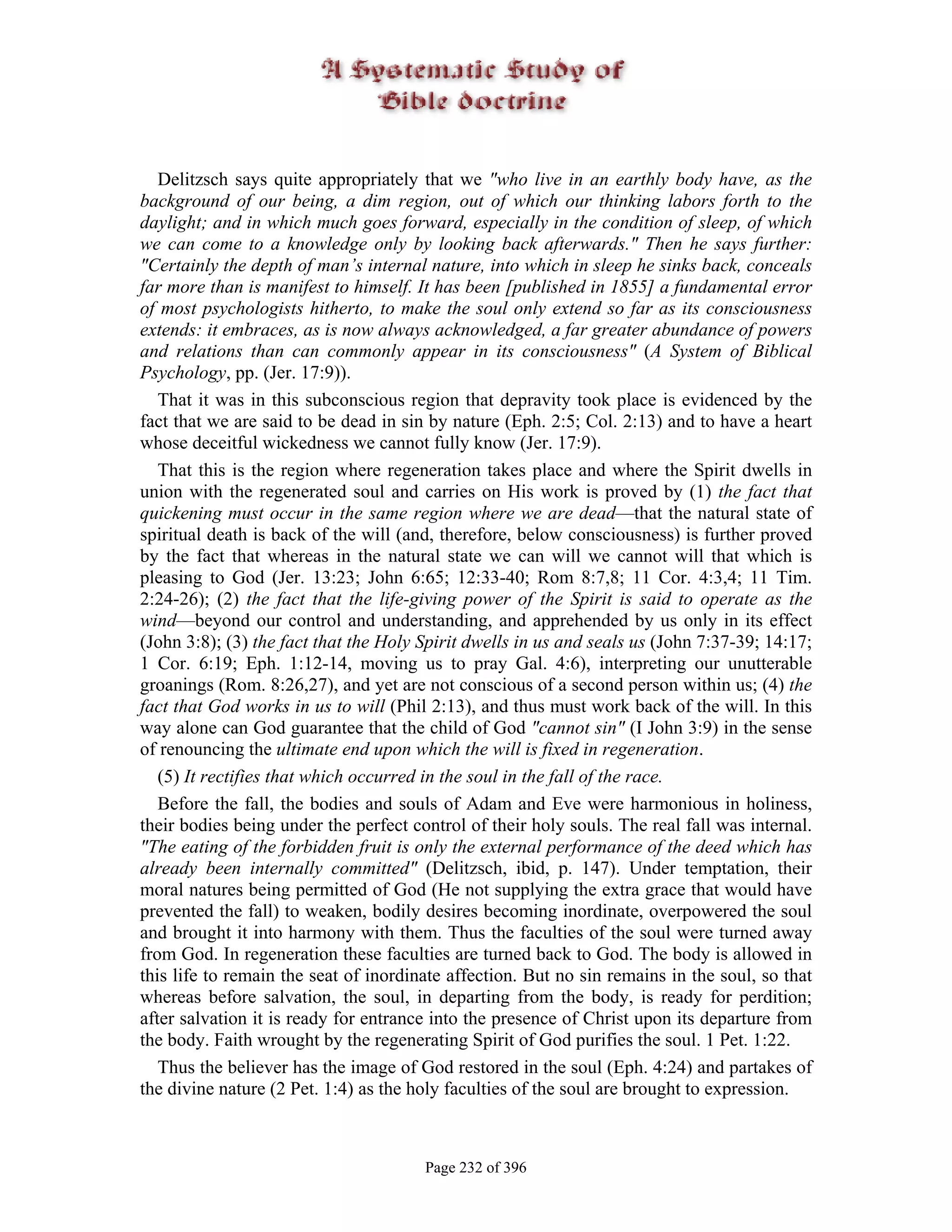 Delitzsch says quite appropriately that we "who live in an earthly body have, as the
background of our being, a dim region, out of which our thinking labors forth to the
daylight; and in which much goes forward, especially in the condition of sleep, of which
we can come to a knowledge only by looking back afterwards." Then he says further:
"Certainly the depth of man’s internal nature, into which in sleep he sinks back, conceals
far more than is manifest to himself. It has been [published in 1855] a fundamental error
of most psychologists hitherto, to make the soul only extend so far as its consciousness
extends: it embraces, as is now always acknowledged, a far greater abundance of powers
and relations than can commonly appear in its consciousness" (A System of Biblical
Psychology, pp. (Jer. 17:9)).
   That it was in this subconscious region that depravity took place is evidenced by the
fact that we are said to be dead in sin by nature (Eph. 2:5; Col. 2:13) and to have a heart
whose deceitful wickedness we cannot fully know (Jer. 17:9).
   That this is the region where regeneration takes place and where the Spirit dwells in
union with the regenerated soul and carries on His work is proved by (1) the fact that
quickening must occur in the same region where we are dead—that the natural state of
spiritual death is back of the will (and, therefore, below consciousness) is further proved
by the fact that whereas in the natural state we can will we cannot will that which is
pleasing to God (Jer. 13:23; John 6:65; 12:33-40; Rom 8:7,8; 11 Cor. 4:3,4; 11 Tim.
2:24-26); (2) the fact that the life-giving power of the Spirit is said to operate as the
wind—beyond our control and understanding, and apprehended by us only in its effect
(John 3:8); (3) the fact that the Holy Spirit dwells in us and seals us (John 7:37-39; 14:17;
1 Cor. 6:19; Eph. 1:12-14, moving us to pray Gal. 4:6), interpreting our unutterable
groanings (Rom. 8:26,27), and yet are not conscious of a second person within us; (4) the
fact that God works in us to will (Phil 2:13), and thus must work back of the will. In this
way alone can God guarantee that the child of God "cannot sin" (I John 3:9) in the sense
of renouncing the ultimate end upon which the will is fixed in regeneration.
   (5) It rectifies that which occurred in the soul in the fall of the race.
   Before the fall, the bodies and souls of Adam and Eve were harmonious in holiness,
their bodies being under the perfect control of their holy souls. The real fall was internal.
"The eating of the forbidden fruit is only the external performance of the deed which has
already been internally committed" (Delitzsch, ibid, p. 147). Under temptation, their
moral natures being permitted of God (He not supplying the extra grace that would have
prevented the fall) to weaken, bodily desires becoming inordinate, overpowered the soul
and brought it into harmony with them. Thus the faculties of the soul were turned away
from God. In regeneration these faculties are turned back to God. The body is allowed in
this life to remain the seat of inordinate affection. But no sin remains in the soul, so that
whereas before salvation, the soul, in departing from the body, is ready for perdition;
after salvation it is ready for entrance into the presence of Christ upon its departure from
the body. Faith wrought by the regenerating Spirit of God purifies the soul. 1 Pet. 1:22.
   Thus the believer has the image of God restored in the soul (Eph. 4:24) and partakes of
the divine nature (2 Pet. 1:4) as the holy faculties of the soul are brought to expression.



                                       Page 232 of 396
 