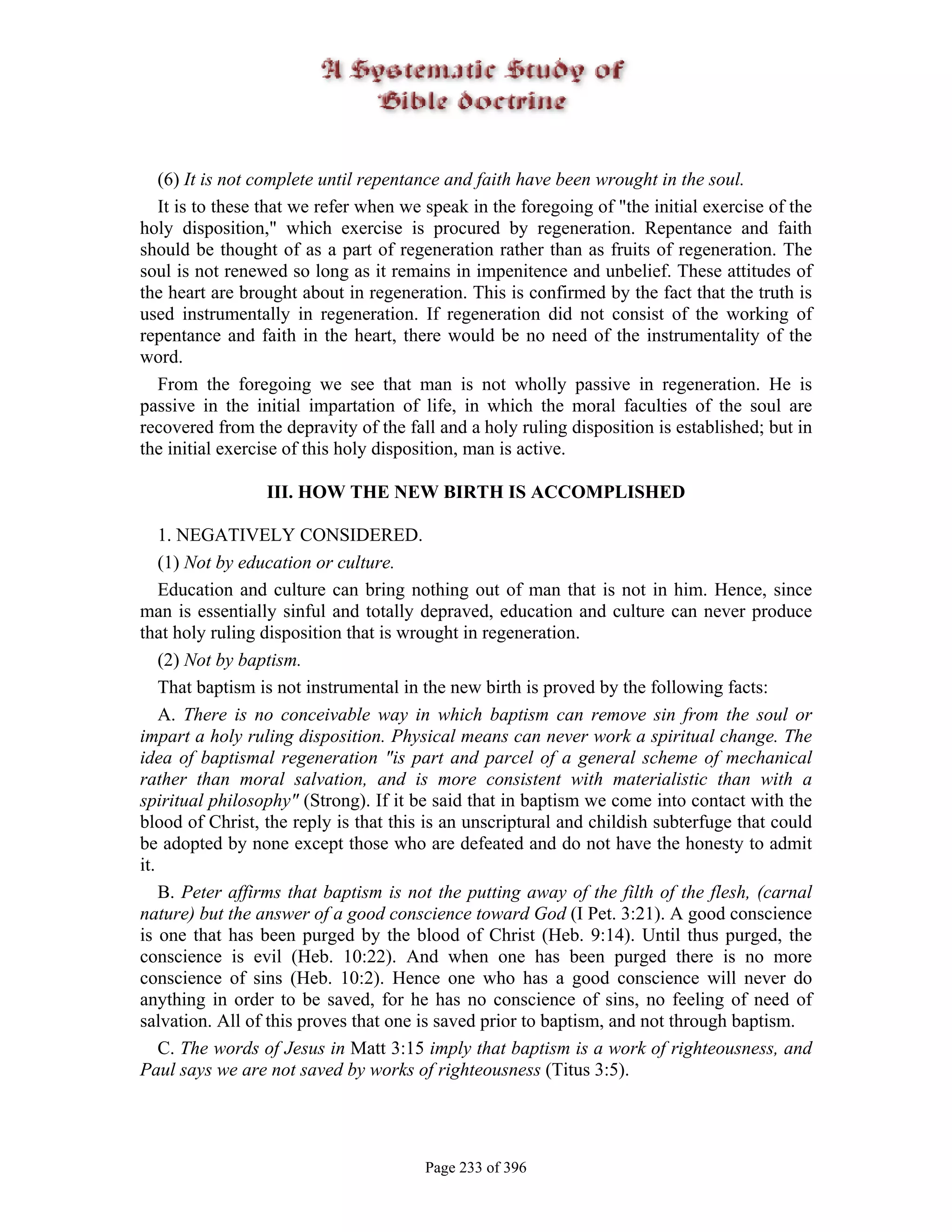 (6) It is not complete until repentance and faith have been wrought in the soul.
  It is to these that we refer when we speak in the foregoing of "the initial exercise of the
holy disposition," which exercise is procured by regeneration. Repentance and faith
should be thought of as a part of regeneration rather than as fruits of regeneration. The
soul is not renewed so long as it remains in impenitence and unbelief. These attitudes of
the heart are brought about in regeneration. This is confirmed by the fact that the truth is
used instrumentally in regeneration. If regeneration did not consist of the working of
repentance and faith in the heart, there would be no need of the instrumentality of the
word.
  From the foregoing we see that man is not wholly passive in regeneration. He is
passive in the initial impartation of life, in which the moral faculties of the soul are
recovered from the depravity of the fall and a holy ruling disposition is established; but in
the initial exercise of this holy disposition, man is active.

                 III. HOW THE NEW BIRTH IS ACCOMPLISHED

    1. NEGATIVELY CONSIDERED.
    (1) Not by education or culture.
    Education and culture can bring nothing out of man that is not in him. Hence, since
man is essentially sinful and totally depraved, education and culture can never produce
that holy ruling disposition that is wrought in regeneration.
    (2) Not by baptism.
    That baptism is not instrumental in the new birth is proved by the following facts:
    A. There is no conceivable way in which baptism can remove sin from the soul or
impart a holy ruling disposition. Physical means can never work a spiritual change. The
idea of baptismal regeneration "is part and parcel of a general scheme of mechanical
rather than moral salvation, and is more consistent with materialistic than with a
spiritual philosophy" (Strong). If it be said that in baptism we come into contact with the
blood of Christ, the reply is that this is an unscriptural and childish subterfuge that could
be adopted by none except those who are defeated and do not have the honesty to admit
it.
    B. Peter affirms that baptism is not the putting away of the filth of the flesh, (carnal
nature) but the answer of a good conscience toward God (I Pet. 3:21). A good conscience
is one that has been purged by the blood of Christ (Heb. 9:14). Until thus purged, the
conscience is evil (Heb. 10:22). And when one has been purged there is no more
conscience of sins (Heb. 10:2). Hence one who has a good conscience will never do
anything in order to be saved, for he has no conscience of sins, no feeling of need of
salvation. All of this proves that one is saved prior to baptism, and not through baptism.
    C. The words of Jesus in Matt 3:15 imply that baptism is a work of righteousness, and
Paul says we are not saved by works of righteousness (Titus 3:5).




                                       Page 233 of 396
 
