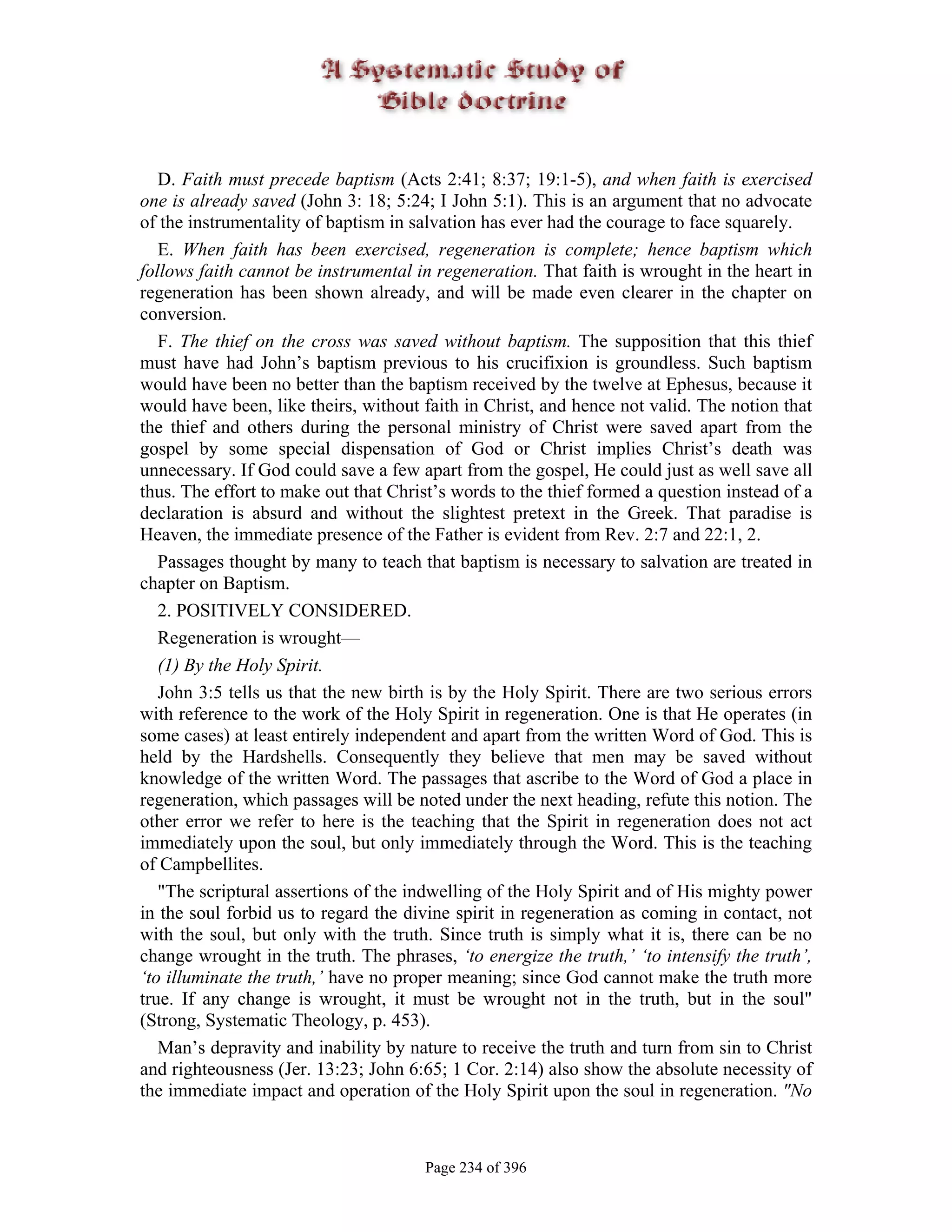 D. Faith must precede baptism (Acts 2:41; 8:37; 19:1-5), and when faith is exercised
one is already saved (John 3: 18; 5:24; I John 5:1). This is an argument that no advocate
of the instrumentality of baptism in salvation has ever had the courage to face squarely.
   E. When faith has been exercised, regeneration is complete; hence baptism which
follows faith cannot be instrumental in regeneration. That faith is wrought in the heart in
regeneration has been shown already, and will be made even clearer in the chapter on
conversion.
   F. The thief on the cross was saved without baptism. The supposition that this thief
must have had John’s baptism previous to his crucifixion is groundless. Such baptism
would have been no better than the baptism received by the twelve at Ephesus, because it
would have been, like theirs, without faith in Christ, and hence not valid. The notion that
the thief and others during the personal ministry of Christ were saved apart from the
gospel by some special dispensation of God or Christ implies Christ’s death was
unnecessary. If God could save a few apart from the gospel, He could just as well save all
thus. The effort to make out that Christ’s words to the thief formed a question instead of a
declaration is absurd and without the slightest pretext in the Greek. That paradise is
Heaven, the immediate presence of the Father is evident from Rev. 2:7 and 22:1, 2.
   Passages thought by many to teach that baptism is necessary to salvation are treated in
chapter on Baptism.
   2. POSITIVELY CONSIDERED.
   Regeneration is wrought—
   (1) By the Holy Spirit.
   John 3:5 tells us that the new birth is by the Holy Spirit. There are two serious errors
with reference to the work of the Holy Spirit in regeneration. One is that He operates (in
some cases) at least entirely independent and apart from the written Word of God. This is
held by the Hardshells. Consequently they believe that men may be saved without
knowledge of the written Word. The passages that ascribe to the Word of God a place in
regeneration, which passages will be noted under the next heading, refute this notion. The
other error we refer to here is the teaching that the Spirit in regeneration does not act
immediately upon the soul, but only immediately through the Word. This is the teaching
of Campbellites.
   "The scriptural assertions of the indwelling of the Holy Spirit and of His mighty power
in the soul forbid us to regard the divine spirit in regeneration as coming in contact, not
with the soul, but only with the truth. Since truth is simply what it is, there can be no
change wrought in the truth. The phrases, ‘to energize the truth,’ ‘to intensify the truth’,
‘to illuminate the truth,’ have no proper meaning; since God cannot make the truth more
true. If any change is wrought, it must be wrought not in the truth, but in the soul"
(Strong, Systematic Theology, p. 453).
   Man’s depravity and inability by nature to receive the truth and turn from sin to Christ
and righteousness (Jer. 13:23; John 6:65; 1 Cor. 2:14) also show the absolute necessity of
the immediate impact and operation of the Holy Spirit upon the soul in regeneration. "No



                                       Page 234 of 396
 