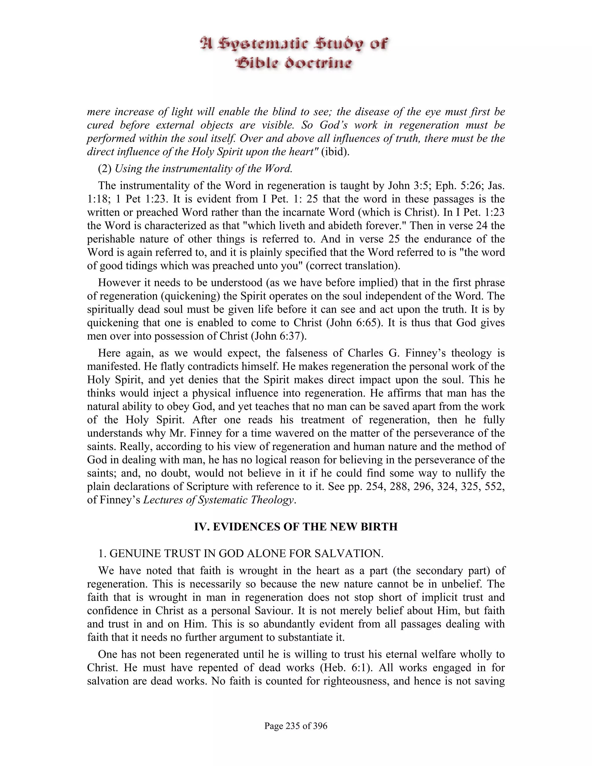 mere increase of light will enable the blind to see; the disease of the eye must first be
cured before external objects are visible. So God’s work in regeneration must be
performed within the soul itself. Over and above all influences of truth, there must be the
direct influence of the Holy Spirit upon the heart" (ibid).
   (2) Using the instrumentality of the Word.
   The instrumentality of the Word in regeneration is taught by John 3:5; Eph. 5:26; Jas.
1:18; 1 Pet 1:23. It is evident from I Pet. 1: 25 that the word in these passages is the
written or preached Word rather than the incarnate Word (which is Christ). In I Pet. 1:23
the Word is characterized as that "which liveth and abideth forever." Then in verse 24 the
perishable nature of other things is referred to. And in verse 25 the endurance of the
Word is again referred to, and it is plainly specified that the Word referred to is "the word
of good tidings which was preached unto you" (correct translation).
   However it needs to be understood (as we have before implied) that in the first phrase
of regeneration (quickening) the Spirit operates on the soul independent of the Word. The
spiritually dead soul must be given life before it can see and act upon the truth. It is by
quickening that one is enabled to come to Christ (John 6:65). It is thus that God gives
men over into possession of Christ (John 6:37).
   Here again, as we would expect, the falseness of Charles G. Finney’s theology is
manifested. He flatly contradicts himself. He makes regeneration the personal work of the
Holy Spirit, and yet denies that the Spirit makes direct impact upon the soul. This he
thinks would inject a physical influence into regeneration. He affirms that man has the
natural ability to obey God, and yet teaches that no man can be saved apart from the work
of the Holy Spirit. After one reads his treatment of regeneration, then he fully
understands why Mr. Finney for a time wavered on the matter of the perseverance of the
saints. Really, according to his view of regeneration and human nature and the method of
God in dealing with man, he has no logical reason for believing in the perseverance of the
saints; and, no doubt, would not believe in it if he could find some way to nullify the
plain declarations of Scripture with reference to it. See pp. 254, 288, 296, 324, 325, 552,
of Finney’s Lectures of Systematic Theology.

                       IV. EVIDENCES OF THE NEW BIRTH

   1. GENUINE TRUST IN GOD ALONE FOR SALVATION.
   We have noted that faith is wrought in the heart as a part (the secondary part) of
regeneration. This is necessarily so because the new nature cannot be in unbelief. The
faith that is wrought in man in regeneration does not stop short of implicit trust and
confidence in Christ as a personal Saviour. It is not merely belief about Him, but faith
and trust in and on Him. This is so abundantly evident from all passages dealing with
faith that it needs no further argument to substantiate it.
   One has not been regenerated until he is willing to trust his eternal welfare wholly to
Christ. He must have repented of dead works (Heb. 6:1). All works engaged in for
salvation are dead works. No faith is counted for righteousness, and hence is not saving


                                       Page 235 of 396
 