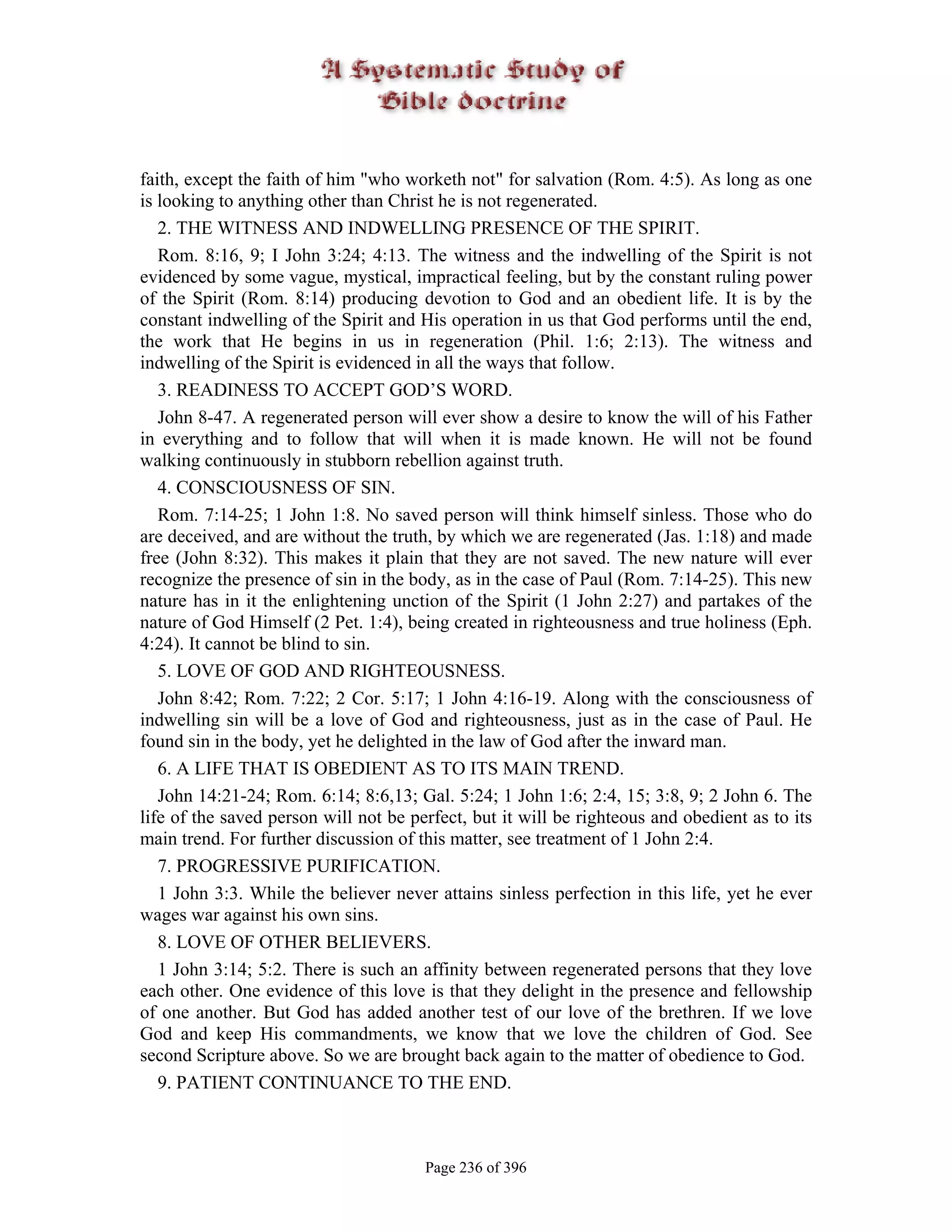 faith, except the faith of him "who worketh not" for salvation (Rom. 4:5). As long as one
is looking to anything other than Christ he is not regenerated.
   2. THE WITNESS AND INDWELLING PRESENCE OF THE SPIRIT.
   Rom. 8:16, 9; I John 3:24; 4:13. The witness and the indwelling of the Spirit is not
evidenced by some vague, mystical, impractical feeling, but by the constant ruling power
of the Spirit (Rom. 8:14) producing devotion to God and an obedient life. It is by the
constant indwelling of the Spirit and His operation in us that God performs until the end,
the work that He begins in us in regeneration (Phil. 1:6; 2:13). The witness and
indwelling of the Spirit is evidenced in all the ways that follow.
   3. READINESS TO ACCEPT GOD’S WORD.
   John 8-47. A regenerated person will ever show a desire to know the will of his Father
in everything and to follow that will when it is made known. He will not be found
walking continuously in stubborn rebellion against truth.
   4. CONSCIOUSNESS OF SIN.
   Rom. 7:14-25; 1 John 1:8. No saved person will think himself sinless. Those who do
are deceived, and are without the truth, by which we are regenerated (Jas. 1:18) and made
free (John 8:32). This makes it plain that they are not saved. The new nature will ever
recognize the presence of sin in the body, as in the case of Paul (Rom. 7:14-25). This new
nature has in it the enlightening unction of the Spirit (1 John 2:27) and partakes of the
nature of God Himself (2 Pet. 1:4), being created in righteousness and true holiness (Eph.
4:24). It cannot be blind to sin.
   5. LOVE OF GOD AND RIGHTEOUSNESS.
   John 8:42; Rom. 7:22; 2 Cor. 5:17; 1 John 4:16-19. Along with the consciousness of
indwelling sin will be a love of God and righteousness, just as in the case of Paul. He
found sin in the body, yet he delighted in the law of God after the inward man.
   6. A LIFE THAT IS OBEDIENT AS TO ITS MAIN TREND.
   John 14:21-24; Rom. 6:14; 8:6,13; Gal. 5:24; 1 John 1:6; 2:4, 15; 3:8, 9; 2 John 6. The
life of the saved person will not be perfect, but it will be righteous and obedient as to its
main trend. For further discussion of this matter, see treatment of 1 John 2:4.
   7. PROGRESSIVE PURIFICATION.
   1 John 3:3. While the believer never attains sinless perfection in this life, yet he ever
wages war against his own sins.
   8. LOVE OF OTHER BELIEVERS.
   1 John 3:14; 5:2. There is such an affinity between regenerated persons that they love
each other. One evidence of this love is that they delight in the presence and fellowship
of one another. But God has added another test of our love of the brethren. If we love
God and keep His commandments, we know that we love the children of God. See
second Scripture above. So we are brought back again to the matter of obedience to God.
   9. PATIENT CONTINUANCE TO THE END.



                                       Page 236 of 396
 
