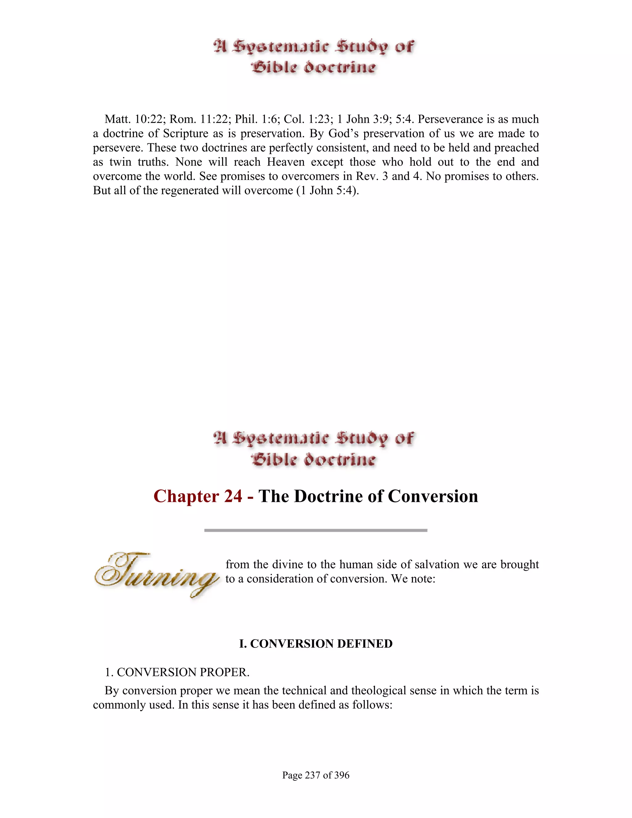 Matt. 10:22; Rom. 11:22; Phil. 1:6; Col. 1:23; 1 John 3:9; 5:4. Perseverance is as much
a doctrine of Scripture as is preservation. By God’s preservation of us we are made to
persevere. These two doctrines are perfectly consistent, and need to be held and preached
as twin truths. None will reach Heaven except those who hold out to the end and
overcome the world. See promises to overcomers in Rev. 3 and 4. No promises to others.
But all of the regenerated will overcome (1 John 5:4).




            Chapter 24 - The Doctrine of Conversion


                          from the divine to the human side of salvation we are brought
                          to a consideration of conversion. We note:




                             I. CONVERSION DEFINED

  1. CONVERSION PROPER.
  By conversion proper we mean the technical and theological sense in which the term is
commonly used. In this sense it has been defined as follows:




                                     Page 237 of 396
 
