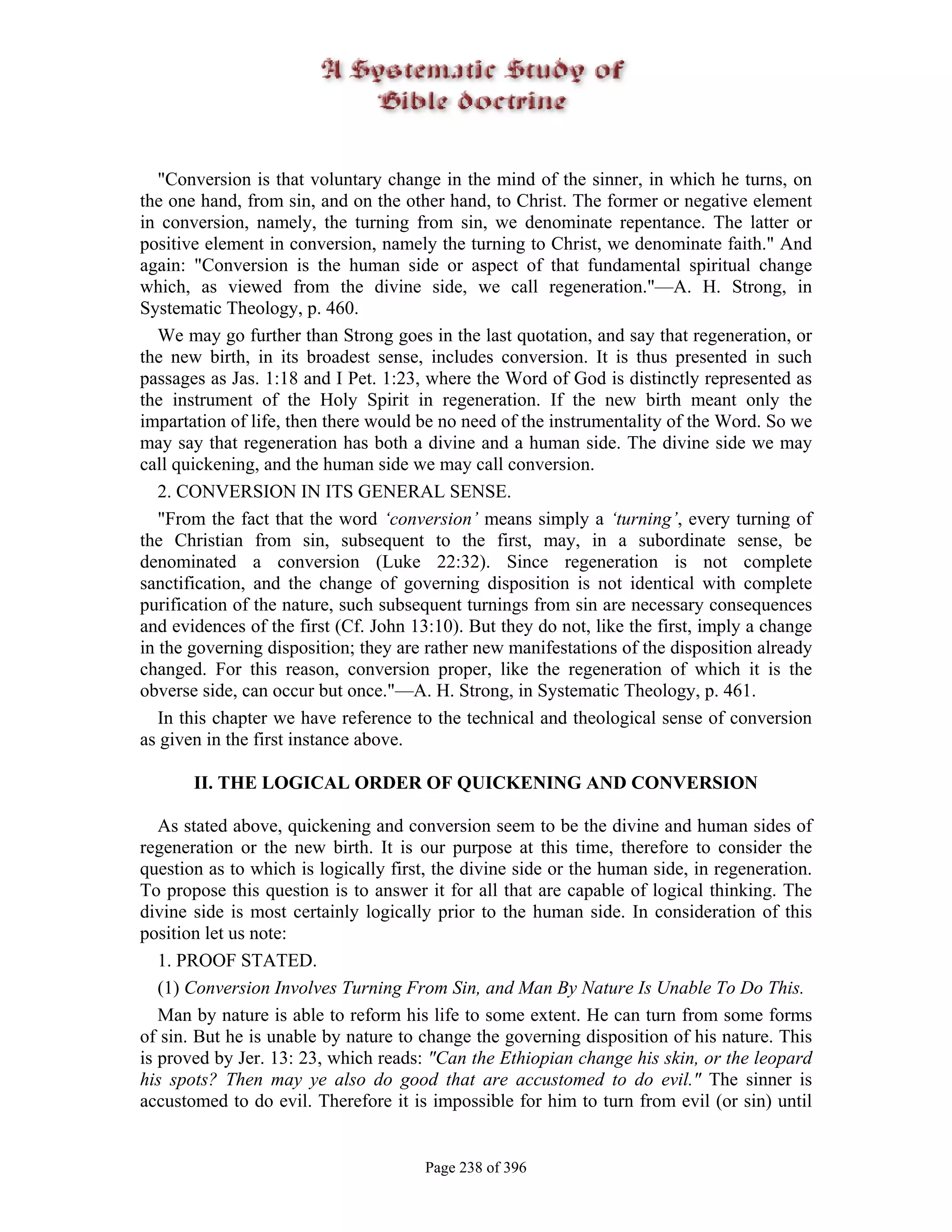 "Conversion is that voluntary change in the mind of the sinner, in which he turns, on
the one hand, from sin, and on the other hand, to Christ. The former or negative element
in conversion, namely, the turning from sin, we denominate repentance. The latter or
positive element in conversion, namely the turning to Christ, we denominate faith." And
again: "Conversion is the human side or aspect of that fundamental spiritual change
which, as viewed from the divine side, we call regeneration."—A. H. Strong, in
Systematic Theology, p. 460.
   We may go further than Strong goes in the last quotation, and say that regeneration, or
the new birth, in its broadest sense, includes conversion. It is thus presented in such
passages as Jas. 1:18 and I Pet. 1:23, where the Word of God is distinctly represented as
the instrument of the Holy Spirit in regeneration. If the new birth meant only the
impartation of life, then there would be no need of the instrumentality of the Word. So we
may say that regeneration has both a divine and a human side. The divine side we may
call quickening, and the human side we may call conversion.
   2. CONVERSION IN ITS GENERAL SENSE.
   "From the fact that the word ‘conversion’ means simply a ‘turning’, every turning of
the Christian from sin, subsequent to the first, may, in a subordinate sense, be
denominated a conversion (Luke 22:32). Since regeneration is not complete
sanctification, and the change of governing disposition is not identical with complete
purification of the nature, such subsequent turnings from sin are necessary consequences
and evidences of the first (Cf. John 13:10). But they do not, like the first, imply a change
in the governing disposition; they are rather new manifestations of the disposition already
changed. For this reason, conversion proper, like the regeneration of which it is the
obverse side, can occur but once."—A. H. Strong, in Systematic Theology, p. 461.
   In this chapter we have reference to the technical and theological sense of conversion
as given in the first instance above.

       II. THE LOGICAL ORDER OF QUICKENING AND CONVERSION

   As stated above, quickening and conversion seem to be the divine and human sides of
regeneration or the new birth. It is our purpose at this time, therefore to consider the
question as to which is logically first, the divine side or the human side, in regeneration.
To propose this question is to answer it for all that are capable of logical thinking. The
divine side is most certainly logically prior to the human side. In consideration of this
position let us note:
   1. PROOF STATED.
   (1) Conversion Involves Turning From Sin, and Man By Nature Is Unable To Do This.
   Man by nature is able to reform his life to some extent. He can turn from some forms
of sin. But he is unable by nature to change the governing disposition of his nature. This
is proved by Jer. 13: 23, which reads: "Can the Ethiopian change his skin, or the leopard
his spots? Then may ye also do good that are accustomed to do evil." The sinner is
accustomed to do evil. Therefore it is impossible for him to turn from evil (or sin) until


                                       Page 238 of 396
 