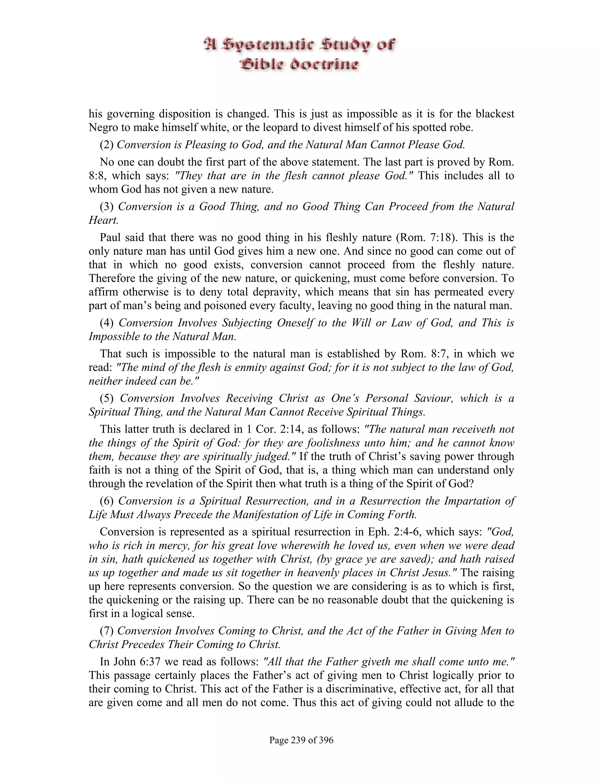 his governing disposition is changed. This is just as impossible as it is for the blackest
Negro to make himself white, or the leopard to divest himself of his spotted robe.
   (2) Conversion is Pleasing to God, and the Natural Man Cannot Please God.
   No one can doubt the first part of the above statement. The last part is proved by Rom.
8:8, which says: "They that are in the flesh cannot please God." This includes all to
whom God has not given a new nature.
   (3) Conversion is a Good Thing, and no Good Thing Can Proceed from the Natural
Heart.
   Paul said that there was no good thing in his fleshly nature (Rom. 7:18). This is the
only nature man has until God gives him a new one. And since no good can come out of
that in which no good exists, conversion cannot proceed from the fleshly nature.
Therefore the giving of the new nature, or quickening, must come before conversion. To
affirm otherwise is to deny total depravity, which means that sin has permeated every
part of man’s being and poisoned every faculty, leaving no good thing in the natural man.
   (4) Conversion Involves Subjecting Oneself to the Will or Law of God, and This is
Impossible to the Natural Man.
   That such is impossible to the natural man is established by Rom. 8:7, in which we
read: "The mind of the flesh is enmity against God; for it is not subject to the law of God,
neither indeed can be."
   (5) Conversion Involves Receiving Christ as One’s Personal Saviour, which is a
Spiritual Thing, and the Natural Man Cannot Receive Spiritual Things.
   This latter truth is declared in 1 Cor. 2:14, as follows: "The natural man receiveth not
the things of the Spirit of God: for they are foolishness unto him; and he cannot know
them, because they are spiritually judged." If the truth of Christ’s saving power through
faith is not a thing of the Spirit of God, that is, a thing which man can understand only
through the revelation of the Spirit then what truth is a thing of the Spirit of God?
   (6) Conversion is a Spiritual Resurrection, and in a Resurrection the Impartation of
Life Must Always Precede the Manifestation of Life in Coming Forth.
   Conversion is represented as a spiritual resurrection in Eph. 2:4-6, which says: "God,
who is rich in mercy, for his great love wherewith he loved us, even when we were dead
in sin, hath quickened us together with Christ, (by grace ye are saved); and hath raised
us up together and made us sit together in heavenly places in Christ Jesus." The raising
up here represents conversion. So the question we are considering is as to which is first,
the quickening or the raising up. There can be no reasonable doubt that the quickening is
first in a logical sense.
   (7) Conversion Involves Coming to Christ, and the Act of the Father in Giving Men to
Christ Precedes Their Coming to Christ.
   In John 6:37 we read as follows: "All that the Father giveth me shall come unto me."
This passage certainly places the Father’s act of giving men to Christ logically prior to
their coming to Christ. This act of the Father is a discriminative, effective act, for all that
are given come and all men do not come. Thus this act of giving could not allude to the


                                        Page 239 of 396
 
