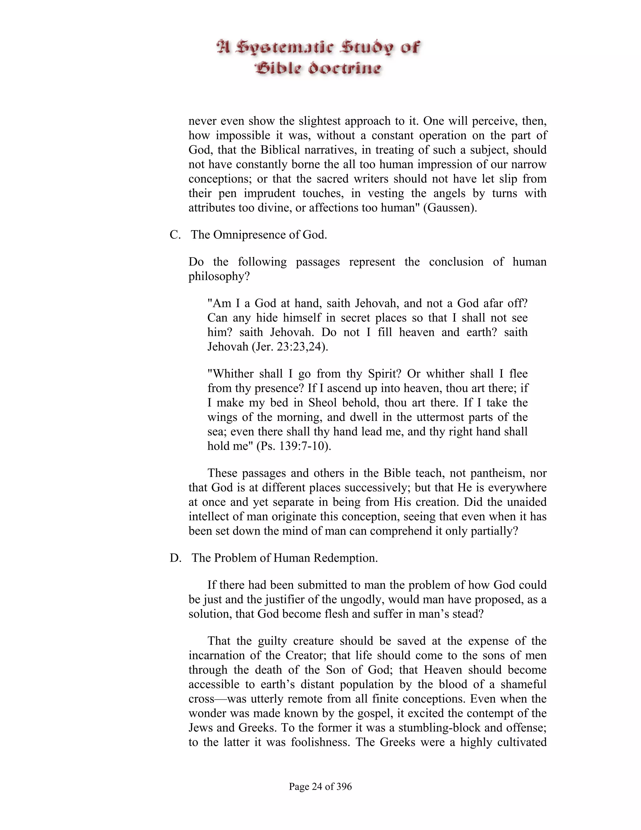 never even show the slightest approach to it. One will perceive, then,
   how impossible it was, without a constant operation on the part of
   God, that the Biblical narratives, in treating of such a subject, should
   not have constantly borne the all too human impression of our narrow
   conceptions; or that the sacred writers should not have let slip from
   their pen imprudent touches, in vesting the angels by turns with
   attributes too divine, or affections too human" (Gaussen).

C. The Omnipresence of God.

   Do the following passages represent the conclusion of human
   philosophy?

      "Am I a God at hand, saith Jehovah, and not a God afar off?
      Can any hide himself in secret places so that I shall not see
      him? saith Jehovah. Do not I fill heaven and earth? saith
      Jehovah (Jer. 23:23,24).

      "Whither shall I go from thy Spirit? Or whither shall I flee
      from thy presence? If I ascend up into heaven, thou art there; if
      I make my bed in Sheol behold, thou art there. If I take the
      wings of the morning, and dwell in the uttermost parts of the
      sea; even there shall thy hand lead me, and thy right hand shall
      hold me" (Ps. 139:7-10).

       These passages and others in the Bible teach, not pantheism, nor
   that God is at different places successively; but that He is everywhere
   at once and yet separate in being from His creation. Did the unaided
   intellect of man originate this conception, seeing that even when it has
   been set down the mind of man can comprehend it only partially?

D. The Problem of Human Redemption.

       If there had been submitted to man the problem of how God could
   be just and the justifier of the ungodly, would man have proposed, as a
   solution, that God become flesh and suffer in man’s stead?

       That the guilty creature should be saved at the expense of the
   incarnation of the Creator; that life should come to the sons of men
   through the death of the Son of God; that Heaven should become
   accessible to earth’s distant population by the blood of a shameful
   cross—was utterly remote from all finite conceptions. Even when the
   wonder was made known by the gospel, it excited the contempt of the
   Jews and Greeks. To the former it was a stumbling-block and offense;
   to the latter it was foolishness. The Greeks were a highly cultivated


                       Page 24 of 396
 