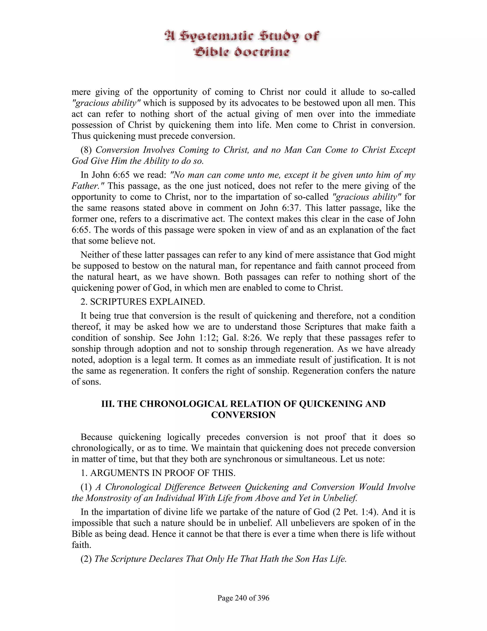 mere giving of the opportunity of coming to Christ nor could it allude to so-called
"gracious ability" which is supposed by its advocates to be bestowed upon all men. This
act can refer to nothing short of the actual giving of men over into the immediate
possession of Christ by quickening them into life. Men come to Christ in conversion.
Thus quickening must precede conversion.
  (8) Conversion Involves Coming to Christ, and no Man Can Come to Christ Except
God Give Him the Ability to do so.
  In John 6:65 we read: "No man can come unto me, except it be given unto him of my
Father." This passage, as the one just noticed, does not refer to the mere giving of the
opportunity to come to Christ, nor to the impartation of so-called "gracious ability" for
the same reasons stated above in comment on John 6:37. This latter passage, like the
former one, refers to a discrimative act. The context makes this clear in the case of John
6:65. The words of this passage were spoken in view of and as an explanation of the fact
that some believe not.
  Neither of these latter passages can refer to any kind of mere assistance that God might
be supposed to bestow on the natural man, for repentance and faith cannot proceed from
the natural heart, as we have shown. Both passages can refer to nothing short of the
quickening power of God, in which men are enabled to come to Christ.
  2. SCRIPTURES EXPLAINED.
  It being true that conversion is the result of quickening and therefore, not a condition
thereof, it may be asked how we are to understand those Scriptures that make faith a
condition of sonship. See John 1:12; Gal. 8:26. We reply that these passages refer to
sonship through adoption and not to sonship through regeneration. As we have already
noted, adoption is a legal term. It comes as an immediate result of justification. It is not
the same as regeneration. It confers the right of sonship. Regeneration confers the nature
of sons.

       III. THE CHRONOLOGICAL RELATION OF QUICKENING AND
                           CONVERSION

   Because quickening logically precedes conversion is not proof that it does so
chronologically, or as to time. We maintain that quickening does not precede conversion
in matter of time, but that they both are synchronous or simultaneous. Let us note:
   1. ARGUMENTS IN PROOF OF THIS.
   (1) A Chronological Difference Between Quickening and Conversion Would Involve
the Monstrosity of an Individual With Life from Above and Yet in Unbelief.
   In the impartation of divine life we partake of the nature of God (2 Pet. 1:4). And it is
impossible that such a nature should be in unbelief. All unbelievers are spoken of in the
Bible as being dead. Hence it cannot be that there is ever a time when there is life without
faith.
   (2) The Scripture Declares That Only He That Hath the Son Has Life.



                                       Page 240 of 396
 