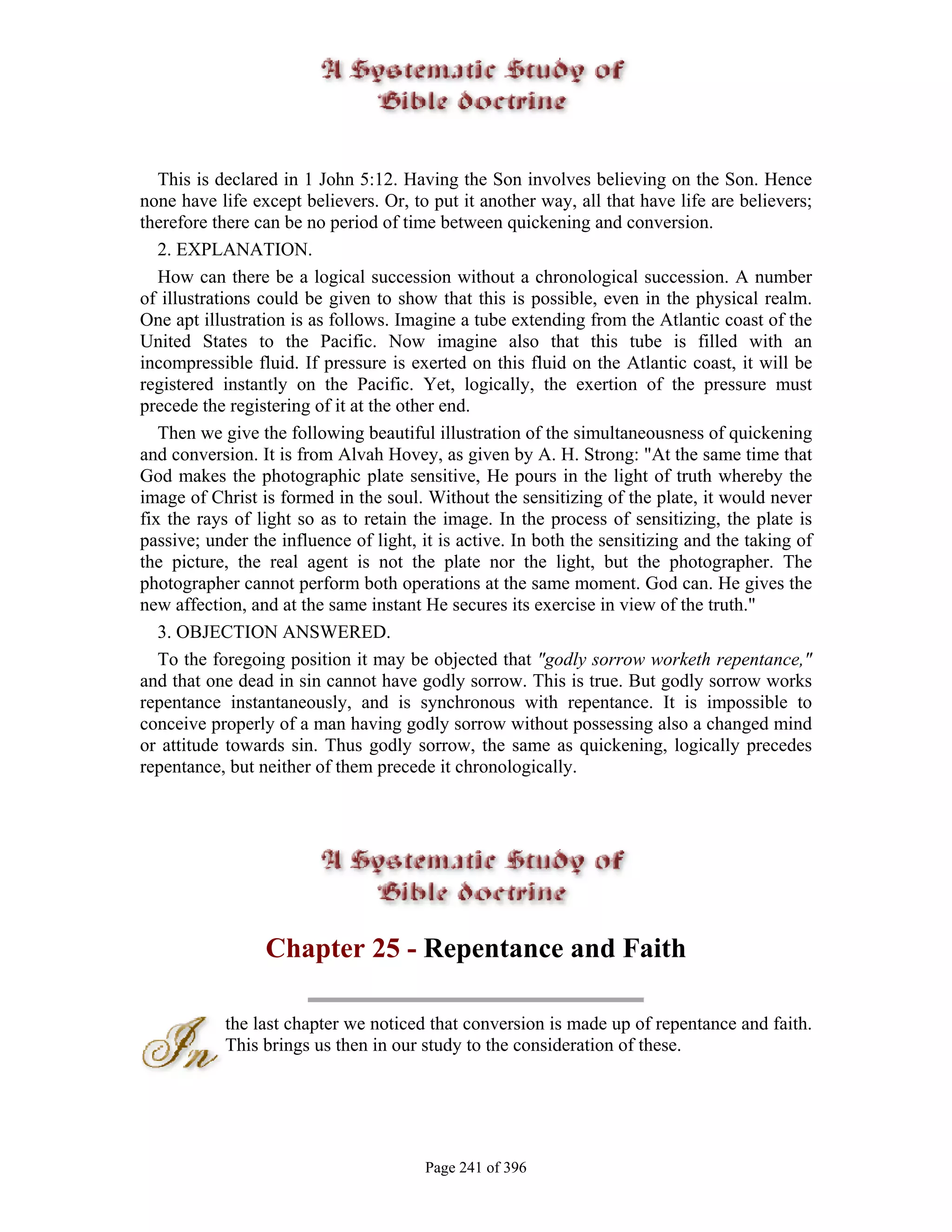 This is declared in 1 John 5:12. Having the Son involves believing on the Son. Hence
none have life except believers. Or, to put it another way, all that have life are believers;
therefore there can be no period of time between quickening and conversion.
   2. EXPLANATION.
   How can there be a logical succession without a chronological succession. A number
of illustrations could be given to show that this is possible, even in the physical realm.
One apt illustration is as follows. Imagine a tube extending from the Atlantic coast of the
United States to the Pacific. Now imagine also that this tube is filled with an
incompressible fluid. If pressure is exerted on this fluid on the Atlantic coast, it will be
registered instantly on the Pacific. Yet, logically, the exertion of the pressure must
precede the registering of it at the other end.
   Then we give the following beautiful illustration of the simultaneousness of quickening
and conversion. It is from Alvah Hovey, as given by A. H. Strong: "At the same time that
God makes the photographic plate sensitive, He pours in the light of truth whereby the
image of Christ is formed in the soul. Without the sensitizing of the plate, it would never
fix the rays of light so as to retain the image. In the process of sensitizing, the plate is
passive; under the influence of light, it is active. In both the sensitizing and the taking of
the picture, the real agent is not the plate nor the light, but the photographer. The
photographer cannot perform both operations at the same moment. God can. He gives the
new affection, and at the same instant He secures its exercise in view of the truth."
   3. OBJECTION ANSWERED.
   To the foregoing position it may be objected that "godly sorrow worketh repentance,"
and that one dead in sin cannot have godly sorrow. This is true. But godly sorrow works
repentance instantaneously, and is synchronous with repentance. It is impossible to
conceive properly of a man having godly sorrow without possessing also a changed mind
or attitude towards sin. Thus godly sorrow, the same as quickening, logically precedes
repentance, but neither of them precede it chronologically.




                 Chapter 25 - Repentance and Faith

           the last chapter we noticed that conversion is made up of repentance and faith.
           This brings us then in our study to the consideration of these.




                                       Page 241 of 396
 