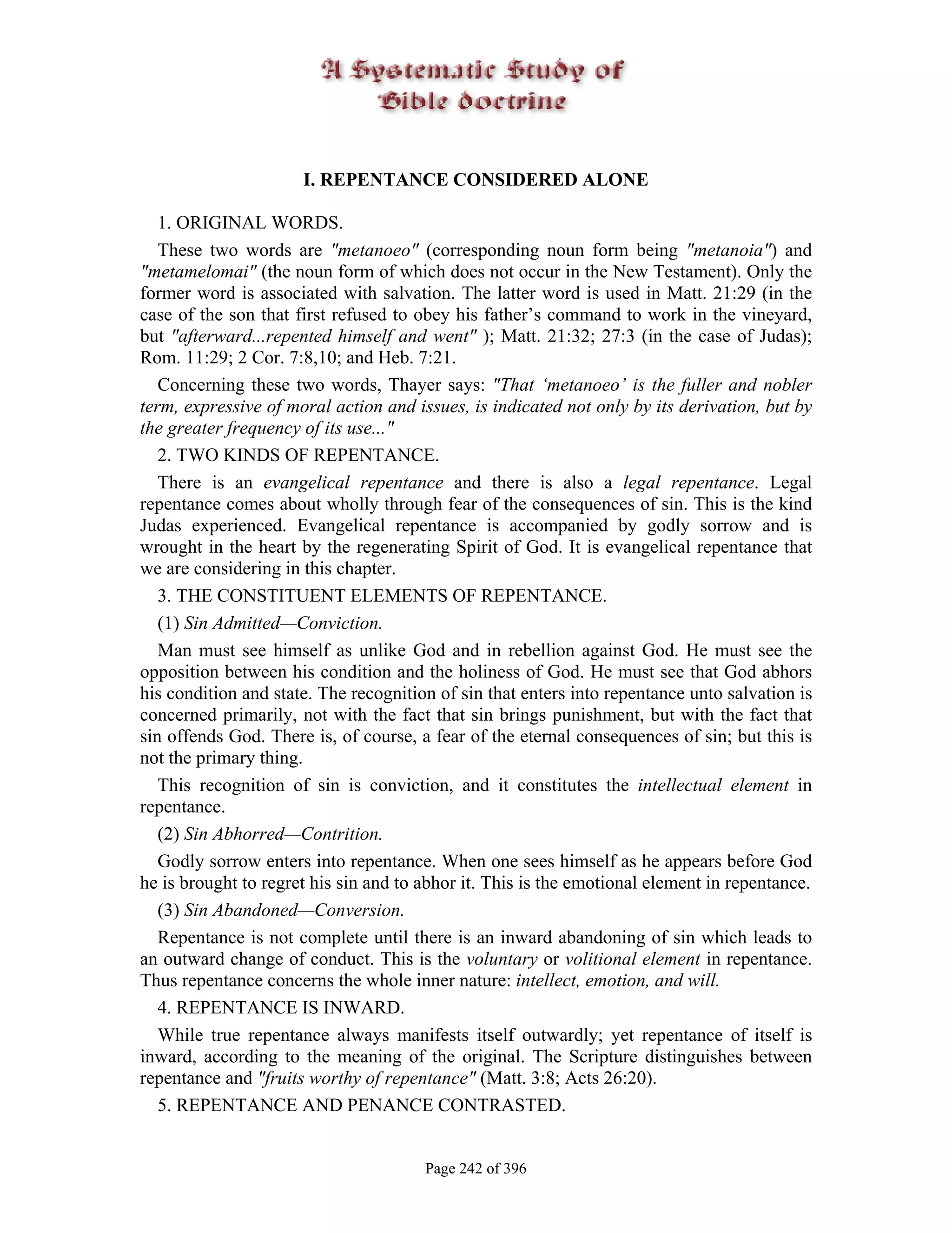 I. REPENTANCE CONSIDERED ALONE

   1. ORIGINAL WORDS.
   These two words are "metanoeo" (corresponding noun form being "metanoia") and
"metamelomai" (the noun form of which does not occur in the New Testament). Only the
former word is associated with salvation. The latter word is used in Matt. 21:29 (in the
case of the son that first refused to obey his father’s command to work in the vineyard,
but "afterward...repented himself and went" ); Matt. 21:32; 27:3 (in the case of Judas);
Rom. 11:29; 2 Cor. 7:8,10; and Heb. 7:21.
   Concerning these two words, Thayer says: "That ‘metanoeo’ is the fuller and nobler
term, expressive of moral action and issues, is indicated not only by its derivation, but by
the greater frequency of its use..."
   2. TWO KINDS OF REPENTANCE.
   There is an evangelical repentance and there is also a legal repentance. Legal
repentance comes about wholly through fear of the consequences of sin. This is the kind
Judas experienced. Evangelical repentance is accompanied by godly sorrow and is
wrought in the heart by the regenerating Spirit of God. It is evangelical repentance that
we are considering in this chapter.
   3. THE CONSTITUENT ELEMENTS OF REPENTANCE.
   (1) Sin Admitted—Conviction.
   Man must see himself as unlike God and in rebellion against God. He must see the
opposition between his condition and the holiness of God. He must see that God abhors
his condition and state. The recognition of sin that enters into repentance unto salvation is
concerned primarily, not with the fact that sin brings punishment, but with the fact that
sin offends God. There is, of course, a fear of the eternal consequences of sin; but this is
not the primary thing.
   This recognition of sin is conviction, and it constitutes the intellectual element in
repentance.
   (2) Sin Abhorred—Contrition.
   Godly sorrow enters into repentance. When one sees himself as he appears before God
he is brought to regret his sin and to abhor it. This is the emotional element in repentance.
   (3) Sin Abandoned—Conversion.
   Repentance is not complete until there is an inward abandoning of sin which leads to
an outward change of conduct. This is the voluntary or volitional element in repentance.
Thus repentance concerns the whole inner nature: intellect, emotion, and will.
   4. REPENTANCE IS INWARD.
   While true repentance always manifests itself outwardly; yet repentance of itself is
inward, according to the meaning of the original. The Scripture distinguishes between
repentance and "fruits worthy of repentance" (Matt. 3:8; Acts 26:20).
   5. REPENTANCE AND PENANCE CONTRASTED.


                                       Page 242 of 396
 