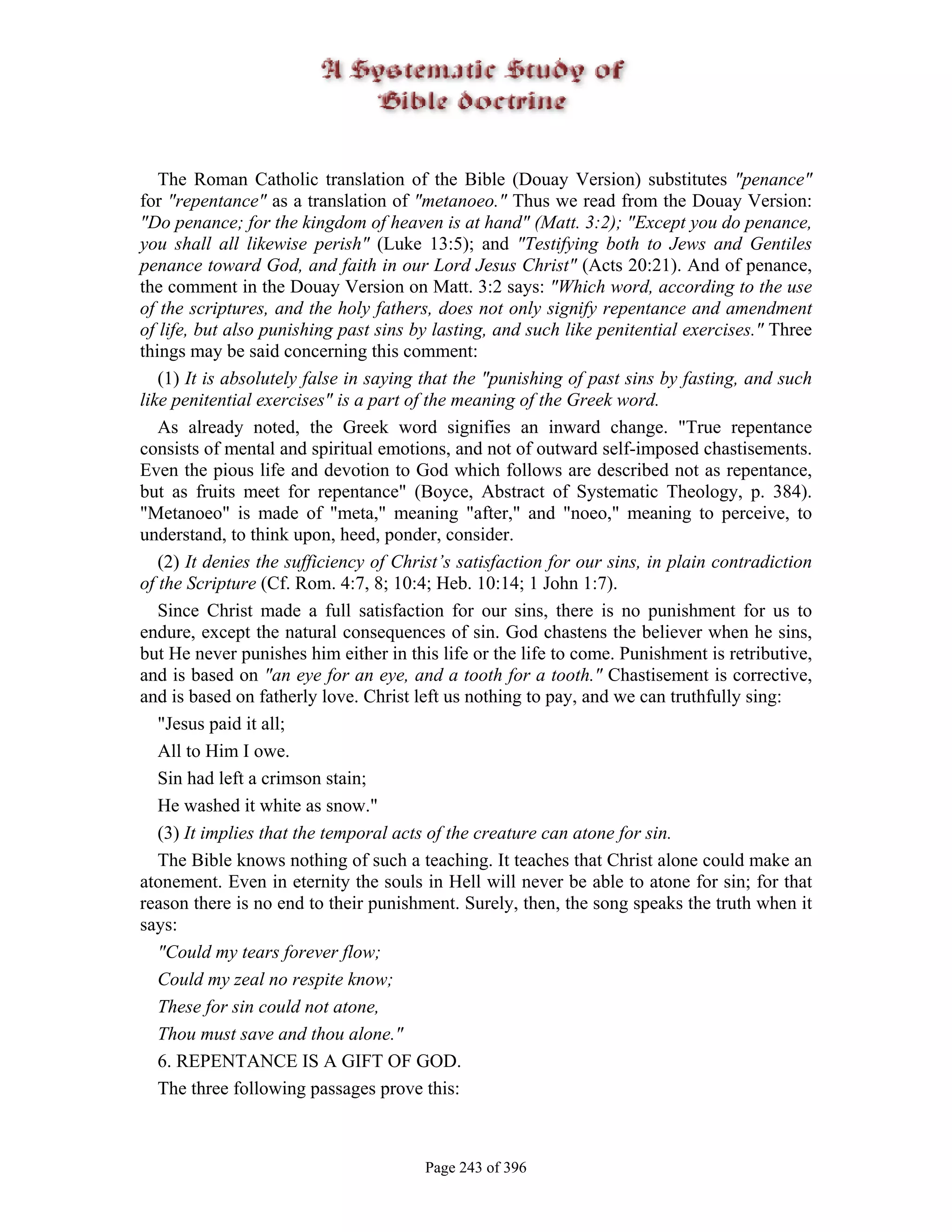 The Roman Catholic translation of the Bible (Douay Version) substitutes "penance"
for "repentance" as a translation of "metanoeo." Thus we read from the Douay Version:
"Do penance; for the kingdom of heaven is at hand" (Matt. 3:2); "Except you do penance,
you shall all likewise perish" (Luke 13:5); and "Testifying both to Jews and Gentiles
penance toward God, and faith in our Lord Jesus Christ" (Acts 20:21). And of penance,
the comment in the Douay Version on Matt. 3:2 says: "Which word, according to the use
of the scriptures, and the holy fathers, does not only signify repentance and amendment
of life, but also punishing past sins by lasting, and such like penitential exercises." Three
things may be said concerning this comment:
   (1) It is absolutely false in saying that the "punishing of past sins by fasting, and such
like penitential exercises" is a part of the meaning of the Greek word.
   As already noted, the Greek word signifies an inward change. "True repentance
consists of mental and spiritual emotions, and not of outward self-imposed chastisements.
Even the pious life and devotion to God which follows are described not as repentance,
but as fruits meet for repentance" (Boyce, Abstract of Systematic Theology, p. 384).
"Metanoeo" is made of "meta," meaning "after," and "noeo," meaning to perceive, to
understand, to think upon, heed, ponder, consider.
   (2) It denies the sufficiency of Christ’s satisfaction for our sins, in plain contradiction
of the Scripture (Cf. Rom. 4:7, 8; 10:4; Heb. 10:14; 1 John 1:7).
   Since Christ made a full satisfaction for our sins, there is no punishment for us to
endure, except the natural consequences of sin. God chastens the believer when he sins,
but He never punishes him either in this life or the life to come. Punishment is retributive,
and is based on "an eye for an eye, and a tooth for a tooth." Chastisement is corrective,
and is based on fatherly love. Christ left us nothing to pay, and we can truthfully sing:
   "Jesus paid it all;
   All to Him I owe.
   Sin had left a crimson stain;
   He washed it white as snow."
   (3) It implies that the temporal acts of the creature can atone for sin.
   The Bible knows nothing of such a teaching. It teaches that Christ alone could make an
atonement. Even in eternity the souls in Hell will never be able to atone for sin; for that
reason there is no end to their punishment. Surely, then, the song speaks the truth when it
says:
   "Could my tears forever flow;
   Could my zeal no respite know;
   These for sin could not atone,
   Thou must save and thou alone."
   6. REPENTANCE IS A GIFT OF GOD.
   The three following passages prove this:



                                       Page 243 of 396
 