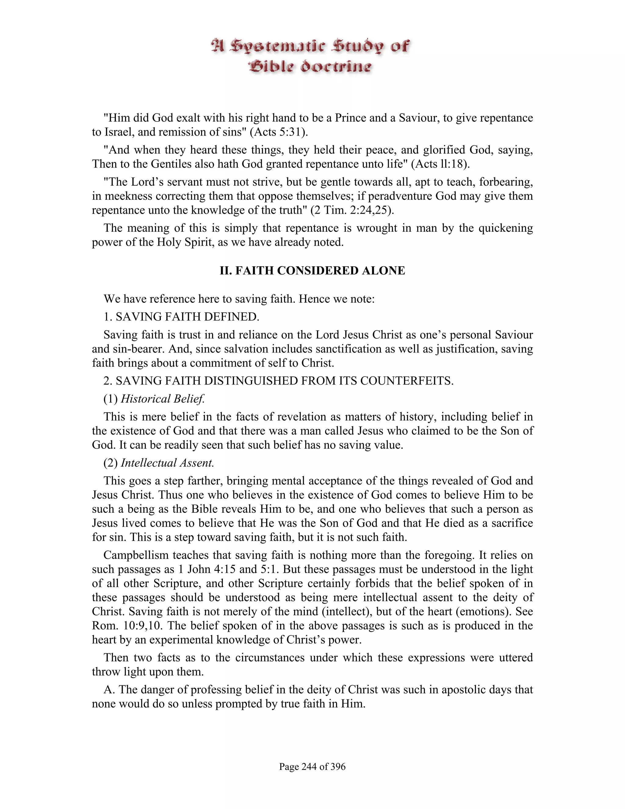 "Him did God exalt with his right hand to be a Prince and a Saviour, to give repentance
to Israel, and remission of sins" (Acts 5:31).
   "And when they heard these things, they held their peace, and glorified God, saying,
Then to the Gentiles also hath God granted repentance unto life" (Acts ll:18).
   "The Lord’s servant must not strive, but be gentle towards all, apt to teach, forbearing,
in meekness correcting them that oppose themselves; if peradventure God may give them
repentance unto the knowledge of the truth" (2 Tim. 2:24,25).
   The meaning of this is simply that repentance is wrought in man by the quickening
power of the Holy Spirit, as we have already noted.

                          II. FAITH CONSIDERED ALONE

   We have reference here to saving faith. Hence we note:
   1. SAVING FAITH DEFINED.
   Saving faith is trust in and reliance on the Lord Jesus Christ as one’s personal Saviour
and sin-bearer. And, since salvation includes sanctification as well as justification, saving
faith brings about a commitment of self to Christ.
   2. SAVING FAITH DISTINGUISHED FROM ITS COUNTERFEITS.
   (1) Historical Belief.
   This is mere belief in the facts of revelation as matters of history, including belief in
the existence of God and that there was a man called Jesus who claimed to be the Son of
God. It can be readily seen that such belief has no saving value.
   (2) Intellectual Assent.
   This goes a step farther, bringing mental acceptance of the things revealed of God and
Jesus Christ. Thus one who believes in the existence of God comes to believe Him to be
such a being as the Bible reveals Him to be, and one who believes that such a person as
Jesus lived comes to believe that He was the Son of God and that He died as a sacrifice
for sin. This is a step toward saving faith, but it is not such faith.
   Campbellism teaches that saving faith is nothing more than the foregoing. It relies on
such passages as 1 John 4:15 and 5:1. But these passages must be understood in the light
of all other Scripture, and other Scripture certainly forbids that the belief spoken of in
these passages should be understood as being mere intellectual assent to the deity of
Christ. Saving faith is not merely of the mind (intellect), but of the heart (emotions). See
Rom. 10:9,10. The belief spoken of in the above passages is such as is produced in the
heart by an experimental knowledge of Christ’s power.
   Then two facts as to the circumstances under which these expressions were uttered
throw light upon them.
   A. The danger of professing belief in the deity of Christ was such in apostolic days that
none would do so unless prompted by true faith in Him.




                                       Page 244 of 396
 