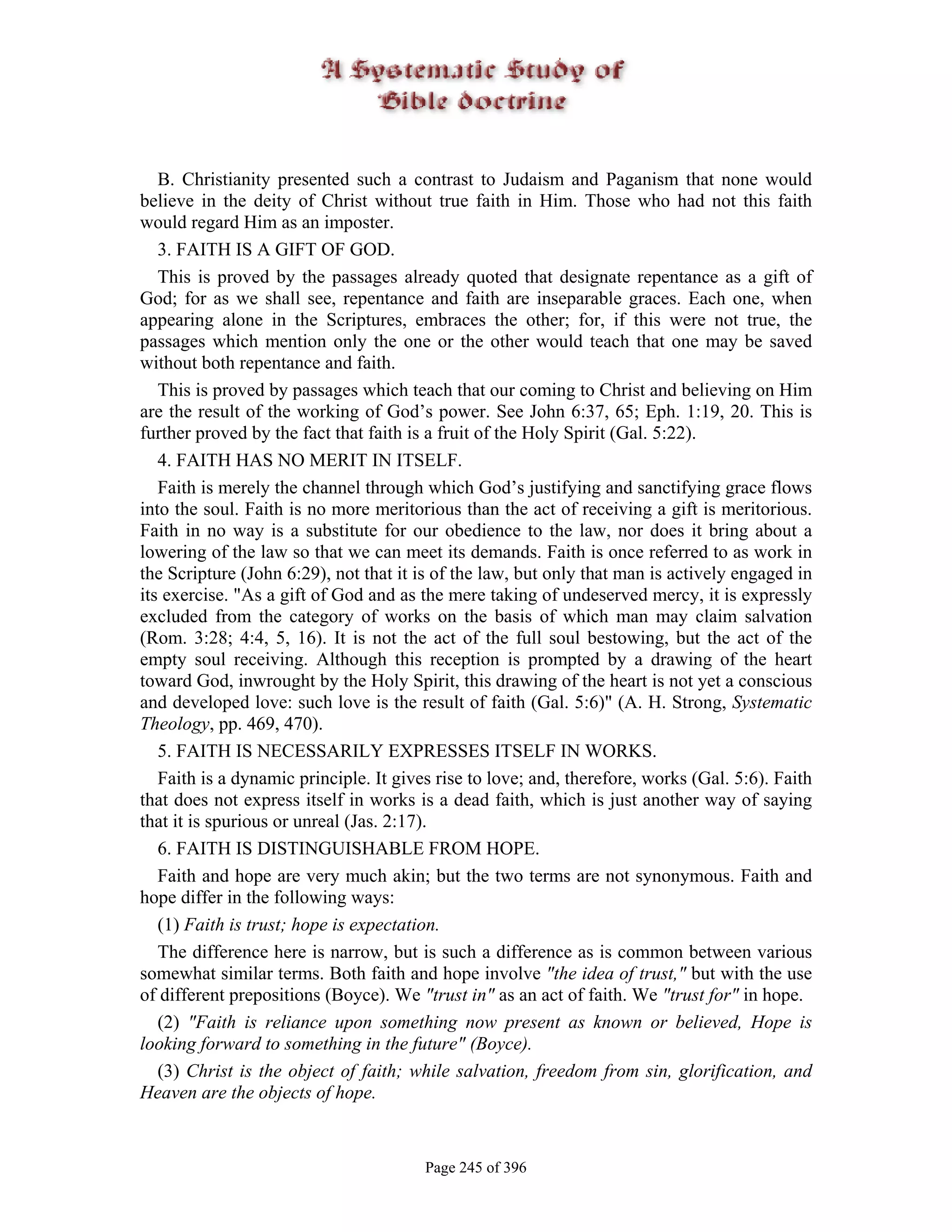 B. Christianity presented such a contrast to Judaism and Paganism that none would
believe in the deity of Christ without true faith in Him. Those who had not this faith
would regard Him as an imposter.
   3. FAITH IS A GIFT OF GOD.
   This is proved by the passages already quoted that designate repentance as a gift of
God; for as we shall see, repentance and faith are inseparable graces. Each one, when
appearing alone in the Scriptures, embraces the other; for, if this were not true, the
passages which mention only the one or the other would teach that one may be saved
without both repentance and faith.
   This is proved by passages which teach that our coming to Christ and believing on Him
are the result of the working of God’s power. See John 6:37, 65; Eph. 1:19, 20. This is
further proved by the fact that faith is a fruit of the Holy Spirit (Gal. 5:22).
   4. FAITH HAS NO MERIT IN ITSELF.
   Faith is merely the channel through which God’s justifying and sanctifying grace flows
into the soul. Faith is no more meritorious than the act of receiving a gift is meritorious.
Faith in no way is a substitute for our obedience to the law, nor does it bring about a
lowering of the law so that we can meet its demands. Faith is once referred to as work in
the Scripture (John 6:29), not that it is of the law, but only that man is actively engaged in
its exercise. "As a gift of God and as the mere taking of undeserved mercy, it is expressly
excluded from the category of works on the basis of which man may claim salvation
(Rom. 3:28; 4:4, 5, 16). It is not the act of the full soul bestowing, but the act of the
empty soul receiving. Although this reception is prompted by a drawing of the heart
toward God, inwrought by the Holy Spirit, this drawing of the heart is not yet a conscious
and developed love: such love is the result of faith (Gal. 5:6)" (A. H. Strong, Systematic
Theology, pp. 469, 470).
   5. FAITH IS NECESSARILY EXPRESSES ITSELF IN WORKS.
   Faith is a dynamic principle. It gives rise to love; and, therefore, works (Gal. 5:6). Faith
that does not express itself in works is a dead faith, which is just another way of saying
that it is spurious or unreal (Jas. 2:17).
   6. FAITH IS DISTINGUISHABLE FROM HOPE.
   Faith and hope are very much akin; but the two terms are not synonymous. Faith and
hope differ in the following ways:
   (1) Faith is trust; hope is expectation.
   The difference here is narrow, but is such a difference as is common between various
somewhat similar terms. Both faith and hope involve "the idea of trust," but with the use
of different prepositions (Boyce). We "trust in" as an act of faith. We "trust for" in hope.
   (2) "Faith is reliance upon something now present as known or believed, Hope is
looking forward to something in the future" (Boyce).
   (3) Christ is the object of faith; while salvation, freedom from sin, glorification, and
Heaven are the objects of hope.


                                        Page 245 of 396
 