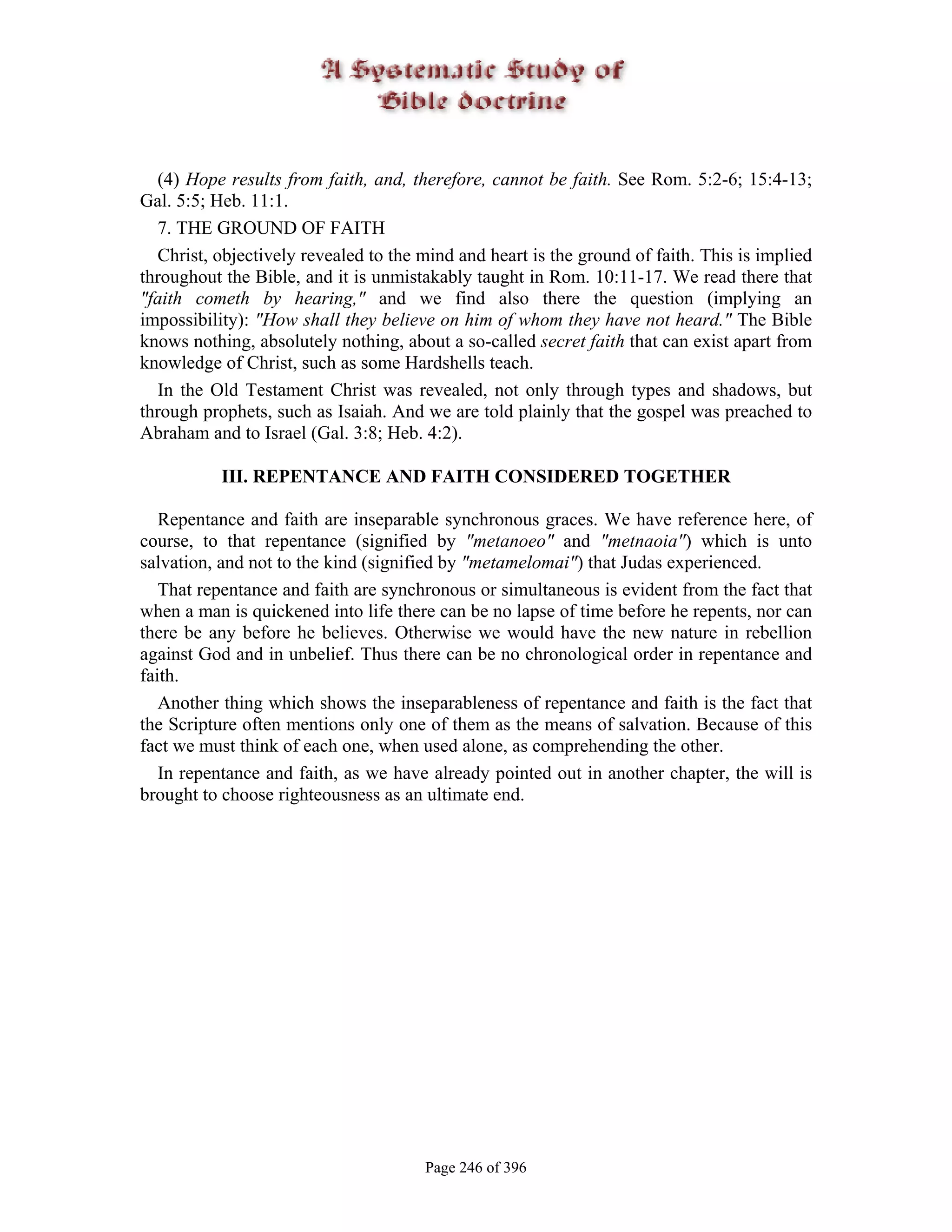 (4) Hope results from faith, and, therefore, cannot be faith. See Rom. 5:2-6; 15:4-13;
Gal. 5:5; Heb. 11:1.
  7. THE GROUND OF FAITH
  Christ, objectively revealed to the mind and heart is the ground of faith. This is implied
throughout the Bible, and it is unmistakably taught in Rom. 10:11-17. We read there that
"faith cometh by hearing," and we find also there the question (implying an
impossibility): "How shall they believe on him of whom they have not heard." The Bible
knows nothing, absolutely nothing, about a so-called secret faith that can exist apart from
knowledge of Christ, such as some Hardshells teach.
  In the Old Testament Christ was revealed, not only through types and shadows, but
through prophets, such as Isaiah. And we are told plainly that the gospel was preached to
Abraham and to Israel (Gal. 3:8; Heb. 4:2).

           III. REPENTANCE AND FAITH CONSIDERED TOGETHER

   Repentance and faith are inseparable synchronous graces. We have reference here, of
course, to that repentance (signified by "metanoeo" and "metnaoia") which is unto
salvation, and not to the kind (signified by "metamelomai") that Judas experienced.
   That repentance and faith are synchronous or simultaneous is evident from the fact that
when a man is quickened into life there can be no lapse of time before he repents, nor can
there be any before he believes. Otherwise we would have the new nature in rebellion
against God and in unbelief. Thus there can be no chronological order in repentance and
faith.
   Another thing which shows the inseparableness of repentance and faith is the fact that
the Scripture often mentions only one of them as the means of salvation. Because of this
fact we must think of each one, when used alone, as comprehending the other.
   In repentance and faith, as we have already pointed out in another chapter, the will is
brought to choose righteousness as an ultimate end.




                                       Page 246 of 396
 