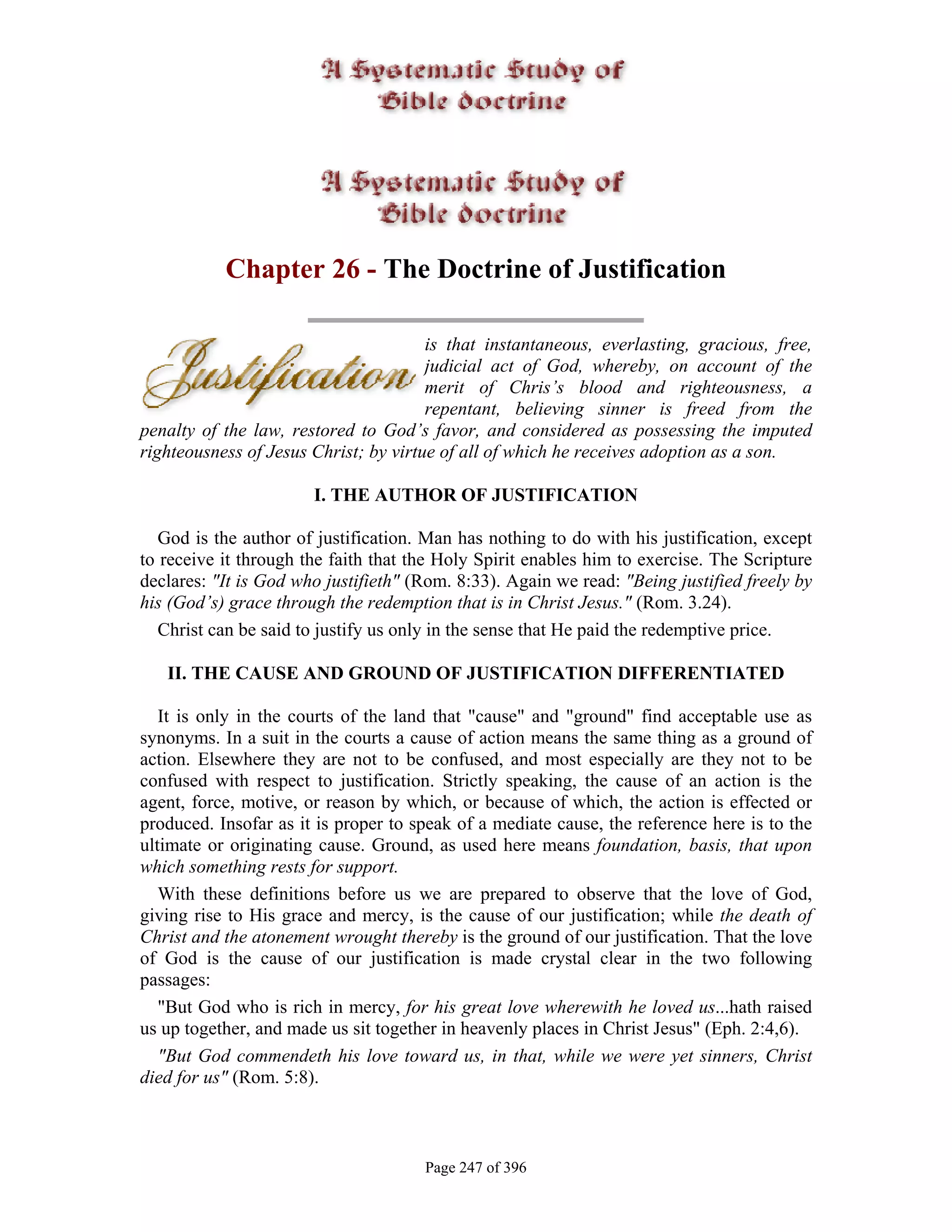 Chapter 26 - The Doctrine of Justification

                                       is that instantaneous, everlasting, gracious, free,
                                       judicial act of God, whereby, on account of the
                                       merit of Chris’s blood and righteousness, a
                                       repentant, believing sinner is freed from the
penalty of the law, restored to God’s favor, and considered as possessing the imputed
righteousness of Jesus Christ; by virtue of all of which he receives adoption as a son.

                       I. THE AUTHOR OF JUSTIFICATION

   God is the author of justification. Man has nothing to do with his justification, except
to receive it through the faith that the Holy Spirit enables him to exercise. The Scripture
declares: "It is God who justifieth" (Rom. 8:33). Again we read: "Being justified freely by
his (God’s) grace through the redemption that is in Christ Jesus." (Rom. 3.24).
   Christ can be said to justify us only in the sense that He paid the redemptive price.

   II. THE CAUSE AND GROUND OF JUSTIFICATION DIFFERENTIATED

   It is only in the courts of the land that "cause" and "ground" find acceptable use as
synonyms. In a suit in the courts a cause of action means the same thing as a ground of
action. Elsewhere they are not to be confused, and most especially are they not to be
confused with respect to justification. Strictly speaking, the cause of an action is the
agent, force, motive, or reason by which, or because of which, the action is effected or
produced. Insofar as it is proper to speak of a mediate cause, the reference here is to the
ultimate or originating cause. Ground, as used here means foundation, basis, that upon
which something rests for support.
   With these definitions before us we are prepared to observe that the love of God,
giving rise to His grace and mercy, is the cause of our justification; while the death of
Christ and the atonement wrought thereby is the ground of our justification. That the love
of God is the cause of our justification is made crystal clear in the two following
passages:
   "But God who is rich in mercy, for his great love wherewith he loved us...hath raised
us up together, and made us sit together in heavenly places in Christ Jesus" (Eph. 2:4,6).
   "But God commendeth his love toward us, in that, while we were yet sinners, Christ
died for us" (Rom. 5:8).



                                      Page 247 of 396
 