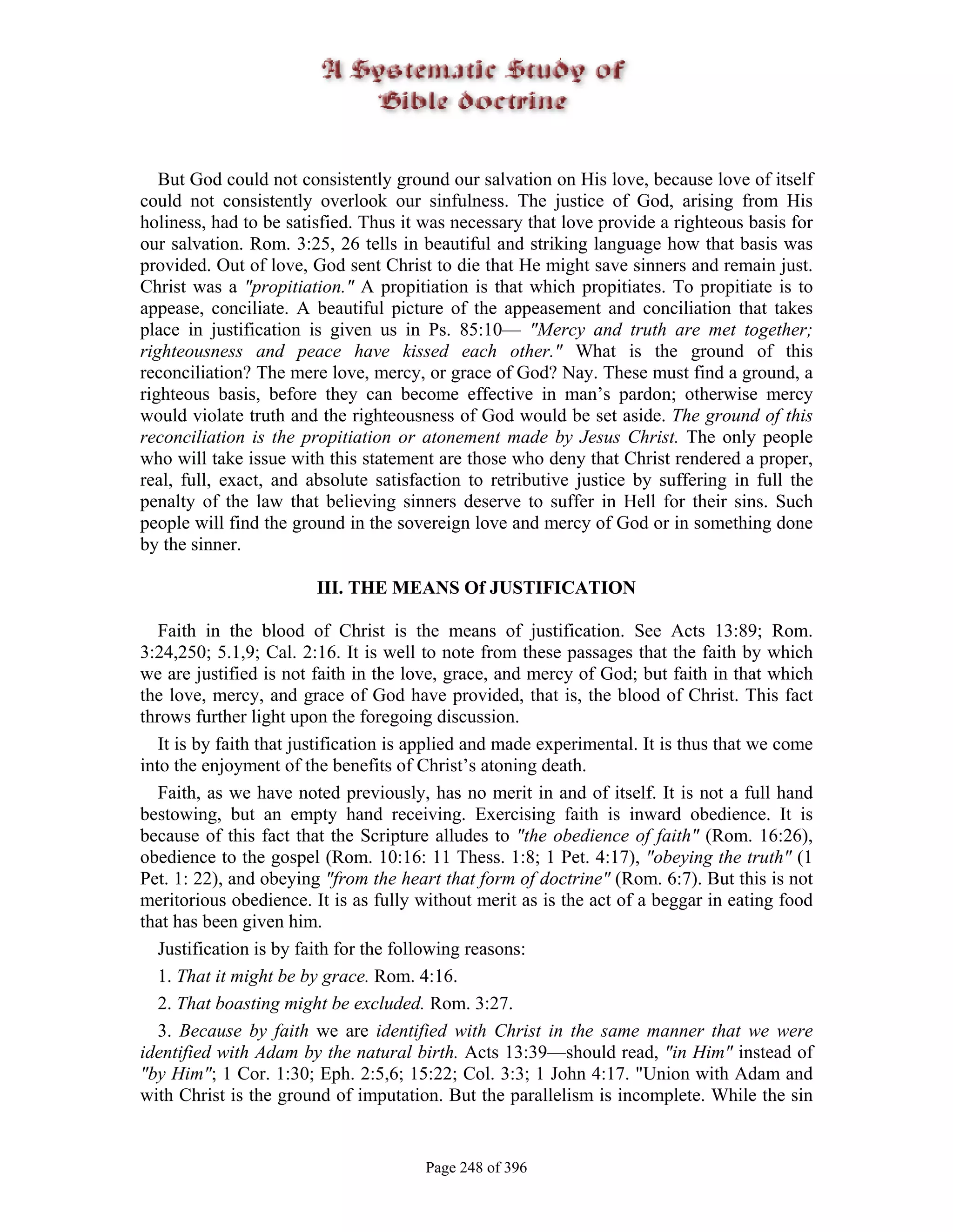 But God could not consistently ground our salvation on His love, because love of itself
could not consistently overlook our sinfulness. The justice of God, arising from His
holiness, had to be satisfied. Thus it was necessary that love provide a righteous basis for
our salvation. Rom. 3:25, 26 tells in beautiful and striking language how that basis was
provided. Out of love, God sent Christ to die that He might save sinners and remain just.
Christ was a "propitiation." A propitiation is that which propitiates. To propitiate is to
appease, conciliate. A beautiful picture of the appeasement and conciliation that takes
place in justification is given us in Ps. 85:10— "Mercy and truth are met together;
righteousness and peace have kissed each other." What is the ground of this
reconciliation? The mere love, mercy, or grace of God? Nay. These must find a ground, a
righteous basis, before they can become effective in man’s pardon; otherwise mercy
would violate truth and the righteousness of God would be set aside. The ground of this
reconciliation is the propitiation or atonement made by Jesus Christ. The only people
who will take issue with this statement are those who deny that Christ rendered a proper,
real, full, exact, and absolute satisfaction to retributive justice by suffering in full the
penalty of the law that believing sinners deserve to suffer in Hell for their sins. Such
people will find the ground in the sovereign love and mercy of God or in something done
by the sinner.

                        III. THE MEANS Of JUSTIFICATION

   Faith in the blood of Christ is the means of justification. See Acts 13:89; Rom.
3:24,250; 5.1,9; Cal. 2:16. It is well to note from these passages that the faith by which
we are justified is not faith in the love, grace, and mercy of God; but faith in that which
the love, mercy, and grace of God have provided, that is, the blood of Christ. This fact
throws further light upon the foregoing discussion.
   It is by faith that justification is applied and made experimental. It is thus that we come
into the enjoyment of the benefits of Christ’s atoning death.
   Faith, as we have noted previously, has no merit in and of itself. It is not a full hand
bestowing, but an empty hand receiving. Exercising faith is inward obedience. It is
because of this fact that the Scripture alludes to "the obedience of faith" (Rom. 16:26),
obedience to the gospel (Rom. 10:16: 11 Thess. 1:8; 1 Pet. 4:17), "obeying the truth" (1
Pet. 1: 22), and obeying "from the heart that form of doctrine" (Rom. 6:7). But this is not
meritorious obedience. It is as fully without merit as is the act of a beggar in eating food
that has been given him.
   Justification is by faith for the following reasons:
   1. That it might be by grace. Rom. 4:16.
   2. That boasting might be excluded. Rom. 3:27.
   3. Because by faith we are identified with Christ in the same manner that we were
identified with Adam by the natural birth. Acts 13:39—should read, "in Him" instead of
"by Him"; 1 Cor. 1:30; Eph. 2:5,6; 15:22; Col. 3:3; 1 John 4:17. "Union with Adam and
with Christ is the ground of imputation. But the parallelism is incomplete. While the sin


                                       Page 248 of 396
 