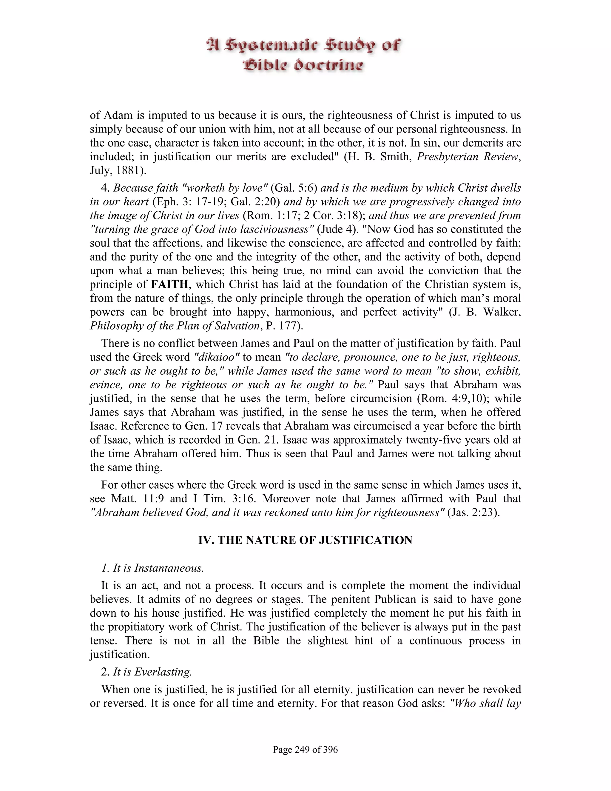 of Adam is imputed to us because it is ours, the righteousness of Christ is imputed to us
simply because of our union with him, not at all because of our personal righteousness. In
the one case, character is taken into account; in the other, it is not. In sin, our demerits are
included; in justification our merits are excluded" (H. B. Smith, Presbyterian Review,
July, 1881).
   4. Because faith "worketh by love" (Gal. 5:6) and is the medium by which Christ dwells
in our heart (Eph. 3: 17-19; Gal. 2:20) and by which we are progressively changed into
the image of Christ in our lives (Rom. 1:17; 2 Cor. 3:18); and thus we are prevented from
"turning the grace of God into lasciviousness" (Jude 4). "Now God has so constituted the
soul that the affections, and likewise the conscience, are affected and controlled by faith;
and the purity of the one and the integrity of the other, and the activity of both, depend
upon what a man believes; this being true, no mind can avoid the conviction that the
principle of FAITH, which Christ has laid at the foundation of the Christian system is,
from the nature of things, the only principle through the operation of which man’s moral
powers can be brought into happy, harmonious, and perfect activity" (J. B. Walker,
Philosophy of the Plan of Salvation, P. 177).
   There is no conflict between James and Paul on the matter of justification by faith. Paul
used the Greek word "dikaioo" to mean "to declare, pronounce, one to be just, righteous,
or such as he ought to be," while James used the same word to mean "to show, exhibit,
evince, one to be righteous or such as he ought to be." Paul says that Abraham was
justified, in the sense that he uses the term, before circumcision (Rom. 4:9,10); while
James says that Abraham was justified, in the sense he uses the term, when he offered
Isaac. Reference to Gen. 17 reveals that Abraham was circumcised a year before the birth
of Isaac, which is recorded in Gen. 21. Isaac was approximately twenty-five years old at
the time Abraham offered him. Thus is seen that Paul and James were not talking about
the same thing.
   For other cases where the Greek word is used in the same sense in which James uses it,
see Matt. 11:9 and I Tim. 3:16. Moreover note that James affirmed with Paul that
"Abraham believed God, and it was reckoned unto him for righteousness" (Jas. 2:23).

                        IV. THE NATURE OF JUSTIFICATION

  1. It is Instantaneous.
  It is an act, and not a process. It occurs and is complete the moment the individual
believes. It admits of no degrees or stages. The penitent Publican is said to have gone
down to his house justified. He was justified completely the moment he put his faith in
the propitiatory work of Christ. The justification of the believer is always put in the past
tense. There is not in all the Bible the slightest hint of a continuous process in
justification.
  2. It is Everlasting.
  When one is justified, he is justified for all eternity. justification can never be revoked
or reversed. It is once for all time and eternity. For that reason God asks: "Who shall lay


                                        Page 249 of 396
 