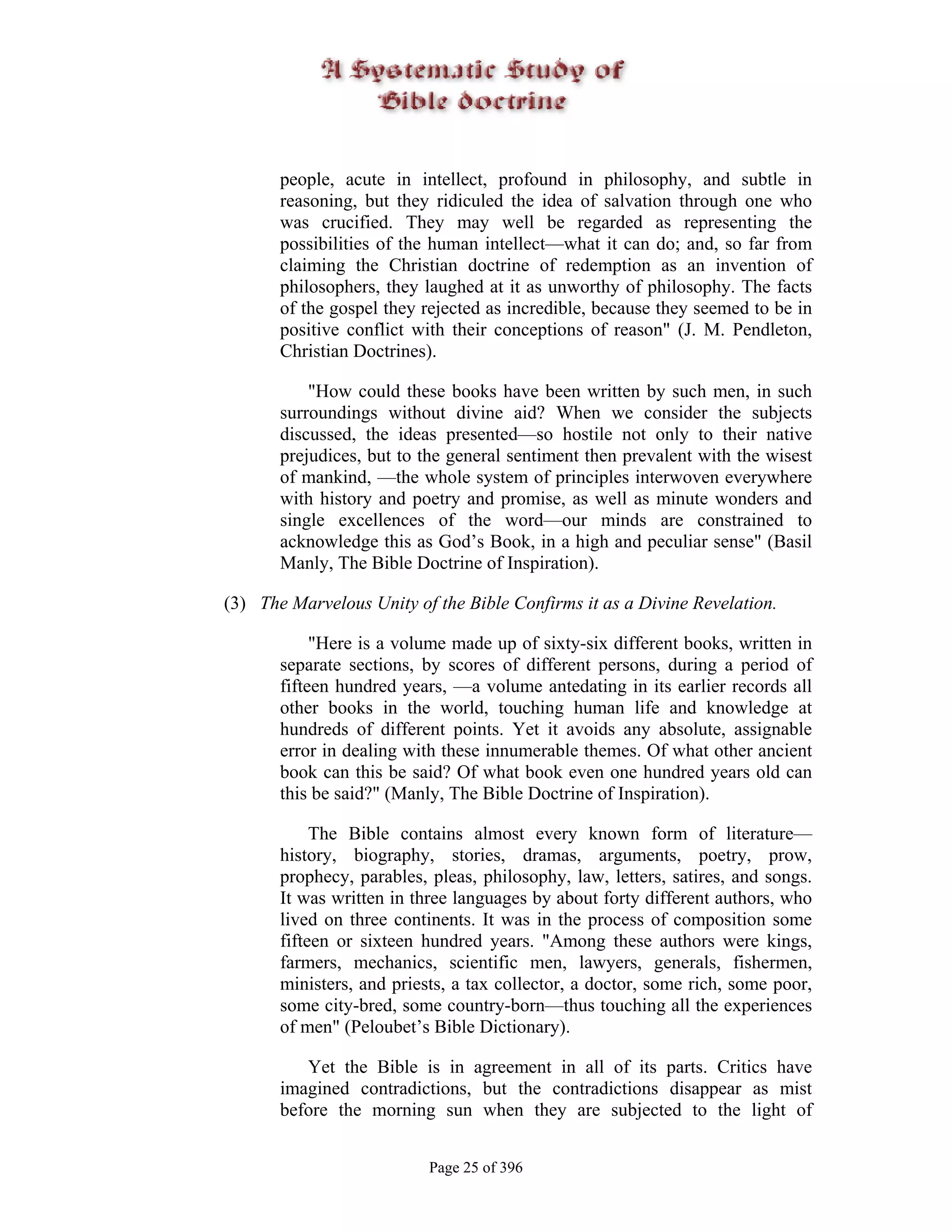 people, acute in intellect, profound in philosophy, and subtle in
       reasoning, but they ridiculed the idea of salvation through one who
       was crucified. They may well be regarded as representing the
       possibilities of the human intellect—what it can do; and, so far from
       claiming the Christian doctrine of redemption as an invention of
       philosophers, they laughed at it as unworthy of philosophy. The facts
       of the gospel they rejected as incredible, because they seemed to be in
       positive conflict with their conceptions of reason" (J. M. Pendleton,
       Christian Doctrines).

           "How could these books have been written by such men, in such
       surroundings without divine aid? When we consider the subjects
       discussed, the ideas presented—so hostile not only to their native
       prejudices, but to the general sentiment then prevalent with the wisest
       of mankind, —the whole system of principles interwoven everywhere
       with history and poetry and promise, as well as minute wonders and
       single excellences of the word—our minds are constrained to
       acknowledge this as God’s Book, in a high and peculiar sense" (Basil
       Manly, The Bible Doctrine of Inspiration).

(3) The Marvelous Unity of the Bible Confirms it as a Divine Revelation.

            "Here is a volume made up of sixty-six different books, written in
       separate sections, by scores of different persons, during a period of
       fifteen hundred years, —a volume antedating in its earlier records all
       other books in the world, touching human life and knowledge at
       hundreds of different points. Yet it avoids any absolute, assignable
       error in dealing with these innumerable themes. Of what other ancient
       book can this be said? Of what book even one hundred years old can
       this be said?" (Manly, The Bible Doctrine of Inspiration).

            The Bible contains almost every known form of literature—
       history, biography, stories, dramas, arguments, poetry, prow,
       prophecy, parables, pleas, philosophy, law, letters, satires, and songs.
       It was written in three languages by about forty different authors, who
       lived on three continents. It was in the process of composition some
       fifteen or sixteen hundred years. "Among these authors were kings,
       farmers, mechanics, scientific men, lawyers, generals, fishermen,
       ministers, and priests, a tax collector, a doctor, some rich, some poor,
       some city-bred, some country-born—thus touching all the experiences
       of men" (Peloubet’s Bible Dictionary).

          Yet the Bible is in agreement in all of its parts. Critics have
       imagined contradictions, but the contradictions disappear as mist
       before the morning sun when they are subjected to the light of


                           Page 25 of 396
 
