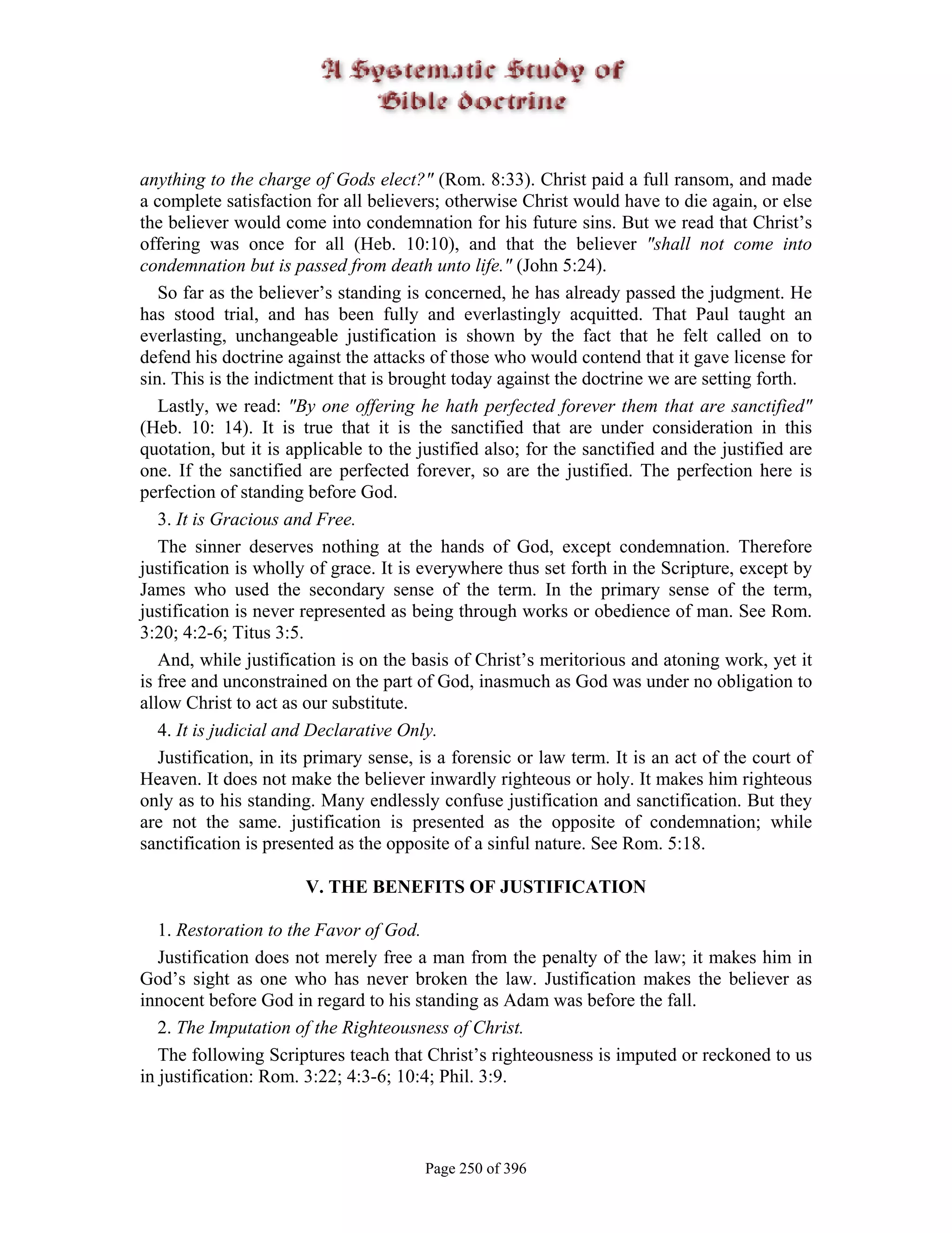 anything to the charge of Gods elect?" (Rom. 8:33). Christ paid a full ransom, and made
a complete satisfaction for all believers; otherwise Christ would have to die again, or else
the believer would come into condemnation for his future sins. But we read that Christ’s
offering was once for all (Heb. 10:10), and that the believer "shall not come into
condemnation but is passed from death unto life." (John 5:24).
   So far as the believer’s standing is concerned, he has already passed the judgment. He
has stood trial, and has been fully and everlastingly acquitted. That Paul taught an
everlasting, unchangeable justification is shown by the fact that he felt called on to
defend his doctrine against the attacks of those who would contend that it gave license for
sin. This is the indictment that is brought today against the doctrine we are setting forth.
   Lastly, we read: "By one offering he hath perfected forever them that are sanctified"
(Heb. 10: 14). It is true that it is the sanctified that are under consideration in this
quotation, but it is applicable to the justified also; for the sanctified and the justified are
one. If the sanctified are perfected forever, so are the justified. The perfection here is
perfection of standing before God.
   3. It is Gracious and Free.
   The sinner deserves nothing at the hands of God, except condemnation. Therefore
justification is wholly of grace. It is everywhere thus set forth in the Scripture, except by
James who used the secondary sense of the term. In the primary sense of the term,
justification is never represented as being through works or obedience of man. See Rom.
3:20; 4:2-6; Titus 3:5.
   And, while justification is on the basis of Christ’s meritorious and atoning work, yet it
is free and unconstrained on the part of God, inasmuch as God was under no obligation to
allow Christ to act as our substitute.
   4. It is judicial and Declarative Only.
   Justification, in its primary sense, is a forensic or law term. It is an act of the court of
Heaven. It does not make the believer inwardly righteous or holy. It makes him righteous
only as to his standing. Many endlessly confuse justification and sanctification. But they
are not the same. justification is presented as the opposite of condemnation; while
sanctification is presented as the opposite of a sinful nature. See Rom. 5:18.

                       V. THE BENEFITS OF JUSTIFICATION

   1. Restoration to the Favor of God.
   Justification does not merely free a man from the penalty of the law; it makes him in
God’s sight as one who has never broken the law. Justification makes the believer as
innocent before God in regard to his standing as Adam was before the fall.
   2. The Imputation of the Righteousness of Christ.
   The following Scriptures teach that Christ’s righteousness is imputed or reckoned to us
in justification: Rom. 3:22; 4:3-6; 10:4; Phil. 3:9.



                                        Page 250 of 396
 