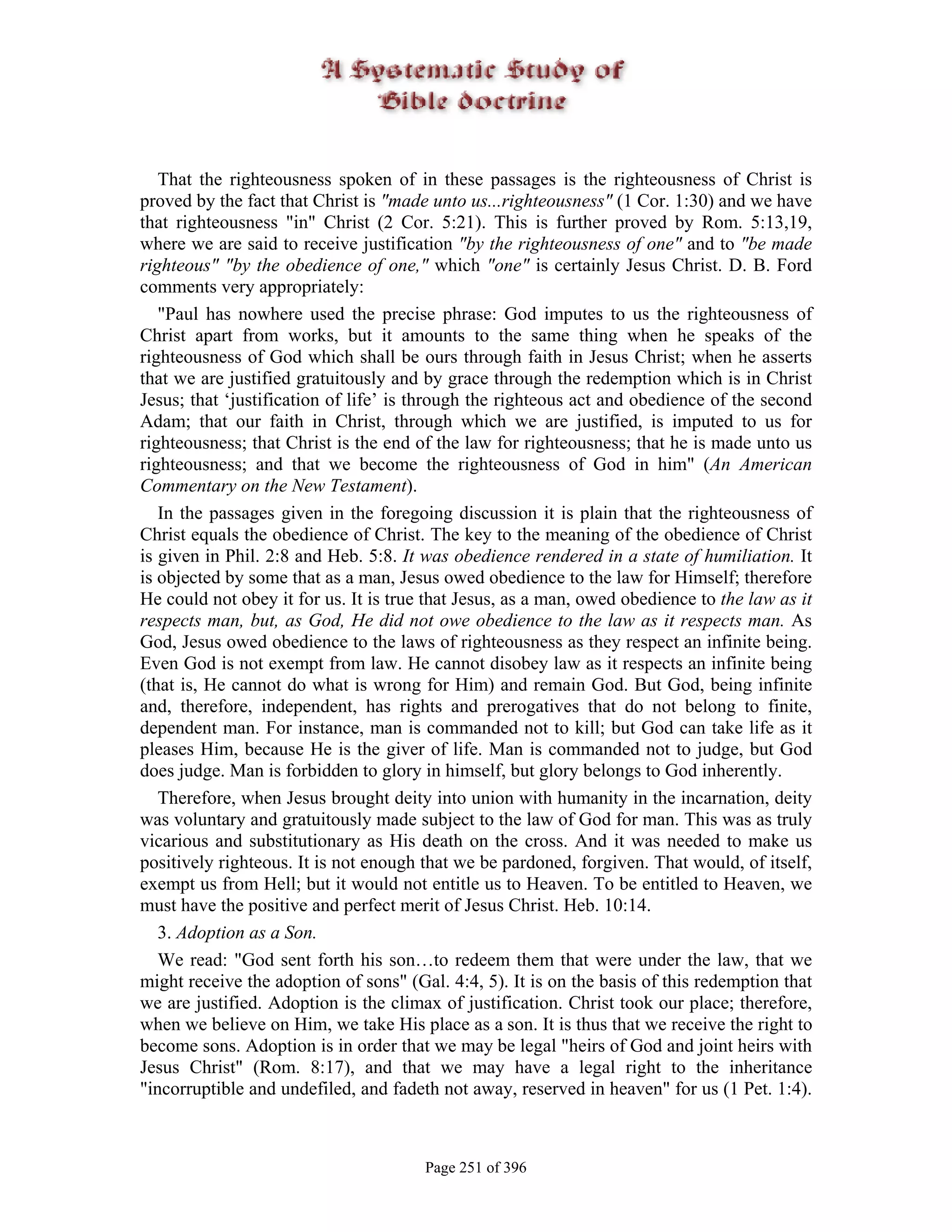 That the righteousness spoken of in these passages is the righteousness of Christ is
proved by the fact that Christ is "made unto us...righteousness" (1 Cor. 1:30) and we have
that righteousness "in" Christ (2 Cor. 5:21). This is further proved by Rom. 5:13,19,
where we are said to receive justification "by the righteousness of one" and to "be made
righteous" "by the obedience of one," which "one" is certainly Jesus Christ. D. B. Ford
comments very appropriately:
   "Paul has nowhere used the precise phrase: God imputes to us the righteousness of
Christ apart from works, but it amounts to the same thing when he speaks of the
righteousness of God which shall be ours through faith in Jesus Christ; when he asserts
that we are justified gratuitously and by grace through the redemption which is in Christ
Jesus; that ‘justification of life’ is through the righteous act and obedience of the second
Adam; that our faith in Christ, through which we are justified, is imputed to us for
righteousness; that Christ is the end of the law for righteousness; that he is made unto us
righteousness; and that we become the righteousness of God in him" (An American
Commentary on the New Testament).
   In the passages given in the foregoing discussion it is plain that the righteousness of
Christ equals the obedience of Christ. The key to the meaning of the obedience of Christ
is given in Phil. 2:8 and Heb. 5:8. It was obedience rendered in a state of humiliation. It
is objected by some that as a man, Jesus owed obedience to the law for Himself; therefore
He could not obey it for us. It is true that Jesus, as a man, owed obedience to the law as it
respects man, but, as God, He did not owe obedience to the law as it respects man. As
God, Jesus owed obedience to the laws of righteousness as they respect an infinite being.
Even God is not exempt from law. He cannot disobey law as it respects an infinite being
(that is, He cannot do what is wrong for Him) and remain God. But God, being infinite
and, therefore, independent, has rights and prerogatives that do not belong to finite,
dependent man. For instance, man is commanded not to kill; but God can take life as it
pleases Him, because He is the giver of life. Man is commanded not to judge, but God
does judge. Man is forbidden to glory in himself, but glory belongs to God inherently.
   Therefore, when Jesus brought deity into union with humanity in the incarnation, deity
was voluntary and gratuitously made subject to the law of God for man. This was as truly
vicarious and substitutionary as His death on the cross. And it was needed to make us
positively righteous. It is not enough that we be pardoned, forgiven. That would, of itself,
exempt us from Hell; but it would not entitle us to Heaven. To be entitled to Heaven, we
must have the positive and perfect merit of Jesus Christ. Heb. 10:14.
   3. Adoption as a Son.
   We read: "God sent forth his son…to redeem them that were under the law, that we
might receive the adoption of sons" (Gal. 4:4, 5). It is on the basis of this redemption that
we are justified. Adoption is the climax of justification. Christ took our place; therefore,
when we believe on Him, we take His place as a son. It is thus that we receive the right to
become sons. Adoption is in order that we may be legal "heirs of God and joint heirs with
Jesus Christ" (Rom. 8:17), and that we may have a legal right to the inheritance
"incorruptible and undefiled, and fadeth not away, reserved in heaven" for us (1 Pet. 1:4).



                                       Page 251 of 396
 