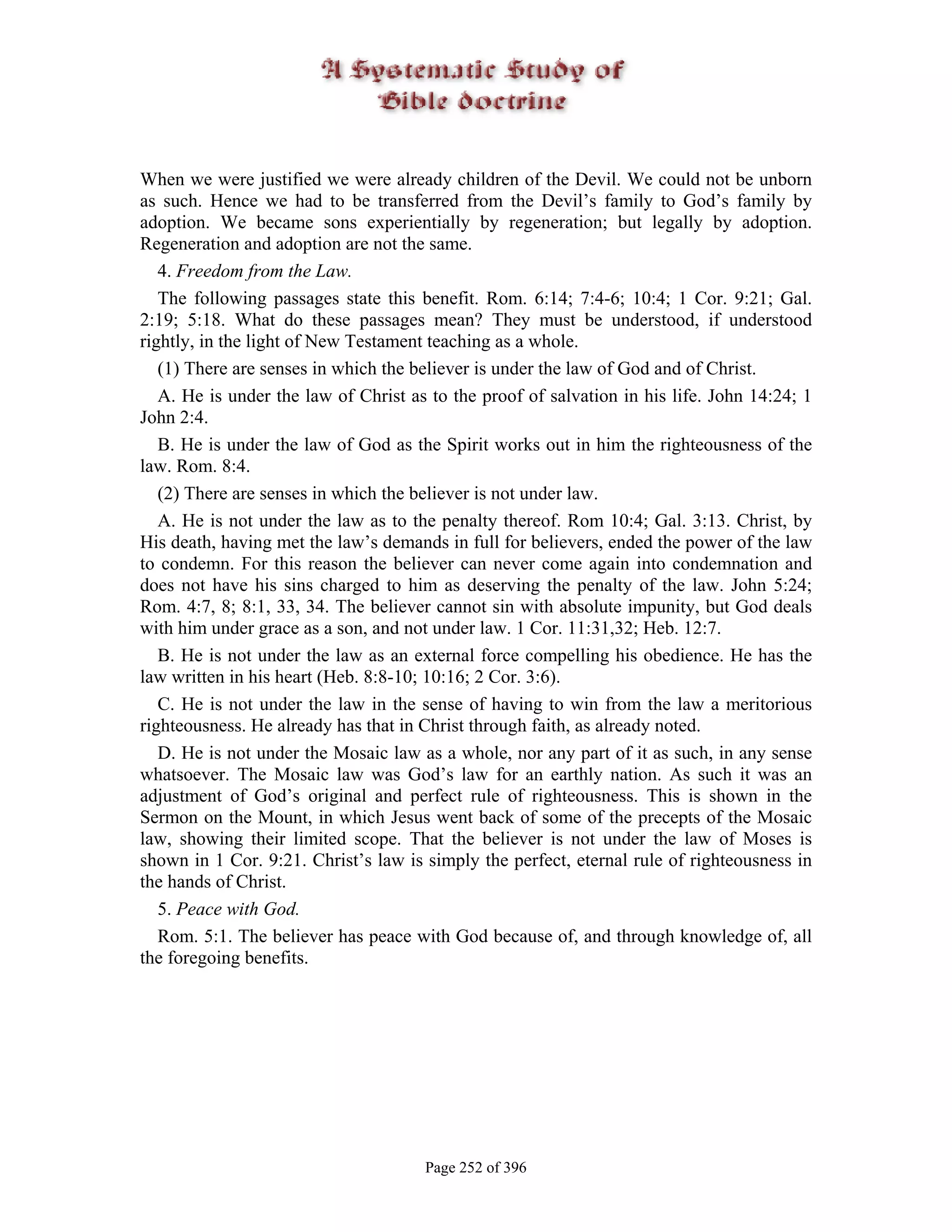When we were justified we were already children of the Devil. We could not be unborn
as such. Hence we had to be transferred from the Devil’s family to God’s family by
adoption. We became sons experientially by regeneration; but legally by adoption.
Regeneration and adoption are not the same.
   4. Freedom from the Law.
   The following passages state this benefit. Rom. 6:14; 7:4-6; 10:4; 1 Cor. 9:21; Gal.
2:19; 5:18. What do these passages mean? They must be understood, if understood
rightly, in the light of New Testament teaching as a whole.
   (1) There are senses in which the believer is under the law of God and of Christ.
   A. He is under the law of Christ as to the proof of salvation in his life. John 14:24; 1
John 2:4.
   B. He is under the law of God as the Spirit works out in him the righteousness of the
law. Rom. 8:4.
   (2) There are senses in which the believer is not under law.
   A. He is not under the law as to the penalty thereof. Rom 10:4; Gal. 3:13. Christ, by
His death, having met the law’s demands in full for believers, ended the power of the law
to condemn. For this reason the believer can never come again into condemnation and
does not have his sins charged to him as deserving the penalty of the law. John 5:24;
Rom. 4:7, 8; 8:1, 33, 34. The believer cannot sin with absolute impunity, but God deals
with him under grace as a son, and not under law. 1 Cor. 11:31,32; Heb. 12:7.
   B. He is not under the law as an external force compelling his obedience. He has the
law written in his heart (Heb. 8:8-10; 10:16; 2 Cor. 3:6).
   C. He is not under the law in the sense of having to win from the law a meritorious
righteousness. He already has that in Christ through faith, as already noted.
   D. He is not under the Mosaic law as a whole, nor any part of it as such, in any sense
whatsoever. The Mosaic law was God’s law for an earthly nation. As such it was an
adjustment of God’s original and perfect rule of righteousness. This is shown in the
Sermon on the Mount, in which Jesus went back of some of the precepts of the Mosaic
law, showing their limited scope. That the believer is not under the law of Moses is
shown in 1 Cor. 9:21. Christ’s law is simply the perfect, eternal rule of righteousness in
the hands of Christ.
   5. Peace with God.
   Rom. 5:1. The believer has peace with God because of, and through knowledge of, all
the foregoing benefits.




                                      Page 252 of 396
 