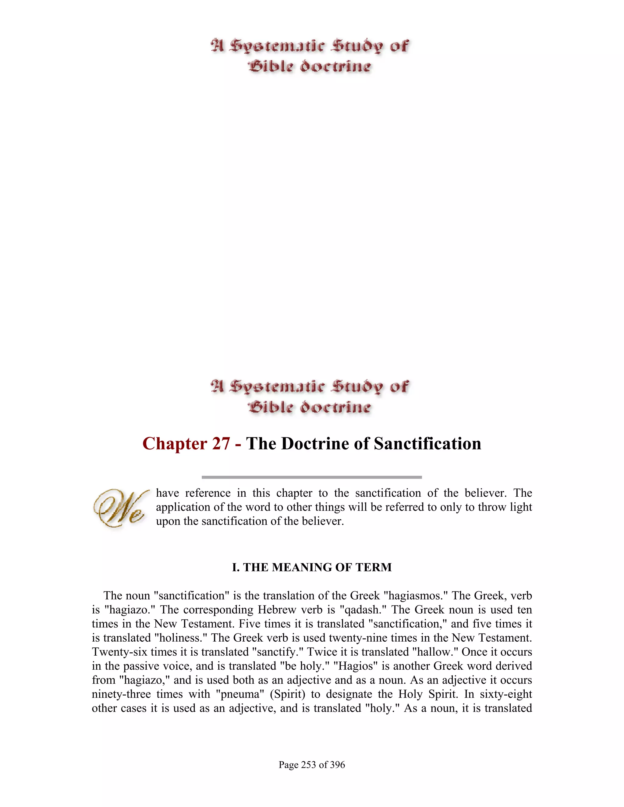 Chapter 27 - The Doctrine of Sanctification

             have reference in this chapter to the sanctification of the believer. The
             application of the word to other things will be referred to only to throw light
             upon the sanctification of the believer.


                             I. THE MEANING OF TERM

   The noun "sanctification" is the translation of the Greek "hagiasmos." The Greek, verb
is "hagiazo." The corresponding Hebrew verb is "qadash." The Greek noun is used ten
times in the New Testament. Five times it is translated "sanctification," and five times it
is translated "holiness." The Greek verb is used twenty-nine times in the New Testament.
Twenty-six times it is translated "sanctify." Twice it is translated "hallow." Once it occurs
in the passive voice, and is translated "be holy." "Hagios" is another Greek word derived
from "hagiazo," and is used both as an adjective and as a noun. As an adjective it occurs
ninety-three times with "pneuma" (Spirit) to designate the Holy Spirit. In sixty-eight
other cases it is used as an adjective, and is translated "holy." As a noun, it is translated



                                       Page 253 of 396
 