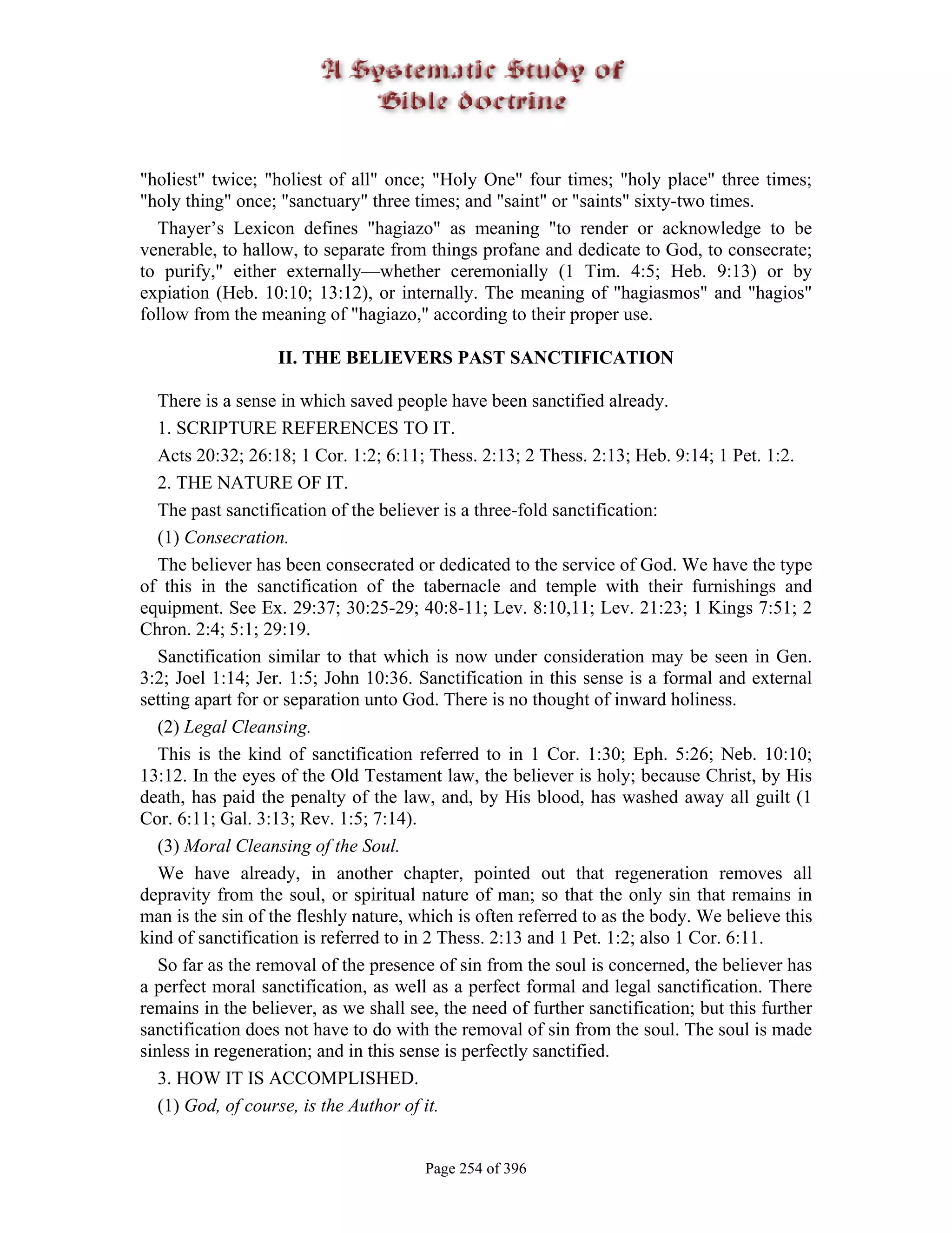 "holiest" twice; "holiest of all" once; "Holy One" four times; "holy place" three times;
"holy thing" once; "sanctuary" three times; and "saint" or "saints" sixty-two times.
  Thayer’s Lexicon defines "hagiazo" as meaning "to render or acknowledge to be
venerable, to hallow, to separate from things profane and dedicate to God, to consecrate;
to purify," either externally—whether ceremonially (1 Tim. 4:5; Heb. 9:13) or by
expiation (Heb. 10:10; 13:12), or internally. The meaning of "hagiasmos" and "hagios"
follow from the meaning of "hagiazo," according to their proper use.

                   II. THE BELIEVERS PAST SANCTIFICATION

   There is a sense in which saved people have been sanctified already.
   1. SCRIPTURE REFERENCES TO IT.
   Acts 20:32; 26:18; 1 Cor. 1:2; 6:11; Thess. 2:13; 2 Thess. 2:13; Heb. 9:14; 1 Pet. 1:2.
   2. THE NATURE OF IT.
   The past sanctification of the believer is a three-fold sanctification:
   (1) Consecration.
   The believer has been consecrated or dedicated to the service of God. We have the type
of this in the sanctification of the tabernacle and temple with their furnishings and
equipment. See Ex. 29:37; 30:25-29; 40:8-11; Lev. 8:10,11; Lev. 21:23; 1 Kings 7:51; 2
Chron. 2:4; 5:1; 29:19.
   Sanctification similar to that which is now under consideration may be seen in Gen.
3:2; Joel 1:14; Jer. 1:5; John 10:36. Sanctification in this sense is a formal and external
setting apart for or separation unto God. There is no thought of inward holiness.
   (2) Legal Cleansing.
   This is the kind of sanctification referred to in 1 Cor. 1:30; Eph. 5:26; Neb. 10:10;
13:12. In the eyes of the Old Testament law, the believer is holy; because Christ, by His
death, has paid the penalty of the law, and, by His blood, has washed away all guilt (1
Cor. 6:11; Gal. 3:13; Rev. 1:5; 7:14).
   (3) Moral Cleansing of the Soul.
   We have already, in another chapter, pointed out that regeneration removes all
depravity from the soul, or spiritual nature of man; so that the only sin that remains in
man is the sin of the fleshly nature, which is often referred to as the body. We believe this
kind of sanctification is referred to in 2 Thess. 2:13 and 1 Pet. 1:2; also 1 Cor. 6:11.
   So far as the removal of the presence of sin from the soul is concerned, the believer has
a perfect moral sanctification, as well as a perfect formal and legal sanctification. There
remains in the believer, as we shall see, the need of further sanctification; but this further
sanctification does not have to do with the removal of sin from the soul. The soul is made
sinless in regeneration; and in this sense is perfectly sanctified.
   3. HOW IT IS ACCOMPLISHED.
   (1) God, of course, is the Author of it.


                                       Page 254 of 396
 