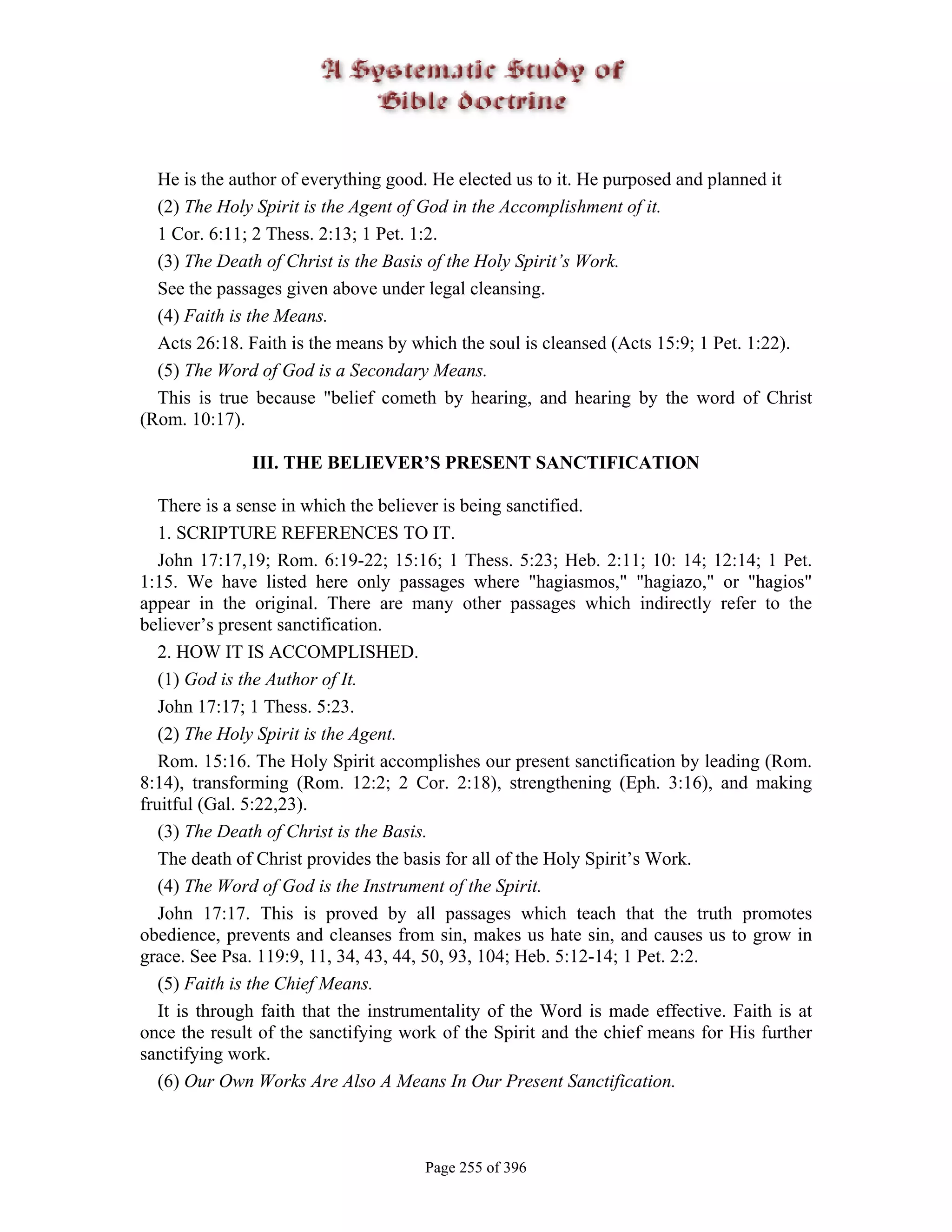 He is the author of everything good. He elected us to it. He purposed and planned it
  (2) The Holy Spirit is the Agent of God in the Accomplishment of it.
  1 Cor. 6:11; 2 Thess. 2:13; 1 Pet. 1:2.
  (3) The Death of Christ is the Basis of the Holy Spirit’s Work.
  See the passages given above under legal cleansing.
  (4) Faith is the Means.
  Acts 26:18. Faith is the means by which the soul is cleansed (Acts 15:9; 1 Pet. 1:22).
  (5) The Word of God is a Secondary Means.
  This is true because "belief cometh by hearing, and hearing by the word of Christ
(Rom. 10:17).

               III. THE BELIEVER’S PRESENT SANCTIFICATION

   There is a sense in which the believer is being sanctified.
   1. SCRIPTURE REFERENCES TO IT.
   John 17:17,19; Rom. 6:19-22; 15:16; 1 Thess. 5:23; Heb. 2:11; 10: 14; 12:14; 1 Pet.
1:15. We have listed here only passages where "hagiasmos," "hagiazo," or "hagios"
appear in the original. There are many other passages which indirectly refer to the
believer’s present sanctification.
   2. HOW IT IS ACCOMPLISHED.
   (1) God is the Author of It.
   John 17:17; 1 Thess. 5:23.
   (2) The Holy Spirit is the Agent.
   Rom. 15:16. The Holy Spirit accomplishes our present sanctification by leading (Rom.
8:14), transforming (Rom. 12:2; 2 Cor. 2:18), strengthening (Eph. 3:16), and making
fruitful (Gal. 5:22,23).
   (3) The Death of Christ is the Basis.
   The death of Christ provides the basis for all of the Holy Spirit’s Work.
   (4) The Word of God is the Instrument of the Spirit.
   John 17:17. This is proved by all passages which teach that the truth promotes
obedience, prevents and cleanses from sin, makes us hate sin, and causes us to grow in
grace. See Psa. 119:9, 11, 34, 43, 44, 50, 93, 104; Heb. 5:12-14; 1 Pet. 2:2.
   (5) Faith is the Chief Means.
   It is through faith that the instrumentality of the Word is made effective. Faith is at
once the result of the sanctifying work of the Spirit and the chief means for His further
sanctifying work.
   (6) Our Own Works Are Also A Means In Our Present Sanctification.



                                      Page 255 of 396
 