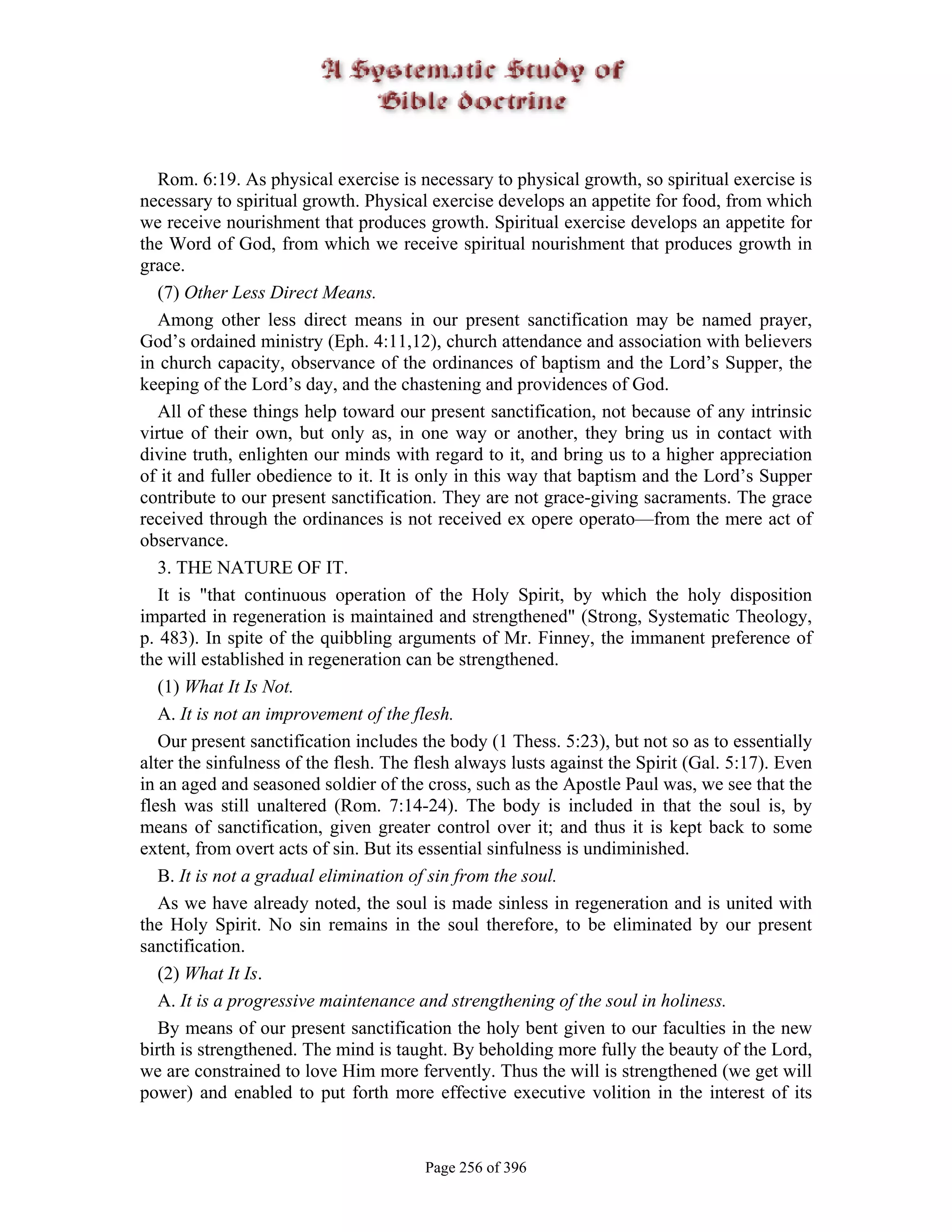Rom. 6:19. As physical exercise is necessary to physical growth, so spiritual exercise is
necessary to spiritual growth. Physical exercise develops an appetite for food, from which
we receive nourishment that produces growth. Spiritual exercise develops an appetite for
the Word of God, from which we receive spiritual nourishment that produces growth in
grace.
   (7) Other Less Direct Means.
   Among other less direct means in our present sanctification may be named prayer,
God’s ordained ministry (Eph. 4:11,12), church attendance and association with believers
in church capacity, observance of the ordinances of baptism and the Lord’s Supper, the
keeping of the Lord’s day, and the chastening and providences of God.
   All of these things help toward our present sanctification, not because of any intrinsic
virtue of their own, but only as, in one way or another, they bring us in contact with
divine truth, enlighten our minds with regard to it, and bring us to a higher appreciation
of it and fuller obedience to it. It is only in this way that baptism and the Lord’s Supper
contribute to our present sanctification. They are not grace-giving sacraments. The grace
received through the ordinances is not received ex opere operato—from the mere act of
observance.
   3. THE NATURE OF IT.
   It is "that continuous operation of the Holy Spirit, by which the holy disposition
imparted in regeneration is maintained and strengthened" (Strong, Systematic Theology,
p. 483). In spite of the quibbling arguments of Mr. Finney, the immanent preference of
the will established in regeneration can be strengthened.
   (1) What It Is Not.
   A. It is not an improvement of the flesh.
   Our present sanctification includes the body (1 Thess. 5:23), but not so as to essentially
alter the sinfulness of the flesh. The flesh always lusts against the Spirit (Gal. 5:17). Even
in an aged and seasoned soldier of the cross, such as the Apostle Paul was, we see that the
flesh was still unaltered (Rom. 7:14-24). The body is included in that the soul is, by
means of sanctification, given greater control over it; and thus it is kept back to some
extent, from overt acts of sin. But its essential sinfulness is undiminished.
   B. It is not a gradual elimination of sin from the soul.
   As we have already noted, the soul is made sinless in regeneration and is united with
the Holy Spirit. No sin remains in the soul therefore, to be eliminated by our present
sanctification.
   (2) What It Is.
   A. It is a progressive maintenance and strengthening of the soul in holiness.
   By means of our present sanctification the holy bent given to our faculties in the new
birth is strengthened. The mind is taught. By beholding more fully the beauty of the Lord,
we are constrained to love Him more fervently. Thus the will is strengthened (we get will
power) and enabled to put forth more effective executive volition in the interest of its


                                       Page 256 of 396
 