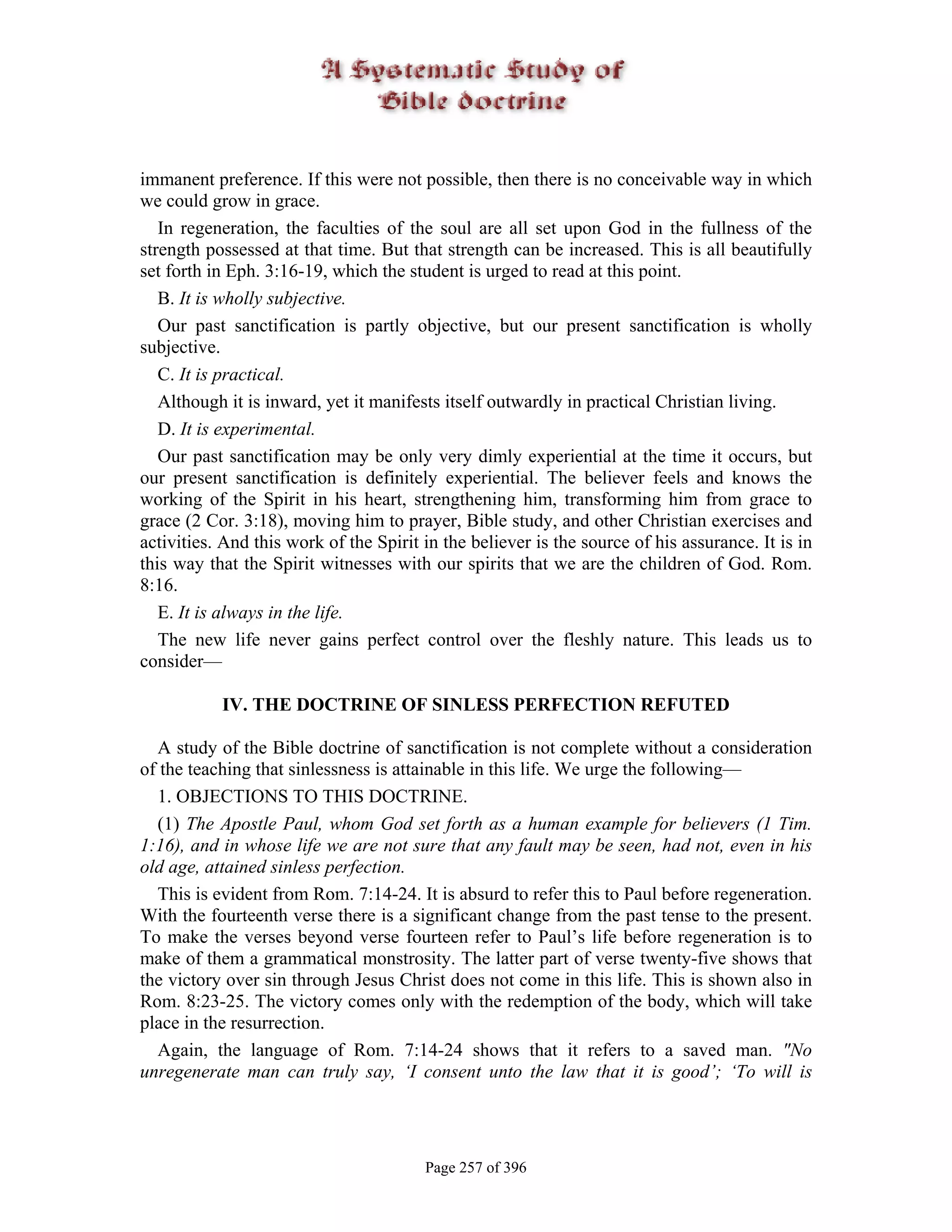 immanent preference. If this were not possible, then there is no conceivable way in which
we could grow in grace.
   In regeneration, the faculties of the soul are all set upon God in the fullness of the
strength possessed at that time. But that strength can be increased. This is all beautifully
set forth in Eph. 3:16-19, which the student is urged to read at this point.
   B. It is wholly subjective.
   Our past sanctification is partly objective, but our present sanctification is wholly
subjective.
   C. It is practical.
   Although it is inward, yet it manifests itself outwardly in practical Christian living.
   D. It is experimental.
   Our past sanctification may be only very dimly experiential at the time it occurs, but
our present sanctification is definitely experiential. The believer feels and knows the
working of the Spirit in his heart, strengthening him, transforming him from grace to
grace (2 Cor. 3:18), moving him to prayer, Bible study, and other Christian exercises and
activities. And this work of the Spirit in the believer is the source of his assurance. It is in
this way that the Spirit witnesses with our spirits that we are the children of God. Rom.
8:16.
   E. It is always in the life.
   The new life never gains perfect control over the fleshly nature. This leads us to
consider—

           IV. THE DOCTRINE OF SINLESS PERFECTION REFUTED

  A study of the Bible doctrine of sanctification is not complete without a consideration
of the teaching that sinlessness is attainable in this life. We urge the following—
  1. OBJECTIONS TO THIS DOCTRINE.
  (1) The Apostle Paul, whom God set forth as a human example for believers (1 Tim.
1:16), and in whose life we are not sure that any fault may be seen, had not, even in his
old age, attained sinless perfection.
  This is evident from Rom. 7:14-24. It is absurd to refer this to Paul before regeneration.
With the fourteenth verse there is a significant change from the past tense to the present.
To make the verses beyond verse fourteen refer to Paul’s life before regeneration is to
make of them a grammatical monstrosity. The latter part of verse twenty-five shows that
the victory over sin through Jesus Christ does not come in this life. This is shown also in
Rom. 8:23-25. The victory comes only with the redemption of the body, which will take
place in the resurrection.
  Again, the language of Rom. 7:14-24 shows that it refers to a saved man. "No
unregenerate man can truly say, ‘I consent unto the law that it is good’; ‘To will is




                                        Page 257 of 396
 