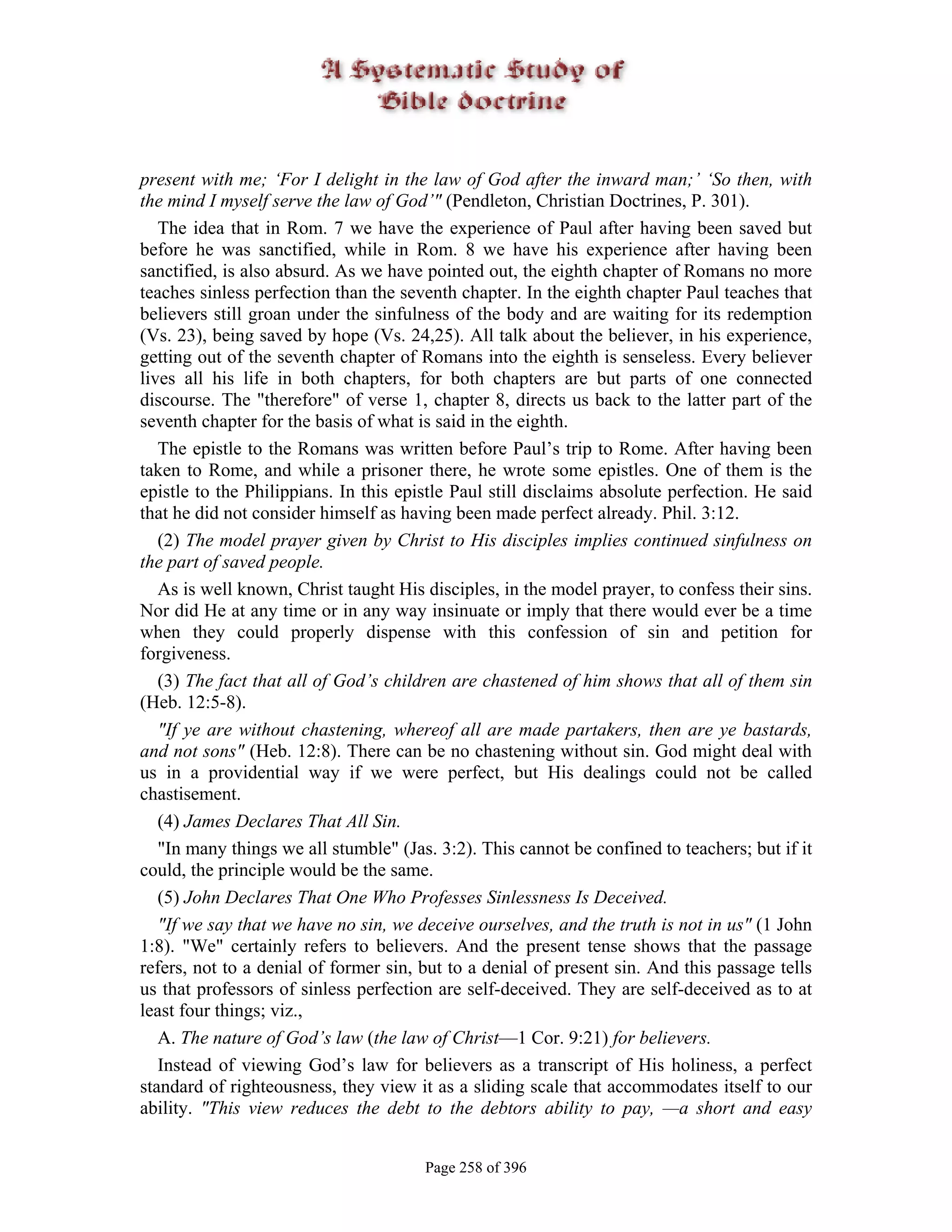 present with me; ‘For I delight in the law of God after the inward man;’ ‘So then, with
the mind I myself serve the law of God’" (Pendleton, Christian Doctrines, P. 301).
   The idea that in Rom. 7 we have the experience of Paul after having been saved but
before he was sanctified, while in Rom. 8 we have his experience after having been
sanctified, is also absurd. As we have pointed out, the eighth chapter of Romans no more
teaches sinless perfection than the seventh chapter. In the eighth chapter Paul teaches that
believers still groan under the sinfulness of the body and are waiting for its redemption
(Vs. 23), being saved by hope (Vs. 24,25). All talk about the believer, in his experience,
getting out of the seventh chapter of Romans into the eighth is senseless. Every believer
lives all his life in both chapters, for both chapters are but parts of one connected
discourse. The "therefore" of verse 1, chapter 8, directs us back to the latter part of the
seventh chapter for the basis of what is said in the eighth.
   The epistle to the Romans was written before Paul’s trip to Rome. After having been
taken to Rome, and while a prisoner there, he wrote some epistles. One of them is the
epistle to the Philippians. In this epistle Paul still disclaims absolute perfection. He said
that he did not consider himself as having been made perfect already. Phil. 3:12.
   (2) The model prayer given by Christ to His disciples implies continued sinfulness on
the part of saved people.
   As is well known, Christ taught His disciples, in the model prayer, to confess their sins.
Nor did He at any time or in any way insinuate or imply that there would ever be a time
when they could properly dispense with this confession of sin and petition for
forgiveness.
   (3) The fact that all of God’s children are chastened of him shows that all of them sin
(Heb. 12:5-8).
   "If ye are without chastening, whereof all are made partakers, then are ye bastards,
and not sons" (Heb. 12:8). There can be no chastening without sin. God might deal with
us in a providential way if we were perfect, but His dealings could not be called
chastisement.
   (4) James Declares That All Sin.
   "In many things we all stumble" (Jas. 3:2). This cannot be confined to teachers; but if it
could, the principle would be the same.
   (5) John Declares That One Who Professes Sinlessness Is Deceived.
   "If we say that we have no sin, we deceive ourselves, and the truth is not in us" (1 John
1:8). "We" certainly refers to believers. And the present tense shows that the passage
refers, not to a denial of former sin, but to a denial of present sin. And this passage tells
us that professors of sinless perfection are self-deceived. They are self-deceived as to at
least four things; viz.,
   A. The nature of God’s law (the law of Christ—1 Cor. 9:21) for believers.
   Instead of viewing God’s law for believers as a transcript of His holiness, a perfect
standard of righteousness, they view it as a sliding scale that accommodates itself to our
ability. "This view reduces the debt to the debtors ability to pay, —a short and easy


                                       Page 258 of 396
 